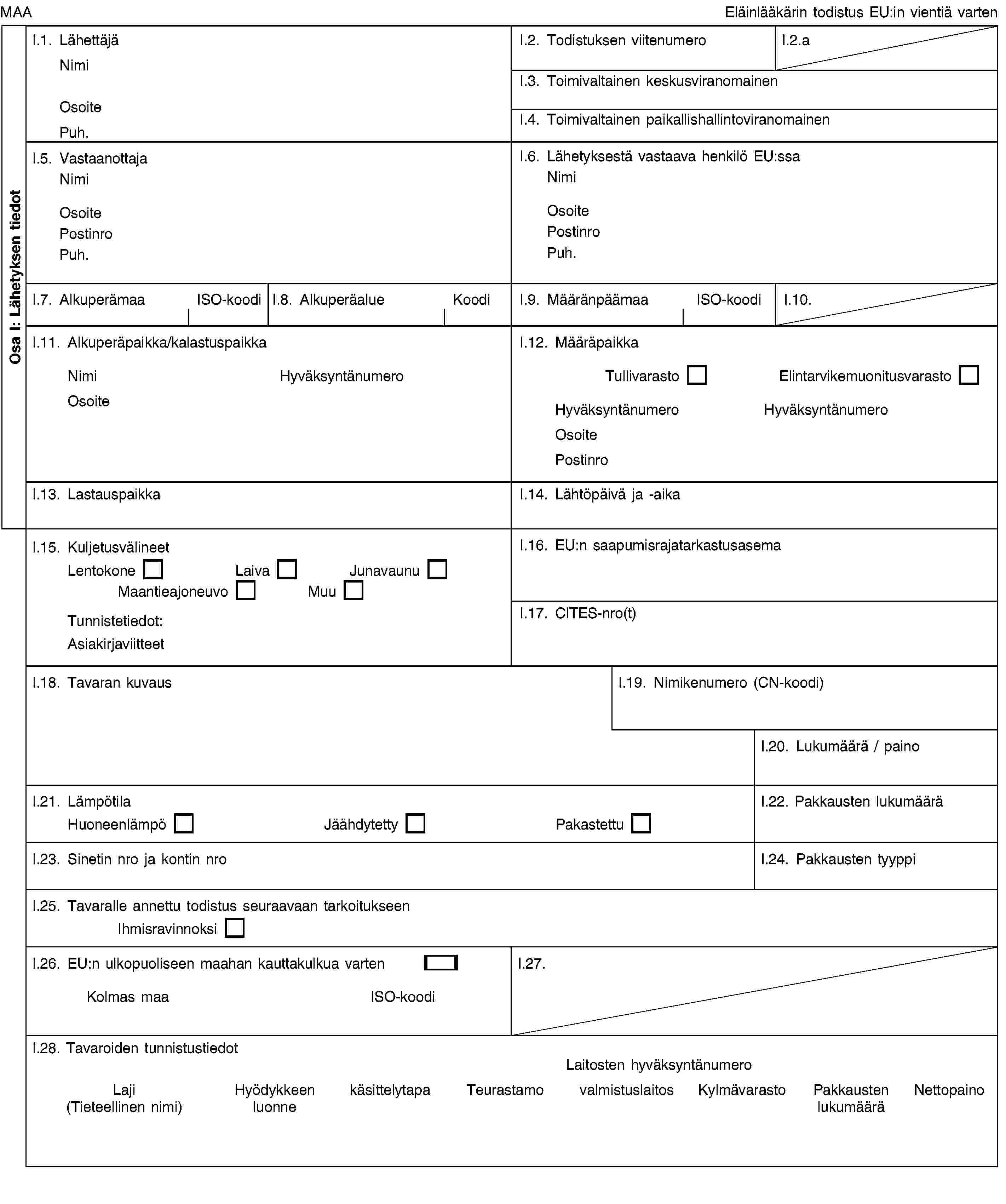 Osa I: Lähetyksen tiedotMAAEläinlääkärin todistus EU:in vientiä vartenI.1. LähettäjäNimiOsoitePuh.I.2. Todistuksen viitenumeroI.2.aI.3. Toimivaltainen keskusviranomainenI.4. Toimivaltainen paikallishallintoviranomainenI.5. VastaanottajaNimiOsoitePostinroPuh.I.6. Lähetyksestä vastaava henkilö EU:ssaNimiOsoitePostinroPuh.I.7. AlkuperämaaISO-koodiI.8. AlkuperäalueKoodiI.9. MääränpäämaaISO-koodiI.10.I.11. Alkuperäpaikka/kalastuspaikkaNimiHyväksyntänumeroOsoiteI.12. MääräpaikkaTullivarastoElintarvikemuonitusvarastoHyväksyntänumeroHyväksyntänumeroOsoitePostinroI.13. LastauspaikkaI.14. Lähtöpäivä ja -aikaI.15. KuljetusvälineetLentokoneLaivaJunavaunuMaantieajoneuvoMuuTunnistetiedot:AsiakirjaviitteetI.16. EU:n saapumisrajatarkastusasemaI.17. CITES-nro(t)I.18. Tavaran kuvausI.19. Nimikenumero (CN-koodi)I.20. Lukumäärä / painoI.21. LämpötilaHuoneenlämpöJäähdytettyPakastettuI.22. Pakkausten lukumääräI.23. Sinetin nro ja kontin nroI.24. Pakkausten tyyppiI.25. Tavaralle annettu todistus seuraavaan tarkoitukseenIhmisravinnoksiI.26. EU:n ulkopuoliseen maahan kauttakulkua vartenKolmas maaISO-koodiI.27.I.28. Tavaroiden tunnistustiedotLaitosten hyväksyntänumeroLaji (Tieteellinen nimi)Hyödykkeen luonnekäsittelytapaTeurastamovalmistuslaitosKylmävarastoPakkausten lukumääräNettopaino