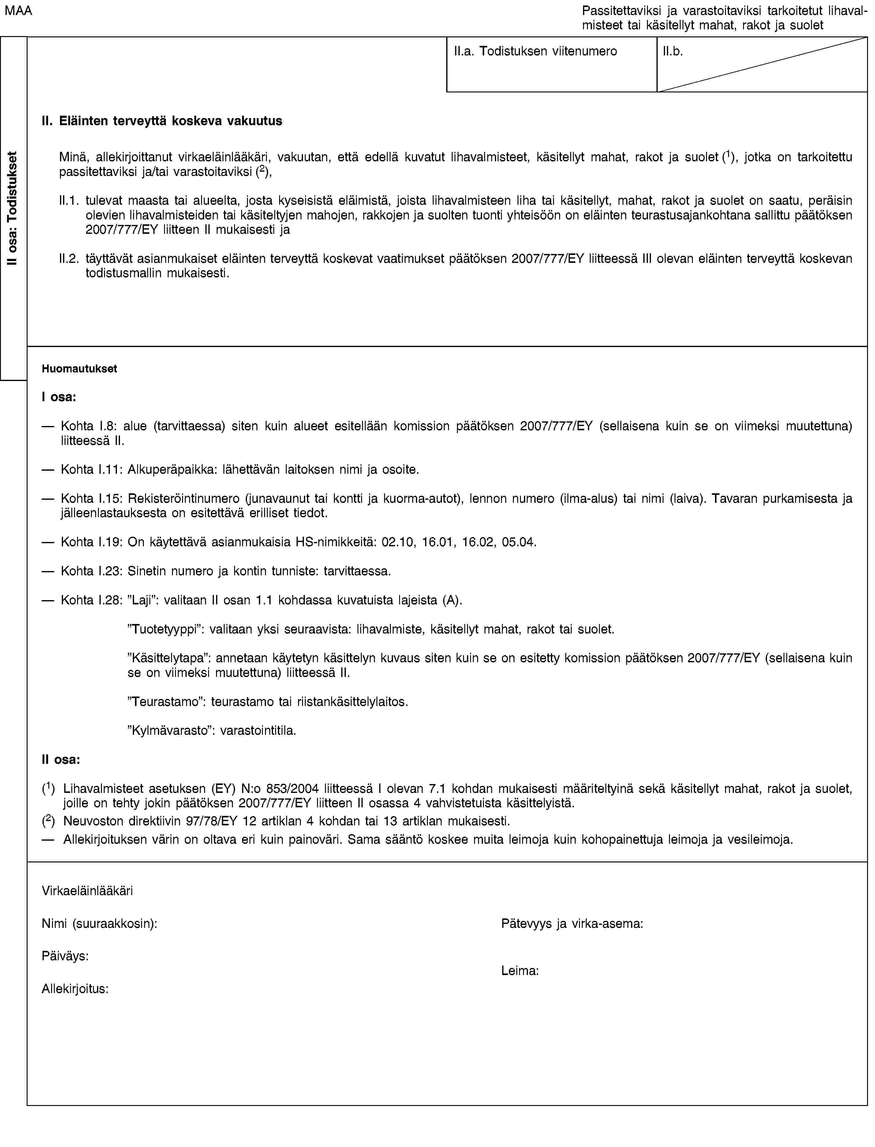 II osa: TodistuksetMAAPassitettaviksi ja varastoitaviksi tarkoitetut lihavalmisteet tai käsitellyt mahat, rakot ja suoletII.a. Todistuksen viitenumeroII.b.II. Eläinten terveyttä koskeva vakuutusMinä, allekirjoittanut virkaeläinlääkäri, vakuutan, että edellä kuvatut lihavalmisteet, käsitellyt mahat, rakot ja suolet (1), jotka on tarkoitettu passitettaviksi ja/tai varastoitaviksi (2),II.1. tulevat maasta tai alueelta, josta kyseisistä eläimistä, joista lihavalmisteen liha tai käsitellyt, mahat, rakot ja suolet on saatu, peräisin olevien lihavalmisteiden tai käsiteltyjen mahojen, rakkojen ja suolten tuonti yhteisöön on eläinten teurastusajankohtana sallittu päätöksen 2007/777/EY liitteen II mukaisesti jaII.2. täyttävät asianmukaiset eläinten terveyttä koskevat vaatimukset päätöksen 2007/777/EY liitteessä III olevan eläinten terveyttä koskevan todistusmallin mukaisesti.HuomautuksetI osa:Kohta I.8: alue (tarvittaessa) siten kuin alueet esitellään komission päätöksen 2007/777/EY (sellaisena kuin se on viimeksi muutettuna) liitteessä II.Kohta I.11: Alkuperäpaikka: lähettävän laitoksen nimi ja osoite.Kohta I.15: Rekisteröintinumero (junavaunut tai kontti ja kuorma-autot), lennon numero (ilma-alus) tai nimi (laiva). Tavaran purkamisesta ja jälleenlastauksesta on esitettävä erilliset tiedot.Kohta I.19: On käytettävä asianmukaisia HS-nimikkeitä: 02.10, 16.01, 16.02, 05.04.Kohta I.23: Sinetin numero ja kontin tunniste: tarvittaessa.Kohta I.28: ”Laji”: valitaan II osan 1.1 kohdassa kuvatuista lajeista (A).”Tuotetyyppi”: valitaan yksi seuraavista: lihavalmiste, käsitellyt mahat, rakot tai suolet.”Käsittelytapa”: annetaan käytetyn käsittelyn kuvaus siten kuin se on esitetty komission päätöksen 2007/777/EY (sellaisena kuin se on viimeksi muutettuna) liitteessä II.”Teurastamo”: teurastamo tai riistankäsittelylaitos.”Kylmävarasto”: varastointitila.II osa:(1) Lihavalmisteet asetuksen (EY) N:o 853/2004 liitteessä I olevan 7.1 kohdan mukaisesti määriteltyinä sekä käsitellyt mahat, rakot ja suolet, joille on tehty jokin päätöksen 2007/777/EY liitteen II osassa 4 vahvistetuista käsittelyistä.(2) Neuvoston direktiivin 97/78/EY 12 artiklan 4 kohdan tai 13 artiklan mukaisesti.Allekirjoituksen värin on oltava eri kuin painoväri. Sama sääntö koskee muita leimoja kuin kohopainettuja leimoja ja vesileimoja.VirkaeläinlääkäriNimi (suuraakkosin):Pätevyys ja virka-asema:Päiväys:Allekirjoitus:Leima: