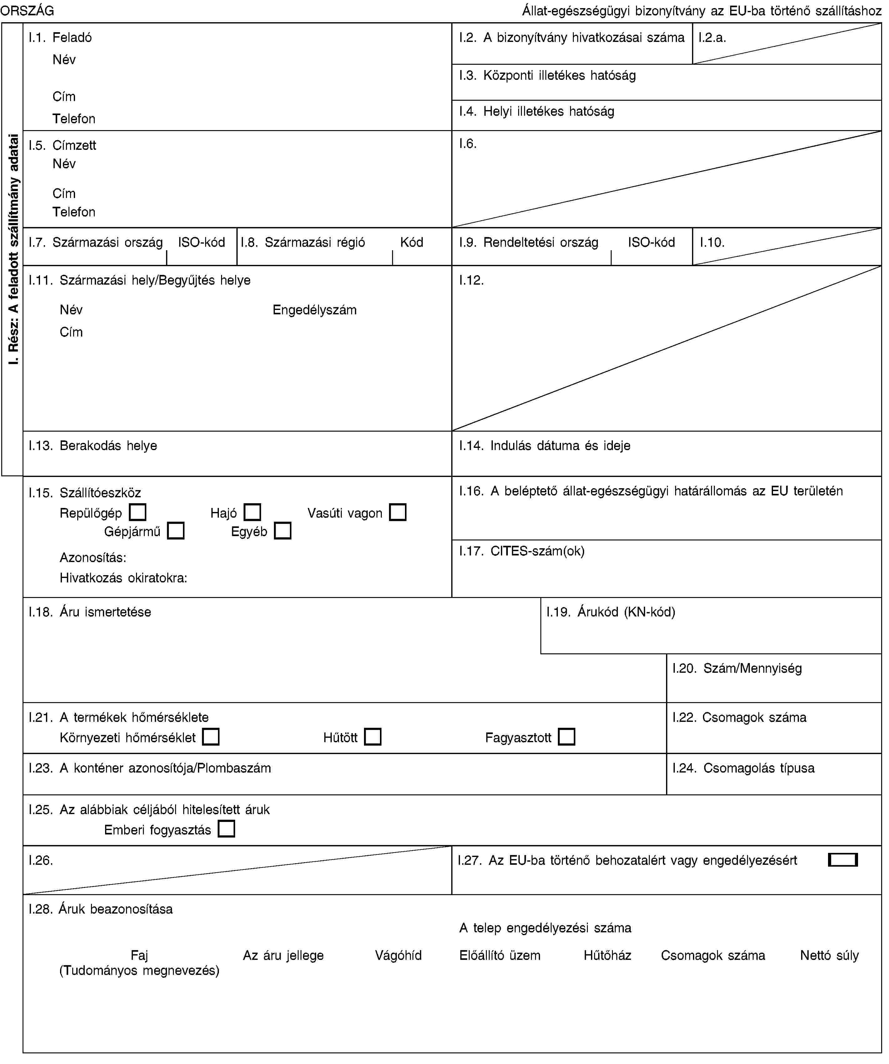 I. Rész: A feladott szállítmány adataiORSZÁGÁllat-egészségügyi bizonyítvány az EU-ba történő szállításhozI.1. FeladóNévCímTelefonI.2. A bizonyítvány hivatkozásai számaI.2.a.I.3. Központi illetékes hatóságI.4. Helyi illetékes hatóságI.5. CímzettNévCímTelefonI.6.I.7. Származási országISO-kódI.8. Származási régióKódI.9. Rendeltetési országISO-kódI.10.I.11. Származási hely/Begyűjtés helyeNévEngedélyszámCímI.12.I.13. Berakodás helyeI.14. Indulás dátuma és idejeI.15. SzállítóeszközRepülőgépHajóVasúti vagonGépjárműEgyébAzonosítás:Hivatkozás okiratokra:I.16. A beléptető állat-egészségügyi határállomás az EU területénI.17. CITES-szám(ok)I.18. Áru ismertetéseI.19. Árukód (KN-kód)I.20. Szám/MennyiségI.21. A termékek hőmérsékleteKörnyezeti hőmérsékletHűtöttFagyasztottI.22. Csomagok számaI.23. A konténer azonosítója/PlombaszámI.24. Csomagolás típusaI.25. Az alábbiak céljából hitelesített árukEmberi fogyasztásI.26.I.27. Az EU-ba történő behozatalért vagy engedélyezésértI.28. Áruk beazonosításaA telep engedélyezési számaFaj (Tudományos megnevezés)Az áru jellegeVágóhídElőállító üzemHűtőházCsomagok számaNettó súly