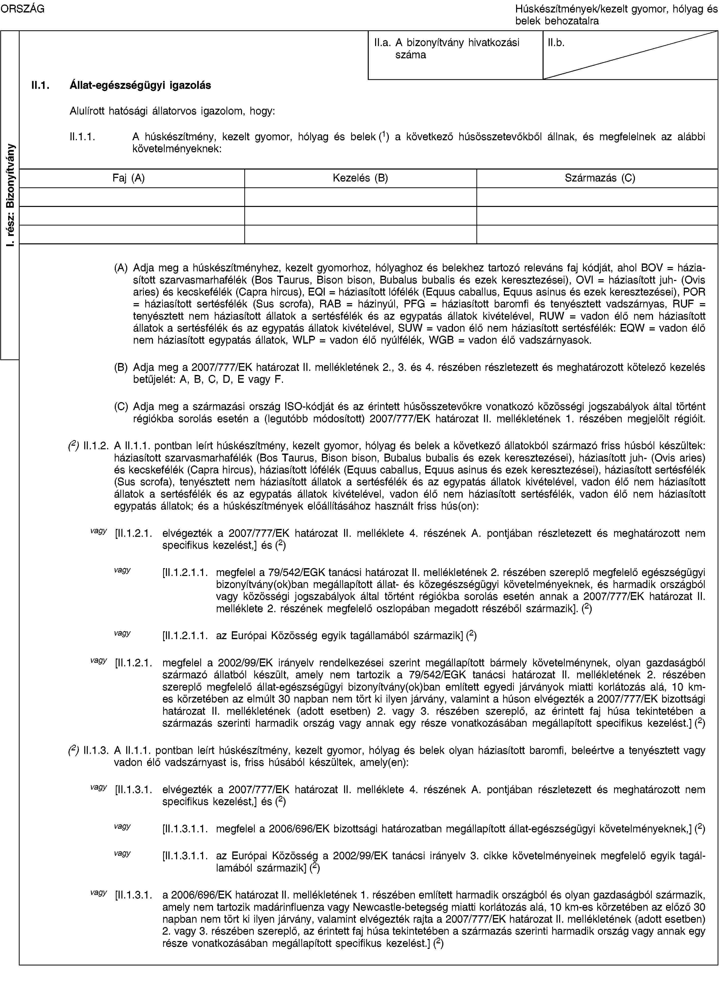 I. rész: BizonyítványORSZÁGHúskészítmények/kezelt gyomor, hólyag és belek behozatalraII.a. A bizonyítvány hivatkozási számaII.b.II.1. Állat-egészségügyi igazolásAlulírott hatósági állatorvos igazolom, hogy:II.1.1. A húskészítmény, kezelt gyomor, hólyag és belek (1) a következő húsösszetevőkből állnak, és megfelelnek az alábbi követelményeknek:Faj (A)Kezelés (B)Származás (C)(A) Adja meg a húskészítményhez, kezelt gyomorhoz, hólyaghoz és belekhez tartozó releváns faj kódját, ahol BOV = háziasított szarvasmarhafélék (Bos Taurus, Bison bison, Bubalus bubalis és ezek keresztezései), OVI = háziasított juh- (Ovis aries) és kecskefélék (Capra hircus), EQI = háziasított lófélék (Equus caballus, Equus asinus és ezek keresztezései), POR = háziasított sertésfélék (Sus scrofa), RAB = házinyúl, PFG = háziasított baromfi és tenyésztett vadszárnyas, RUF = tenyésztett nem háziasított állatok a sertésfélék és az egypatás állatok kivételével, RUW = vadon élő nem háziasított állatok a sertésfélék és az egypatás állatok kivételével, SUW = vadon élő nem háziasított sertésfélék: EQW = vadon élő nem háziasított egypatás állatok, WLP = vadon élő nyúlfélék, WGB = vadon élő vadszárnyasok.(B) Adja meg a 2007/777/EK határozat II. mellékletének 2., 3. és 4. részében részletezett és meghatározott kötelező kezelés betűjelét: A, B, C, D, E vagy F.(C) Adja meg a származási ország ISO-kódját és az érintett húsösszetevőkre vonatkozó közösségi jogszabályok által történt régiókba sorolás esetén a (legutóbb módosított) 2007/777/EK határozat II. mellékletének 1. részében megjelölt régióit.(2) II.1.2. A II.1.1. pontban leírt húskészítmény, kezelt gyomor, hólyag és belek a következő állatokból származó friss húsból készültek: háziasított szarvasmarhafélék (Bos Taurus, Bison bison, Bubalus bubalis és ezek keresztezései), háziasított juh- (Ovis aries) és kecskefélék (Capra hircus), háziasított lófélék (Equus caballus, Equus asinus és ezek keresztezései), háziasított sertésfélék (Sus scrofa), tenyésztett nem háziasított állatok a sertésfélék és az egypatás állatok kivételével, vadon élő nem háziasított állatok a sertésfélék és az egypatás állatok kivételével, vadon élő nem háziasított sertésfélék, vadon élő nem háziasított egypatás állatok; és a húskészítmények előállításához használt friss hús(on):vagy [II.1.2.1. elvégezték a 2007/777/EK határozat II. melléklete 4. részének A. pontjában részletezett és meghatározott nem specifikus kezelést,] és (2)vagy [II.1.2.1.1. megfelel a 79/542/EGK tanácsi határozat II. mellékletének 2. részében szereplő megfelelő egészségügyi bizonyítvány(ok)ban megállapított állat- és közegészségügyi követelményeknek, és harmadik országból vagy közösségi jogszabályok által történt régiókba sorolás esetén annak a 2007/777/EK határozat II. melléklete 2. részének megfelelő oszlopában megadott részéből származik]. (2)vagy [II.1.2.1.1. az Európai Közösség egyik tagállamából származik] (2)vagy [II.1.2.1. megfelel a 2002/99/EK irányelv rendelkezései szerint megállapított bármely követelménynek, olyan gazdaságból származó állatból készült, amely nem tartozik a 79/542/EGK tanácsi határozat II. mellékletének 2. részében szereplő megfelelő állat-egészségügyi bizonyítvány(ok)ban említett egyedi járványok miatti korlátozás alá, 10 km-es körzetében az elmúlt 30 napban nem tört ki ilyen járvány, valamint a húson elvégezték a 2007/777/EK bizottsági határozat II. mellékletének (adott esetben) 2. vagy 3. részében szereplő, az érintett faj húsa tekintetében a származás szerinti harmadik ország vagy annak egy része vonatkozásában megállapított specifikus kezelést.] (2)(2) II.1.3. A II.1.1. pontban leírt húskészítmény, kezelt gyomor, hólyag és belek olyan háziasított baromfi, beleértve a tenyésztett vagy vadon élő vadszárnyast is, friss húsából készültek, amely(en):vagy [II.1.3.1. elvégezték a 2007/777/EK határozat II. melléklete 4. részének A. pontjában részletezett és meghatározott nem specifikus kezelést,] és (2)vagy [II.1.3.1.1. megfelel a 2006/696/EK bizottsági határozatban megállapított állat-egészségügyi követelményeknek,] (2)vagy [II.1.3.1.1. az Európai Közösség a 2002/99/EK tanácsi irányelv 3. cikke követelményeinek megfelelő egyik tagállamából származik] (2)vagy [II.1.3.1. a 2006/696/EK határozat II. mellékletének 1. részében említett harmadik országból és olyan gazdaságból származik, amely nem tartozik madárinfluenza vagy Newcastle-betegség miatti korlátozás alá, 10 km-es körzetében az előző 30 napban nem tört ki ilyen járvány, valamint elvégezték rajta a 2007/777/EK határozat II. mellékletének (adott esetben) 2. vagy 3. részében szereplő, az érintett faj húsa tekintetében a származás szerinti harmadik ország vagy annak egy része vonatkozásában megállapított specifikus kezelést.] (2)