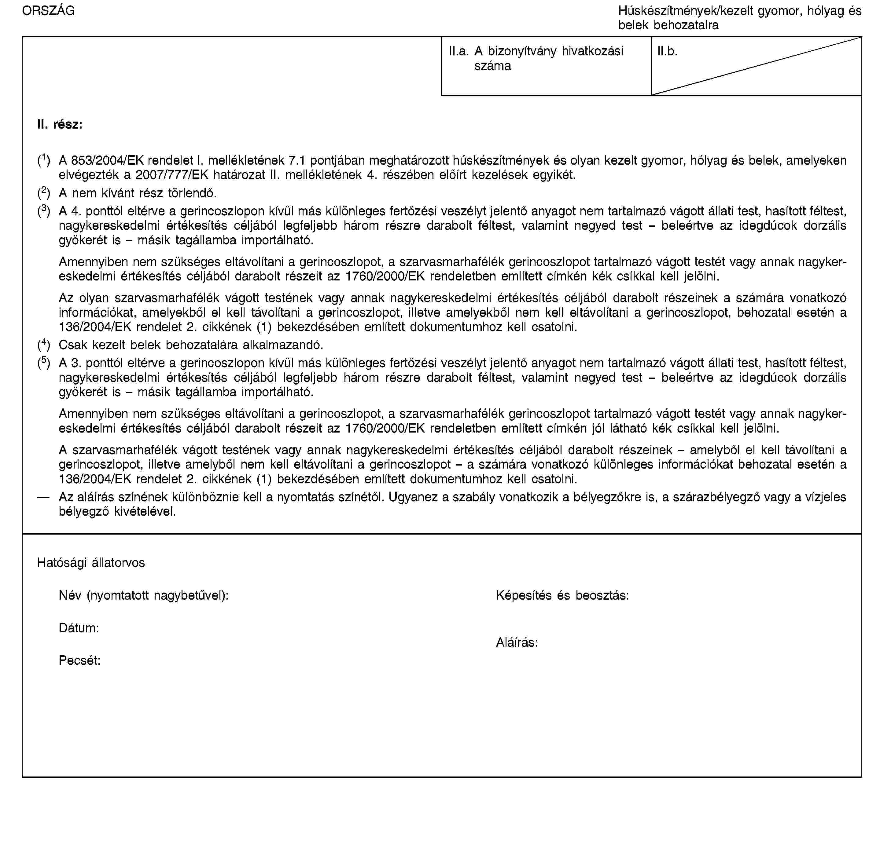 ORSZÁGHúskészítmények/kezelt gyomor, hólyag és belek behozatalraII.a. A bizonyítvány hivatkozási számaII.b.II. rész:(1) A 853/2004/EK rendelet I. mellékletének 7.1 pontjában meghatározott húskészítmények és olyan kezelt gyomor, hólyag és belek, amelyeken elvégezték a 2007/777/EK határozat II. mellékletének 4. részében előírt kezelések egyikét.(2) A nem kívánt rész törlendő.(3) A 4. ponttól eltérve a gerincoszlopon kívül más különleges fertőzési veszélyt jelentő anyagot nem tartalmazó vágott állati test, hasított féltest, nagykereskedelmi értékesítés céljából legfeljebb három részre darabolt féltest, valamint negyed test – beleértve az idegdúcok dorzális gyökerét is – másik tagállamba importálható.Amennyiben nem szükséges eltávolítani a gerincoszlopot, a szarvasmarhafélék gerincoszlopot tartalmazó vágott testét vagy annak nagykereskedelmi értékesítés céljából darabolt részeit az 1760/2000/EK rendeletben említett címkén kék csíkkal kell jelölni.Az olyan szarvasmarhafélék vágott testének vagy annak nagykereskedelmi értékesítés céljából darabolt részeinek a számára vonatkozó információkat, amelyekből el kell távolítani a gerincoszlopot, illetve amelyekből nem kell eltávolítani a gerincoszlopot, behozatal esetén a 136/2004/EK rendelet 2. cikkének (1) bekezdésében említett dokumentumhoz kell csatolni.(4) Csak kezelt belek behozatalára alkalmazandó.(5) A 3. ponttól eltérve a gerincoszlopon kívül más különleges fertőzési veszélyt jelentő anyagot nem tartalmazó vágott állati test, hasított féltest, nagykereskedelmi értékesítés céljából legfeljebb három részre darabolt féltest, valamint negyed test – beleértve az idegdúcok dorzális gyökerét is – másik tagállamba importálható.Amennyiben nem szükséges eltávolítani a gerincoszlopot, a szarvasmarhafélék gerincoszlopot tartalmazó vágott testét vagy annak nagykereskedelmi értékesítés céljából darabolt részeit az 1760/2000/EK rendeletben említett címkén jól látható kék csíkkal kell jelölni.A szarvasmarhafélék vágott testének vagy annak nagykereskedelmi értékesítés céljából darabolt részeinek – amelyből el kell távolítani a gerincoszlopot, illetve amelyből nem kell eltávolítani a gerincoszlopot – a számára vonatkozó különleges információkat behozatal esetén a 136/2004/EK rendelet 2. cikkének (1) bekezdésében említett dokumentumhoz kell csatolni.Az aláírás színének különböznie kell a nyomtatás színétől. Ugyanez a szabály vonatkozik a bélyegzőkre is, a szárazbélyegző vagy a vízjeles bélyegző kivételével.Hatósági állatorvosNév (nyomtatott nagybetűvel):Képesítés és beosztás:Dátum:Pecsét:Aláírás: