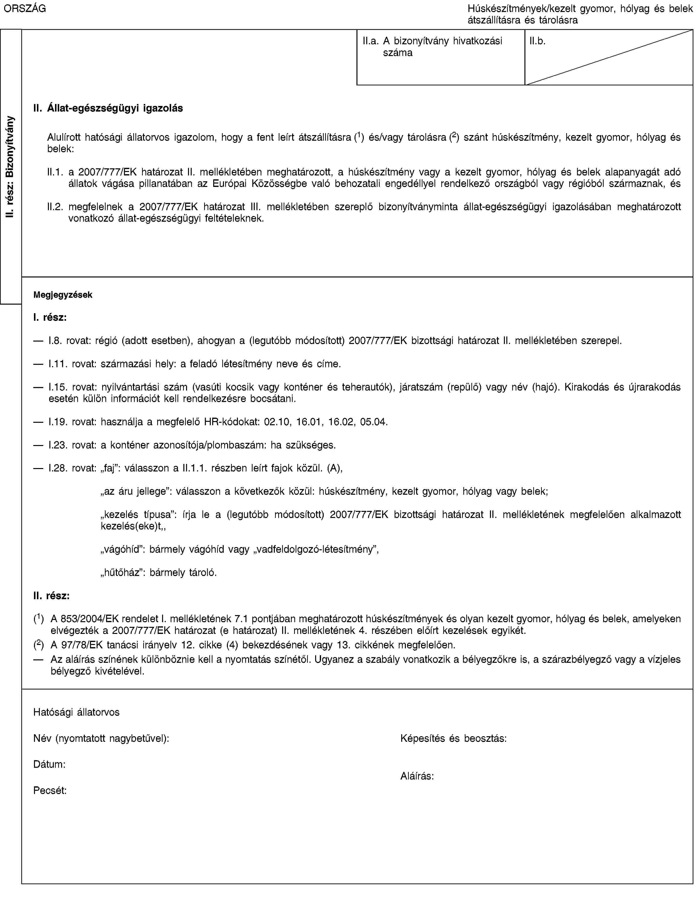 II. rész: BizonyítványORSZÁGHúskészítmények/kezelt gyomor, hólyag és belek átszállításra és tárolásraII.a. A bizonyítvány hivatkozási számaII.b.II. Állat-egészségügyi igazolásAlulírott hatósági állatorvos igazolom, hogy a fent leírt átszállításra (1) és/vagy tárolásra (2) szánt húskészítmény, kezelt gyomor, hólyag és belek:II.1. a 2007/777/EK határozat II. mellékletében meghatározott, a húskészítmény vagy a kezelt gyomor, hólyag és belek alapanyagát adó állatok vágása pillanatában az Európai Közösségbe való behozatali engedéllyel rendelkező országból vagy régióból származnak, ésII.2. megfelelnek a 2007/777/EK határozat III. mellékletében szereplő bizonyítványminta állat-egészségügyi igazolásában meghatározott vonatkozó állat-egészségügyi feltételeknek.MegjegyzésekI. rész:I.8. rovat: régió (adott esetben), ahogyan a (legutóbb módosított) 2007/777/EK bizottsági határozat II. mellékletében szerepel.I.11. rovat: származási hely: a feladó létesítmény neve és címe.I.15. rovat: nyilvántartási szám (vasúti kocsik vagy konténer és teherautók), járatszám (repülő) vagy név (hajó). Kirakodás és újrarakodás esetén külön információt kell rendelkezésre bocsátani.I.19. rovat: használja a megfelelő HR-kódokat: 02.10, 16.01, 16.02, 05.04.I.23. rovat: a konténer azonosítója/plombaszám: ha szükséges.I.28. rovat: „faj”: válasszon a II.1.1. részben leírt fajok közül. (A),„az áru jellege”: válasszon a következők közül: húskészítmény, kezelt gyomor, hólyag vagy belek;„kezelés típusa”: írja le a (legutóbb módosított) 2007/777/EK bizottsági határozat II. mellékletének megfelelően alkalmazott kezelés(eke)t,,„vágóhíd”: bármely vágóhíd vagy „vadfeldolgozó-létesítmény”,„hűtőház”: bármely tároló.II. rész:(1) A 853/2004/EK rendelet I. mellékletének 7.1 pontjában meghatározott húskészítmények és olyan kezelt gyomor, hólyag és belek, amelyeken elvégezték a 2007/777/EK határozat (e határozat) II. mellékletének 4. részében előírt kezelések egyikét.(2) A 97/78/EK tanácsi irányelv 12. cikke (4) bekezdésének vagy 13. cikkének megfelelően.Az aláírás színének különböznie kell a nyomtatás színétől. Ugyanez a szabály vonatkozik a bélyegzőkre is, a szárazbélyegző vagy a vízjeles bélyegző kivételével.Hatósági állatorvosNév (nyomtatott nagybetűvel):Képesítés és beosztás:Dátum:Pecsét:Aláírás: