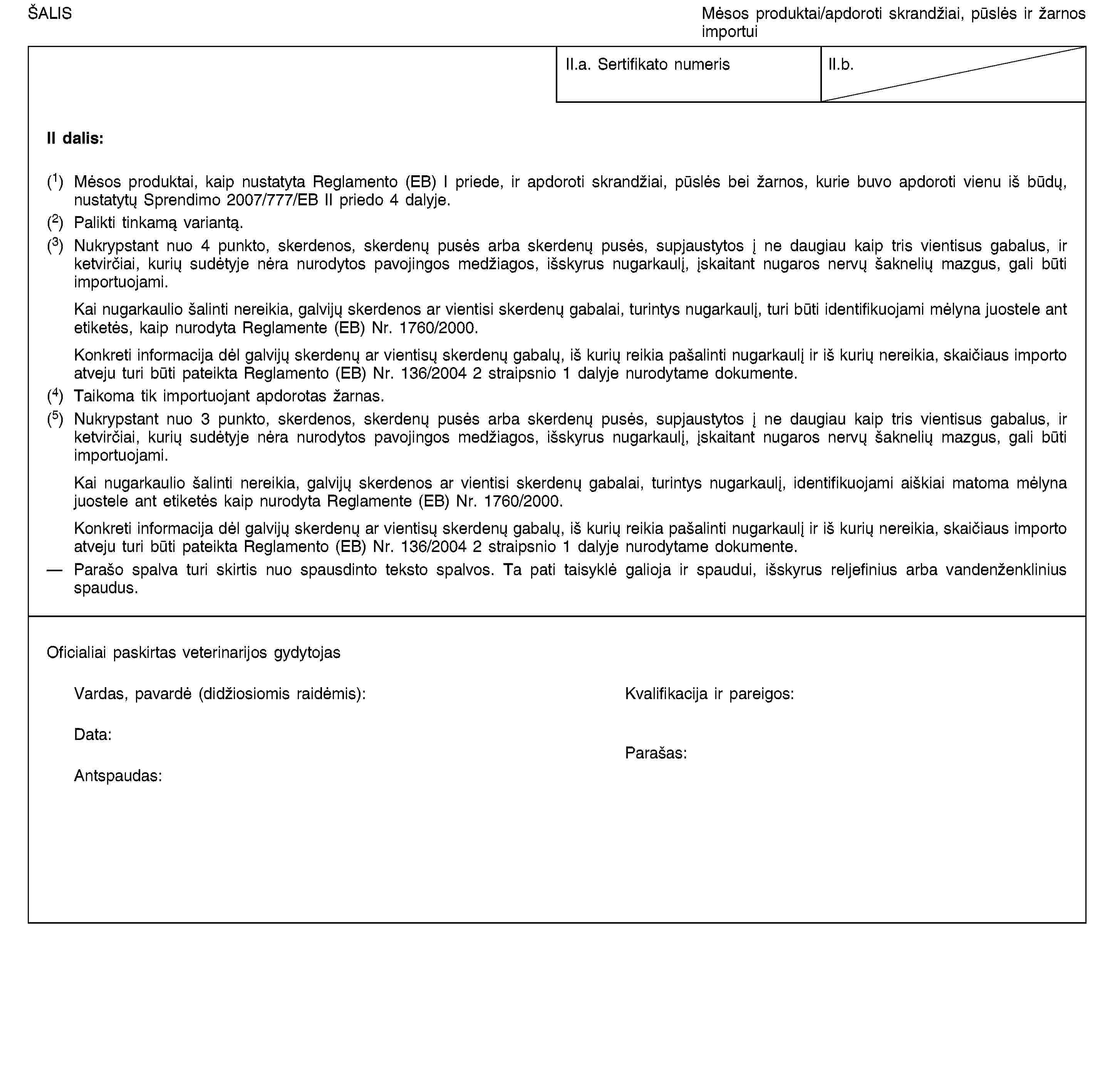 ŠALISMėsos produktai/apdoroti skrandžiai, pūslės ir žarnos importuiII.a. Sertifikato numerisII.b.II dalis:(1) Mėsos produktai, kaip nustatyta Reglamento (EB) I priede, ir apdoroti skrandžiai, pūslės bei žarnos, kurie buvo apdoroti vienu iš būdų, nustatytų Sprendimo 2007/777/EB II priedo 4 dalyje.(2) Palikti tinkamą variantą.(3) Nukrypstant nuo 4 punkto, skerdenos, skerdenų pusės arba skerdenų pusės, supjaustytos į ne daugiau kaip tris vientisus gabalus, ir ketvirčiai, kurių sudėtyje nėra nurodytos pavojingos medžiagos, išskyrus nugarkaulį, įskaitant nugaros nervų šaknelių mazgus, gali būti importuojami.Kai nugarkaulio šalinti nereikia, galvijų skerdenos ar vientisi skerdenų gabalai, turintys nugarkaulį, turi būti identifikuojami mėlyna juostele ant etiketės, kaip nurodyta Reglamente (EB) Nr. 1760/2000.Konkreti informacija dėl galvijų skerdenų ar vientisų skerdenų gabalų, iš kurių reikia pašalinti nugarkaulį ir iš kurių nereikia, skaičiaus importo atveju turi būti pateikta Reglamento (EB) Nr. 136/2004 2 straipsnio 1 dalyje nurodytame dokumente.(4) Taikoma tik importuojant apdorotas žarnas.(5) Nukrypstant nuo 3 punkto, skerdenos, skerdenų pusės arba skerdenų pusės, supjaustytos į ne daugiau kaip tris vientisus gabalus, ir ketvirčiai, kurių sudėtyje nėra nurodytos pavojingos medžiagos, išskyrus nugarkaulį, įskaitant nugaros nervų šaknelių mazgus, gali būti importuojami.Kai nugarkaulio šalinti nereikia, galvijų skerdenos ar vientisi skerdenų gabalai, turintys nugarkaulį, identifikuojami aiškiai matoma mėlyna juostele ant etiketės kaip nurodyta Reglamente (EB) Nr. 1760/2000.Konkreti informacija dėl galvijų skerdenų ar vientisų skerdenų gabalų, iš kurių reikia pašalinti nugarkaulį ir iš kurių nereikia, skaičiaus importo atveju turi būti pateikta Reglamento (EB) Nr. 136/2004 2 straipsnio 1 dalyje nurodytame dokumente.Parašo spalva turi skirtis nuo spausdinto teksto spalvos. Ta pati taisyklė galioja ir spaudui, išskyrus reljefinius arba vandenženklinius spaudus.Oficialiai paskirtas veterinarijos gydytojasVardas, pavardė (didžiosiomis raidėmis):Kvalifikacija ir pareigos:Data:Antspaudas:Parašas: