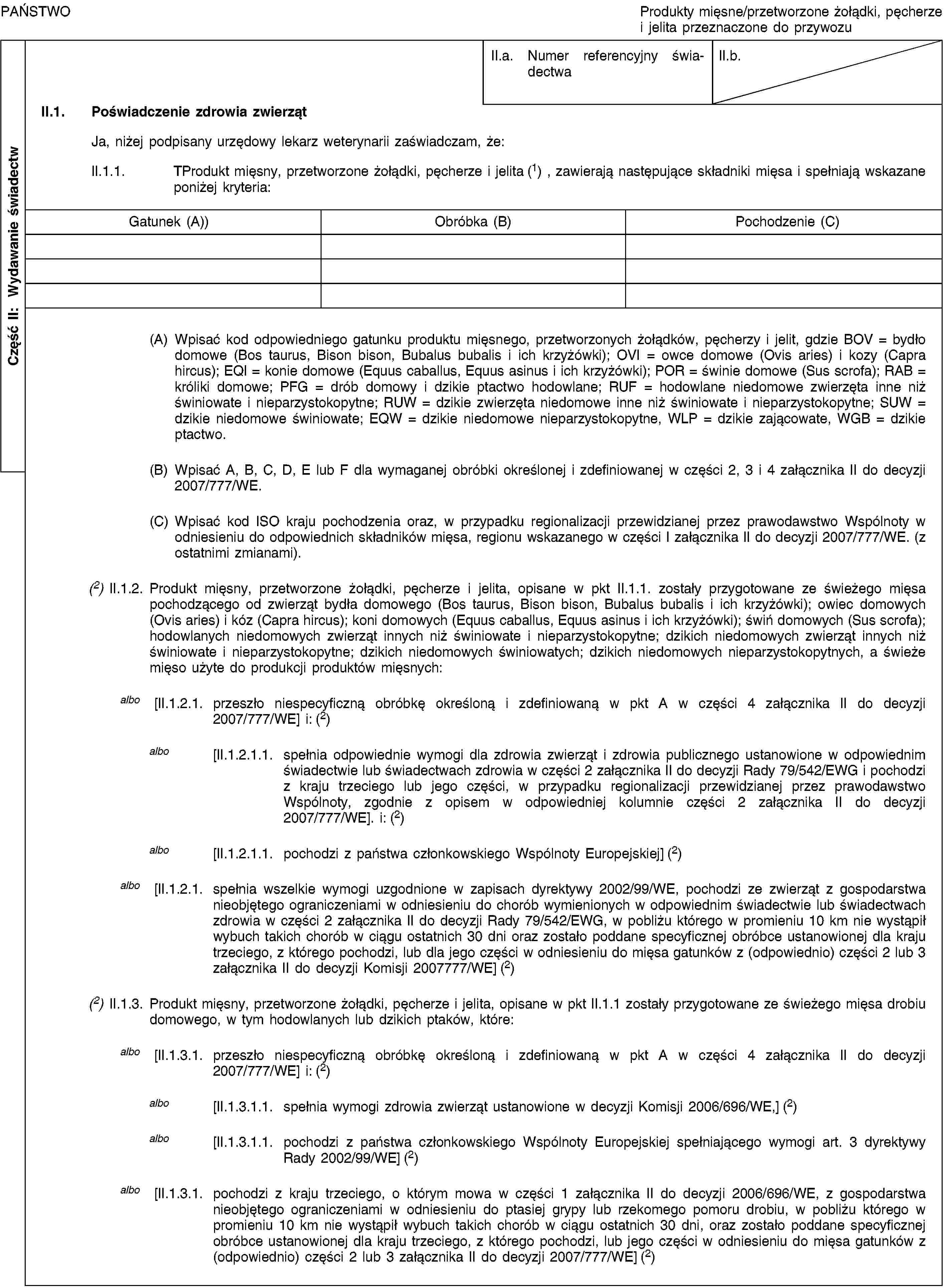 Część II: Wydawanie świadectwPAŃSTWOProdukty mięsne/przetworzone żołądki, pęcherze i jelita przeznaczone do przywozuII.a. Numer referencyjny świadectwaII.b.II.1. Poświadczenie zdrowia zwierzątJa, niżej podpisany urzędowy lekarz weterynarii zaświadczam, że:II.1.1. TProdukt mięsny, przetworzone żołądki, pęcherze i jelita (1), zawierają następujące składniki mięsa i spełniają wskazane poniżej kryteria:Gatunek (A))Obróbka (B)Pochodzenie (C)(A) Wpisać kod odpowiedniego gatunku produktu mięsnego, przetworzonych żołądków, pęcherzy i jelit, gdzie BOV = bydło domowe (Bos taurus, Bison bison, Bubalus bubalis i ich krzyżówki); OVI = owce domowe (Ovis aries) i kozy (Capra hircus); EQI = konie domowe (Equus caballus, Equus asinus i ich krzyżówki); POR = świnie domowe (Sus scrofa); RAB = króliki domowe; PFG = drób domowy i dzikie ptactwo hodowlane; RUF = hodowlane niedomowe zwierzęta inne niż świniowate i nieparzystokopytne; RUW = dzikie zwierzęta niedomowe inne niż świniowate i nieparzystokopytne; SUW = dzikie niedomowe świniowate; EQW = dzikie niedomowe nieparzystokopytne, WLP = dzikie zającowate, WGB = dzikie ptactwo.(B) Wpisać A, B, C, D, E lub F dla wymaganej obróbki określonej i zdefiniowanej w części 2, 3 i 4 załącznika II do decyzji 2007/777/WE.(C) Wpisać kod ISO kraju pochodzenia oraz, w przypadku regionalizacji przewidzianej przez prawodawstwo Wspólnoty w odniesieniu do odpowiednich składników mięsa, regionu wskazanego w części I załącznika II do decyzji 2007/777/WE. (z ostatnimi zmianami).(2) II.1.2. Produkt mięsny, przetworzone żołądki, pęcherze i jelita, opisane w pkt II.1.1. zostały przygotowane ze świeżego mięsa pochodzącego od zwierząt bydła domowego (Bos taurus, Bison bison, Bubalus bubalis i ich krzyżówki); owiec domowych (Ovis aries) i kóz (Capra hircus); koni domowych (Equus caballus, Equus asinus i ich krzyżówki); świń domowych (Sus scrofa); hodowlanych niedomowych zwierząt innych niż świniowate i nieparzystokopytne; dzikich niedomowych zwierząt innych niż świniowate i nieparzystokopytne; dzikich niedomowych świniowatych; dzikich niedomowych nieparzystokopytnych, a świeże mięso użyte do produkcji produktów mięsnych:albo [II.1.2.1. przeszło niespecyficzną obróbkę określoną i zdefiniowaną w pkt A w części 4 załącznika II do decyzji 2007/777/WE] i: (2)albo [II.1.2.1.1. spełnia odpowiednie wymogi dla zdrowia zwierząt i zdrowia publicznego ustanowione w odpowiednim świadectwie lub świadectwach zdrowia w części 2 załącznika II do decyzji Rady 79/542/EWG i pochodzi z kraju trzeciego lub jego części, w przypadku regionalizacji przewidzianej przez prawodawstwo Wspólnoty, zgodnie z opisem w odpowiedniej kolumnie części 2 załącznika II do decyzji 2007/777/WE]. i: (2)albo [II.1.2.1.1. pochodzi z państwa członkowskiego Wspólnoty Europejskiej] (2)albo [II.1.2.1. spełnia wszelkie wymogi uzgodnione w zapisach dyrektywy 2002/99/WE, pochodzi ze zwierząt z gospodarstwa nieobjętego ograniczeniami w odniesieniu do chorób wymienionych w odpowiednim świadectwie lub świadectwach zdrowia w części 2 załącznika II do decyzji Rady 79/542/EWG, w pobliżu którego w promieniu 10 km nie wystąpił wybuch takich chorób w ciągu ostatnich 30 dni oraz zostało poddane specyficznej obróbce ustanowionej dla kraju trzeciego, z którego pochodzi, lub dla jego części w odniesieniu do mięsa gatunków z (odpowiednio) części 2 lub 3 załącznika II do decyzji Komisji 2007777/WE] (2)(2) II.1.3. Produkt mięsny, przetworzone żołądki, pęcherze i jelita, opisane w pkt II.1.1 zostały przygotowane ze świeżego mięsa drobiu domowego, w tym hodowlanych lub dzikich ptaków, które:albo [II.1.3.1. przeszło niespecyficzną obróbkę określoną i zdefiniowaną w pkt A w części 4 załącznika II do decyzji 2007/777/WE] i: (2)albo [II.1.3.1.1. spełnia wymogi zdrowia zwierząt ustanowione w decyzji Komisji 2006/696/WE,] (2)albo [II.1.3.1.1. pochodzi z państwa członkowskiego Wspólnoty Europejskiej spełniającego wymogi art. 3 dyrektywy Rady 2002/99/WE] (2)albo [II.1.3.1. pochodzi z kraju trzeciego, o którym mowa w części 1 załącznika II do decyzji 2006/696/WE, z gospodarstwa nieobjętego ograniczeniami w odniesieniu do ptasiej grypy lub rzekomego pomoru drobiu, w pobliżu którego w promieniu 10 km nie wystąpił wybuch takich chorób w ciągu ostatnich 30 dni, oraz zostało poddane specyficznej obróbce ustanowionej dla kraju trzeciego, z którego pochodzi, lub jego części w odniesieniu do mięsa gatunków z (odpowiednio) części 2 lub 3 załącznika II do decyzji 2007/777/WE] (2)