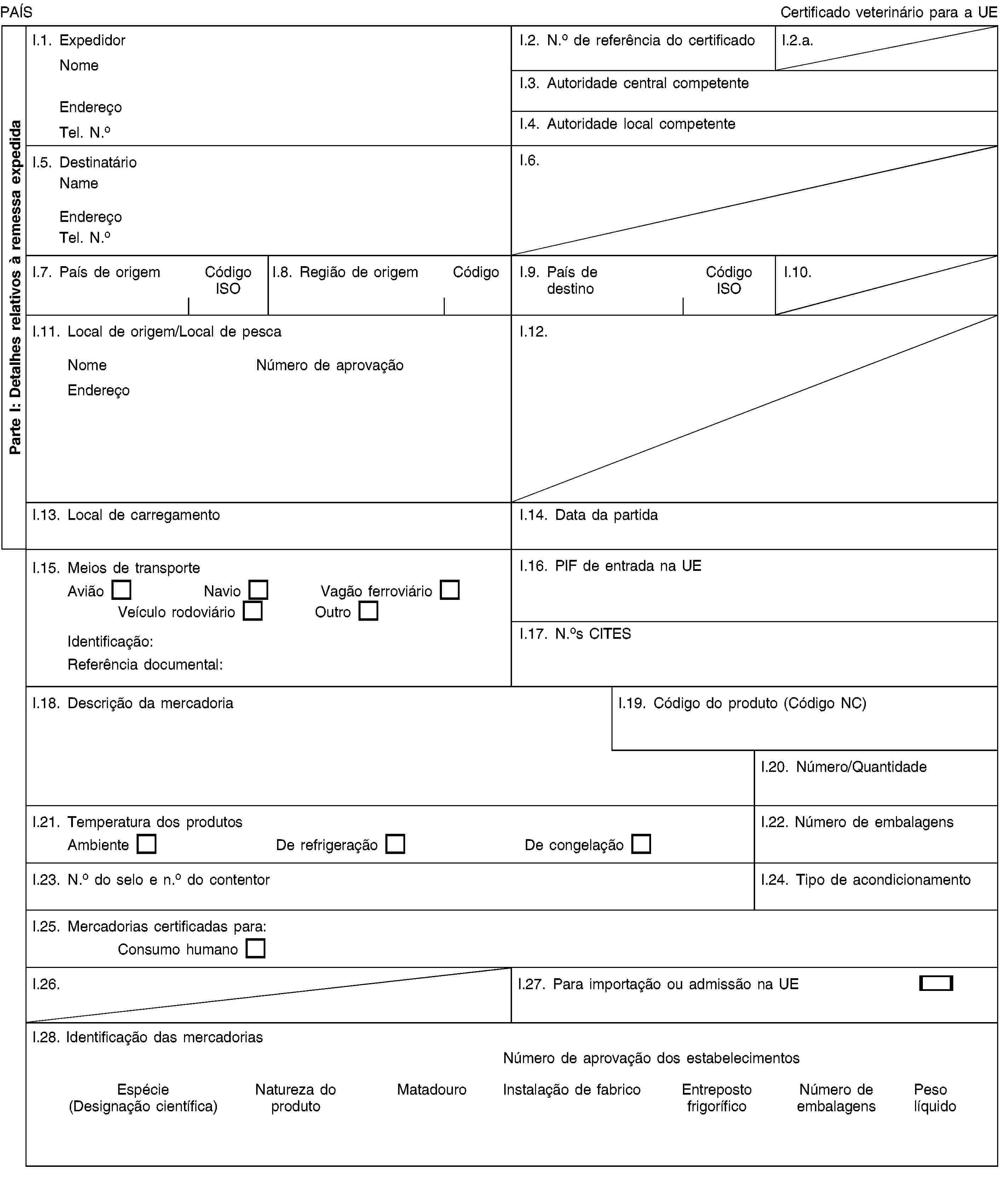 Parte I: Detalhes relativos à remessa expedidaPAÍSCertificado veterinário para a UEI.1. ExpedidorNomeEndereçoTel. N.oI.2. N.o de referência do certificadoI.2.a.I.3. Autoridade central competenteI.4. Autoridade local competenteI.5. DestinatárioNameEndereçoTel. N.oI.6.I.7. País de origemCódigo ISOI.8. Região de origemCódigoI.9. País de destinoCódigo ISOI.10.I.11. Local de origem/Local de pescaNomeNúmero de aprovaçãoEndereçoI.12.I.13. Local de carregamentoI.14. Data da partidaI.15. Meios de transporteAviãoNavioVagão ferroviárioVeículo rodoviárioOutroIdentificação:Referência documental:I.16. PIF de entrada na UEI.17. N.os CITESI.18. Descrição da mercadoriaI.19. Código do produto (Código NC)I.20. Número/QuantidadeI.21. Temperatura dos produtosAmbienteDe refrigeraçãoDe congelaçãoI.22. Número de embalagensI.23. N.o do selo e n.o do contentorI.24. Tipo de acondicionamentoI.25. Mercadorias certificadas para:Consumo humanoI.26.I.27. Para importação ou admissão na UEI.28. Identificação das mercadoriasNúmero de aprovação dos estabelecimentosEspécie (Designação científica)Natureza do produtoMatadouroInstalação de fabricoEntreposto frigoríficoNúmero de embalagensPeso líquido