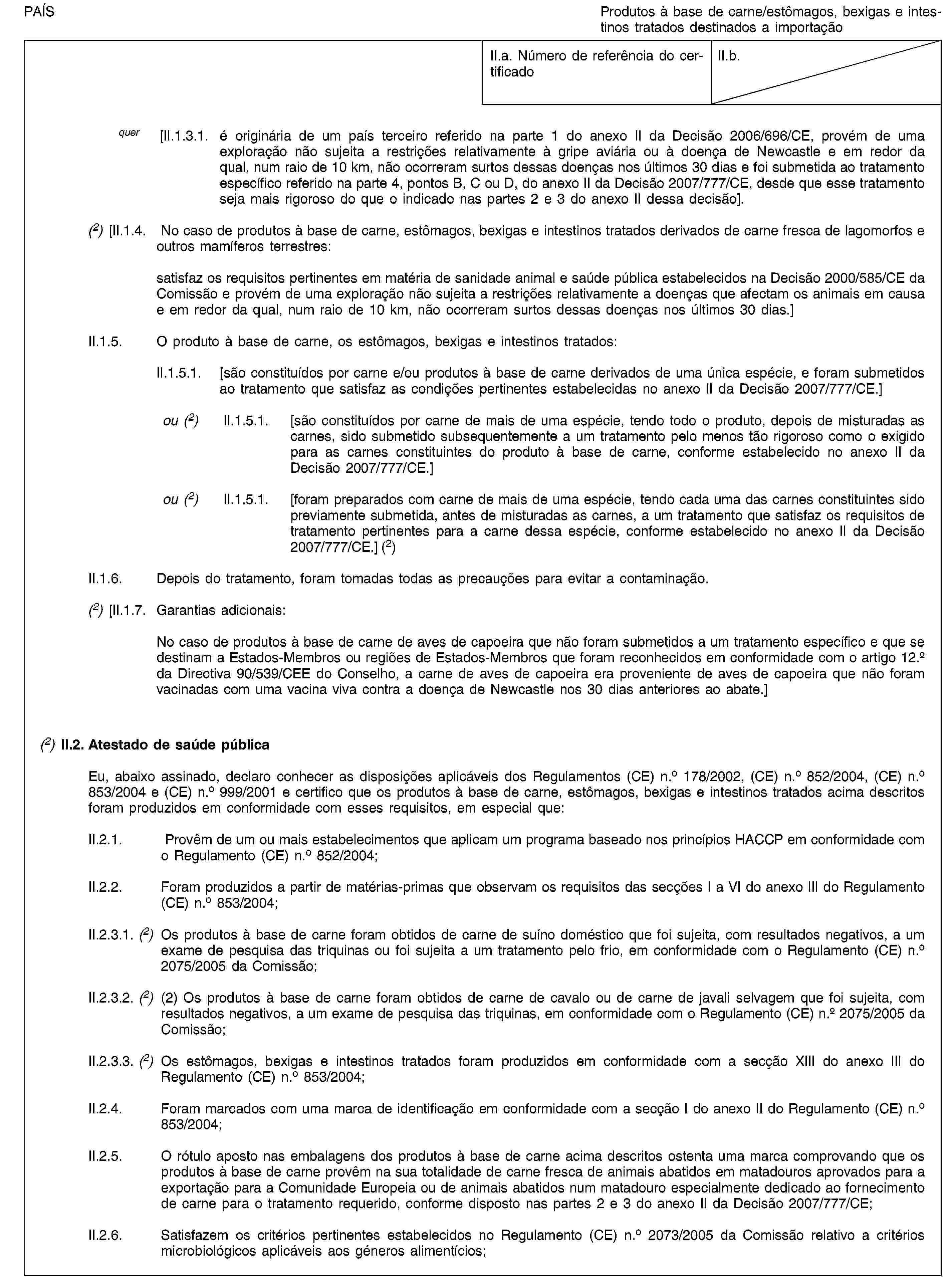 PAÍSProdutos à base de carne/estômagos, bexigas e intestinos tratados destinados a importaçãoII.a. Número de referência do certificadoII.b.quer [II.1.3.1. é originária de um país terceiro referido na parte 1 do anexo II da Decisão 2006/696/CE, provém de uma exploração não sujeita a restrições relativamente à gripe aviária ou à doença de Newcastle e em redor da qual, num raio de 10 km, não ocorreram surtos dessas doenças nos últimos 30 dias e foi submetida ao tratamento específico referido na parte 4, pontos B, C ou D, do anexo II da Decisão 2007/777/CE, desde que esse tratamento seja mais rigoroso do que o indicado nas partes 2 e 3 do anexo II dessa decisão].(2) [II.1.4. No caso de produtos à base de carne, estômagos, bexigas e intestinos tratados derivados de carne fresca de lagomorfos e outros mamíferos terrestres:satisfaz os requisitos pertinentes em matéria de sanidade animal e saúde pública estabelecidos na Decisão 2000/585/CE da Comissão e provém de uma exploração não sujeita a restrições relativamente a doenças que afectam os animais em causa e em redor da qual, num raio de 10 km, não ocorreram surtos dessas doenças nos últimos 30 dias.]II.1.5. O produto à base de carne, os estômagos, bexigas e intestinos tratados:II.1.5.1. [são constituídos por carne e/ou produtos à base de carne derivados de uma única espécie, e foram submetidos ao tratamento que satisfaz as condições pertinentes estabelecidas no anexo II da Decisão 2007/777/CE.]ou (2) II.1.5.1. [são constituídos por carne de mais de uma espécie, tendo todo o produto, depois de misturadas as carnes, sido submetido subsequentemente a um tratamento pelo menos tão rigoroso como o exigido para as carnes constituintes do produto à base de carne, conforme estabelecido no anexo II da Decisão 2007/777/CE.]ou (2) II.1.5.1. [foram preparados com carne de mais de uma espécie, tendo cada uma das carnes constituintes sido previamente submetida, antes de misturadas as carnes, a um tratamento que satisfaz os requisitos de tratamento pertinentes para a carne dessa espécie, conforme estabelecido no anexo II da Decisão 2007/777/CE.] (2)II.1.6. Depois do tratamento, foram tomadas todas as precauções para evitar a contaminação.(2) [II.1.7. Garantias adicionais:No caso de produtos à base de carne de aves de capoeira que não foram submetidos a um tratamento específico e que se destinam a Estados-Membros ou regiões de Estados-Membros que foram reconhecidos em conformidade com o artigo 12.o da Directiva 90/539/CEE do Conselho, a carne de aves de capoeira era proveniente de aves de capoeira que não foram vacinadas com uma vacina viva contra a doença de Newcastle nos 30 dias anteriores ao abate.](2) II.2. Atestado de saúde públicaEu, abaixo assinado, declaro conhecer as disposições aplicáveis dos Regulamentos (CE) n.o 178/2002, (CE) n.o 852/2004, (CE) n.o 853/2004 e (CE) n.o 999/2001 e certifico que os produtos à base de carne, estômagos, bexigas e intestinos tratados acima descritos foram produzidos em conformidade com esses requisitos, em especial que:II.2.1. Provêm de um ou mais estabelecimentos que aplicam um programa baseado nos princípios HACCP em conformidade com o Regulamento (CE) n.o 852/2004;II.2.2. Foram produzidos a partir de matérias-primas que observam os requisitos das secções I a VI do anexo III do Regulamento (CE) n.o 853/2004;II.2.3.1. (2) Os produtos à base de carne foram obtidos de carne de suíno doméstico que foi sujeita, com resultados negativos, a um exame de pesquisa das triquinas ou foi sujeita a um tratamento pelo frio, em conformidade com o Regulamento (CE) n.o 2075/2005 da Comissão;II.2.3.2. (2) (2) Os produtos à base de carne foram obtidos de carne de cavalo ou de carne de javali selvagem que foi sujeita, com resultados negativos, a um exame de pesquisa das triquinas, em conformidade com o Regulamento (CE) n.o 2075/2005 da Comissão;II.2.3.3. (2) Os estômagos, bexigas e intestinos tratados foram produzidos em conformidade com a secção XIII do anexo III do Regulamento (CE) n.o 853/2004;II.2.4. Foram marcados com uma marca de identificação em conformidade com a secção I do anexo II do Regulamento (CE) n.o 853/2004;II.2.5. O rótulo aposto nas embalagens dos produtos à base de carne acima descritos ostenta uma marca comprovando que os produtos à base de carne provêm na sua totalidade de carne fresca de animais abatidos em matadouros aprovados para a exportação para a Comunidade Europeia ou de animais abatidos num matadouro especialmente dedicado ao fornecimento de carne para o tratamento requerido, conforme disposto nas partes 2 e 3 do anexo II da Decisão 2007/777/CE;II.2.6. Satisfazem os critérios pertinentes estabelecidos no Regulamento (CE) n.o 2073/2005 da Comissão relativo a critérios microbiológicos aplicáveis aos géneros alimentícios;