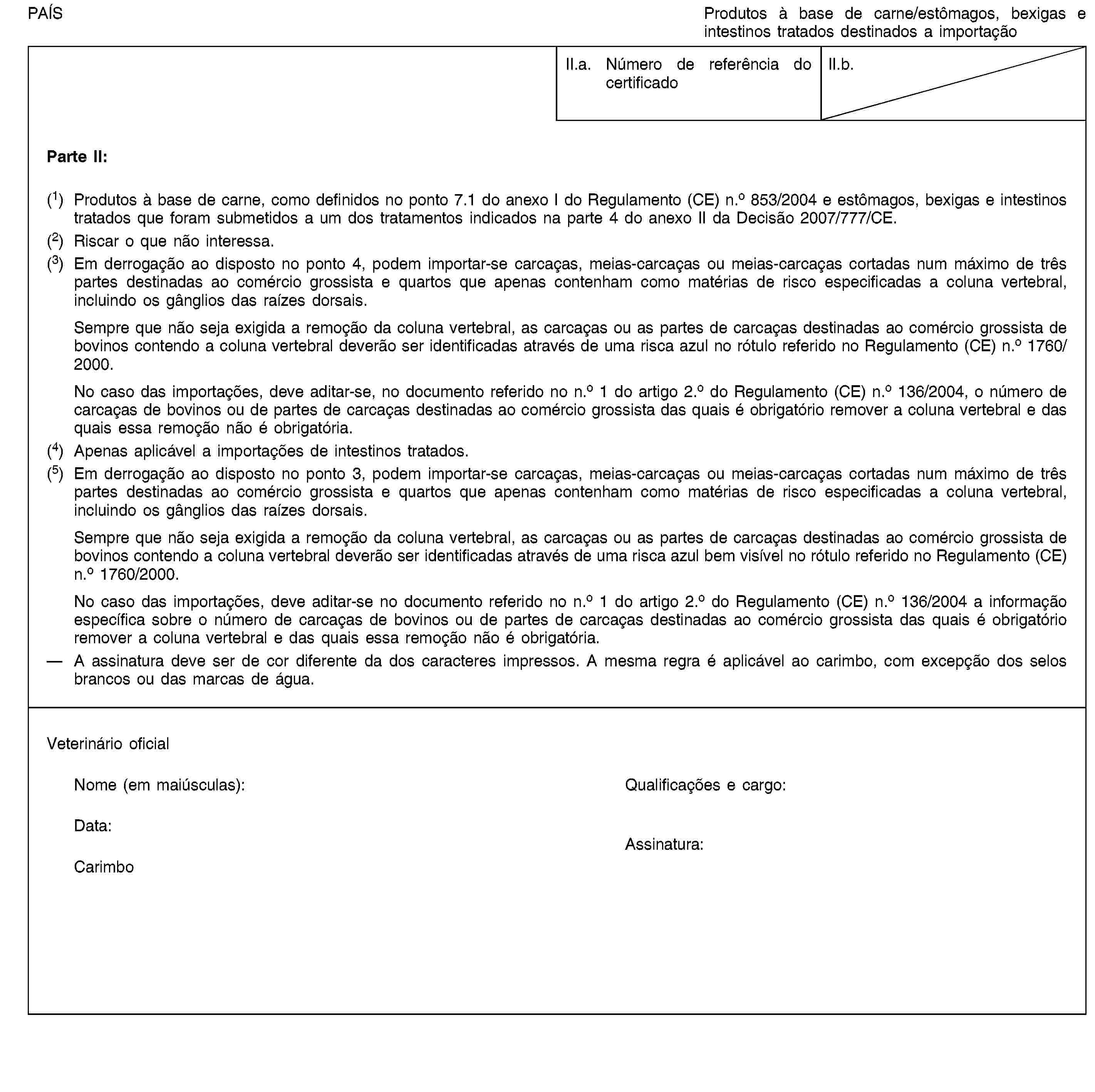 PAÍSProdutos à base de carne/estômagos, bexigas e intestinos tratados destinados a importaçãoII.a. Número de referência do certificadoII.b.Parte II:(1) Produtos à base de carne, como definidos no ponto 7.1 do anexo I do Regulamento (CE) n.o 853/2004 e estômagos, bexigas e intestinos tratados que foram submetidos a um dos tratamentos indicados na parte 4 do anexo II da Decisão 2007/777/CE.(2) Riscar o que não interessa.(3) Em derrogação ao disposto no ponto 4, podem importar-se carcaças, meias-carcaças ou meias-carcaças cortadas num máximo de três partes destinadas ao comércio grossista e quartos que apenas contenham como matérias de risco especificadas a coluna vertebral, incluindo os gânglios das raízes dorsais.Sempre que não seja exigida a remoção da coluna vertebral, as carcaças ou as partes de carcaças destinadas ao comércio grossista de bovinos contendo a coluna vertebral deverão ser identificadas através de uma risca azul no rótulo referido no Regulamento (CE) n.o 1760/2000.No caso das importações, deve aditar-se, no documento referido no n.o 1 do artigo 2.o do Regulamento (CE) n.o 136/2004, o número de carcaças de bovinos ou de partes de carcaças destinadas ao comércio grossista das quais é obrigatório remover a coluna vertebral e das quais essa remoção não é obrigatória.(4) Apenas aplicável a importações de intestinos tratados.(5) Em derrogação ao disposto no ponto 3, podem importar-se carcaças, meias-carcaças ou meias-carcaças cortadas num máximo de três partes destinadas ao comércio grossista e quartos que apenas contenham como matérias de risco especificadas a coluna vertebral, incluindo os gânglios das raízes dorsais.Sempre que não seja exigida a remoção da coluna vertebral, as carcaças ou as partes de carcaças destinadas ao comércio grossista de bovinos contendo a coluna vertebral deverão ser identificadas através de uma risca azul bem visível no rótulo referido no Regulamento (CE) n.o 1760/2000.No caso das importações, deve aditar-se no documento referido no n.o 1 do artigo 2.o do Regulamento (CE) n.o 136/2004 a informação específica sobre o número de carcaças de bovinos ou de partes de carcaças destinadas ao comércio grossista das quais é obrigatório remover a coluna vertebral e das quais essa remoção não é obrigatória.A assinatura deve ser de cor diferente da dos caracteres impressos. A mesma regra é aplicável ao carimbo, com excepção dos selos brancos ou das marcas de água.Veterinário oficialNome (em maiúsculas):Qualificações e cargo:Data:CarimboAssinatura: