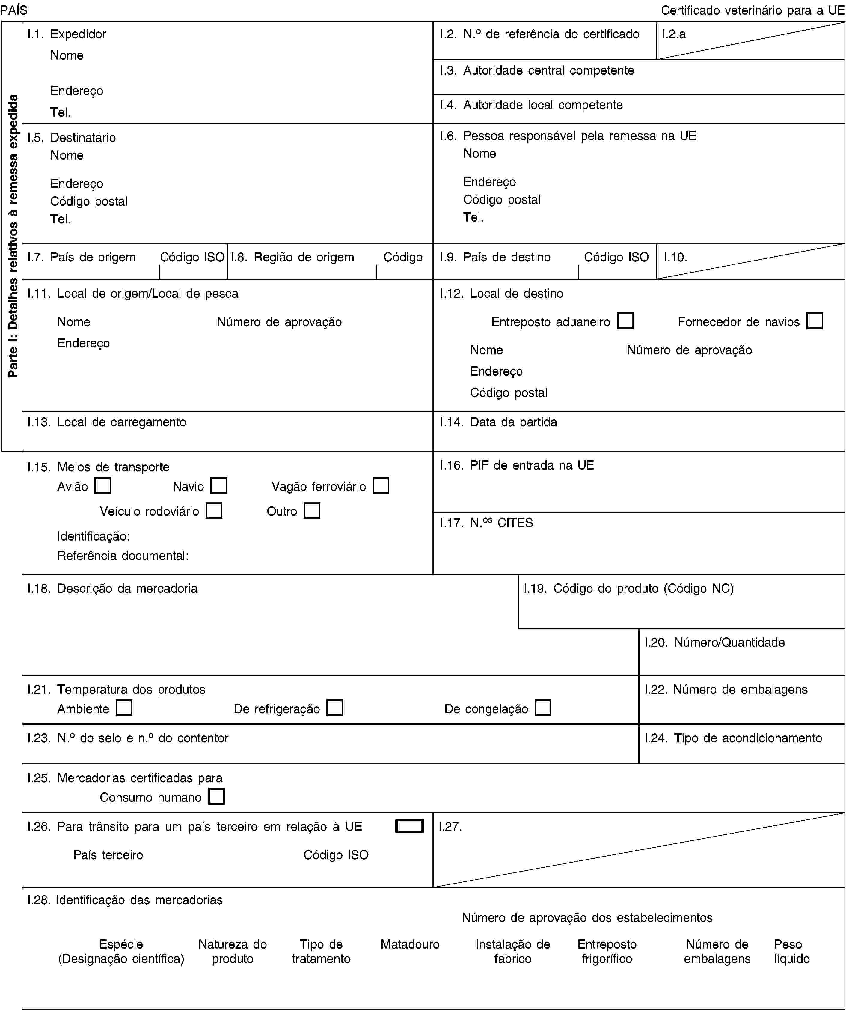 Parte I: Detalhes relativos à remessa expedidaPAÍSCertificado veterinário para a UEI.1. ExpedidorNomeEndereçoTel.I.2. N.o de referência do certificadoI.2.aI.3. Autoridade central competenteI.4. Autoridade local competenteI.5. DestinatárioNomeEndereçoCódigo postalTel.I.6. Pessoa responsável pela remessa na UENomeEndereçoCódigo postalTel.I.7. País de origemCódigo ISOI.8. Região de origemCódigoI.9. País de destinoCódigo ISOI.10.I.11. Local de origem/Local de pescaNomeNúmero de aprovaçãoEndereçoI.12. Local de destinoEntreposto aduaneiroFornecedor de naviosNomeNúmero de aprovaçãoEndereçoCódigo postalI.13. Local de carregamentoI.14. Data da partidaI.15. Meios de transporteAviãoNavioVagão ferroviárioVeículo rodoviárioOutroIdentificação:Referência documental:I.16. PIF de entrada na UEI.17. N.os CITESI.18. Descrição da mercadoriaI.19. Código do produto (Código NC)I.20. Número/QuantidadeI.21. Temperatura dos produtosAmbienteDe refrigeraçãoDe congelaçãoI.22. Número de embalagensI.23. N.o do selo e n.o do contentorI.24. Tipo de acondicionamentoI.25. Mercadorias certificadas paraConsumo humanoI.26. Para trânsito para um país terceiro em relação à UEPaís terceiroCódigo ISOI.27.I.28. Identificação das mercadoriasNúmero de aprovação dos estabelecimentosEspécie (Designação científica)Natureza do produtoTipo de tratamentoMatadouroInstalação de fabricoEntreposto frigoríficoNúmero de embalagensPeso líquido