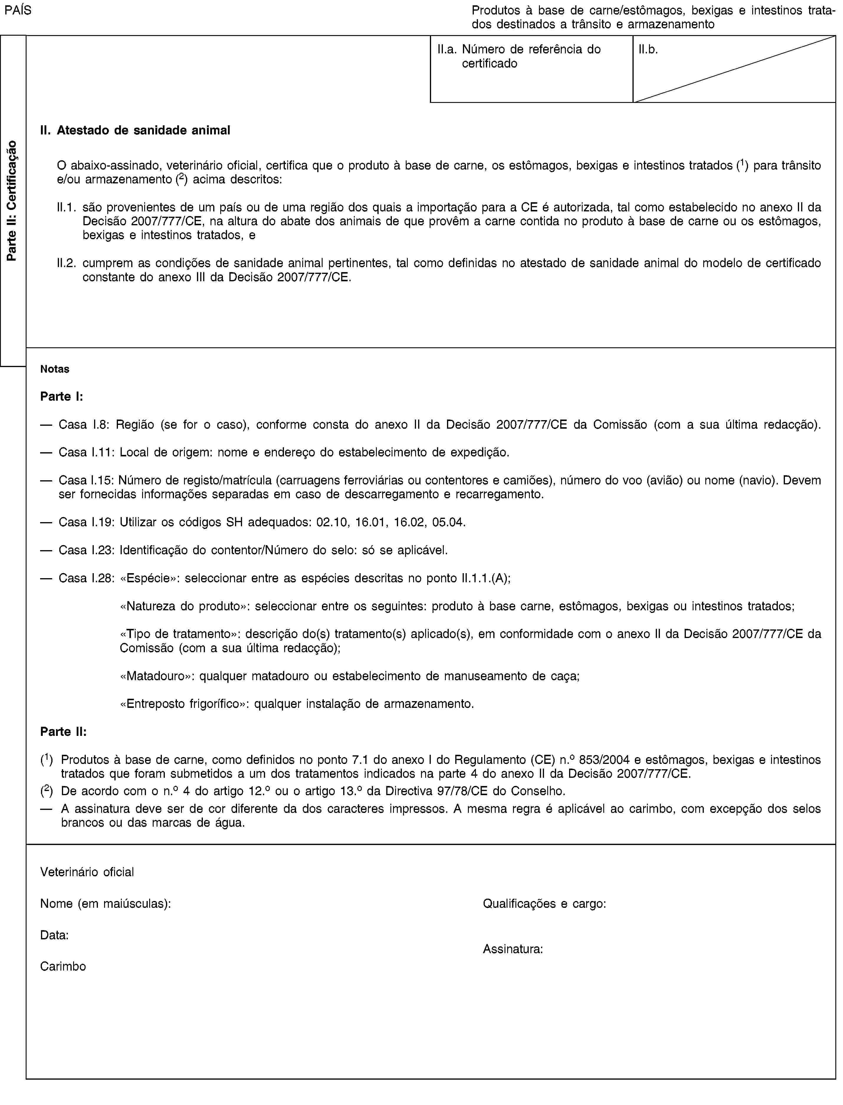 Parte II: CertificaçãoPAÍSProdutos à base de carne/estômagos, bexigas e intestinos tratados destinados a trânsito e armazenamentoII.a. Número de referência do certificadoII.b.II. Atestado de sanidade animalO abaixo-assinado, veterinário oficial, certifica que o produto à base de carne, os estômagos, bexigas e intestinos tratados (1) para trânsito e/ou armazenamento (2) acima descritos:II.1. são provenientes de um país ou de uma região dos quais a importação para a CE é autorizada, tal como estabelecido no anexo II da Decisão 2007/777/CE, na altura do abate dos animais de que provêm a carne contida no produto à base de carne ou os estômagos, bexigas e intestinos tratados, eII.2. cumprem as condições de sanidade animal pertinentes, tal como definidas no atestado de sanidade animal do modelo de certificado constante do anexo III da Decisão 2007/777/CE.NotasParte I:Casa I.8: Região (se for o caso), conforme consta do anexo II da Decisão 2007/777/CE da Comissão (com a sua última redacção).Casa I.11: Local de origem: nome e endereço do estabelecimento de expedição.Casa I.15: Número de registo/matrícula (carruagens ferroviárias ou contentores e camiões), número do voo (avião) ou nome (navio). Devem ser fornecidas informações separadas em caso de descarregamento e recarregamento.Casa I.19: Utilizar os códigos SH adequados: 02.10, 16.01, 16.02, 05.04.Casa I.23: Identificação do contentor/Número do selo: só se aplicável.Casa I.28: «Espécie»: seleccionar entre as espécies descritas no ponto II.1.1.(A);«Natureza do produto»: seleccionar entre os seguintes: produto à base carne, estômagos, bexigas ou intestinos tratados;«Tipo de tratamento»: descrição do(s) tratamento(s) aplicado(s), em conformidade com o anexo II da Decisão 2007/777/CE da Comissão (com a sua última redacção);«Matadouro»: qualquer matadouro ou estabelecimento de manuseamento de caça;«Entreposto frigorífico»: qualquer instalação de armazenamento.Parte II:(1) Produtos à base de carne, como definidos no ponto 7.1 do anexo I do Regulamento (CE) n.o 853/2004 e estômagos, bexigas e intestinos tratados que foram submetidos a um dos tratamentos indicados na parte 4 do anexo II da Decisão 2007/777/CE.(2) De acordo com o n.o 4 do artigo 12.o ou o artigo 13.o da Directiva 97/78/CE do Conselho.A assinatura deve ser de cor diferente da dos caracteres impressos. A mesma regra é aplicável ao carimbo, com excepção dos selos brancos ou das marcas de água.Veterinário oficialNome (em maiúsculas):Qualificações e cargo:Data:CarimboAssinatura: