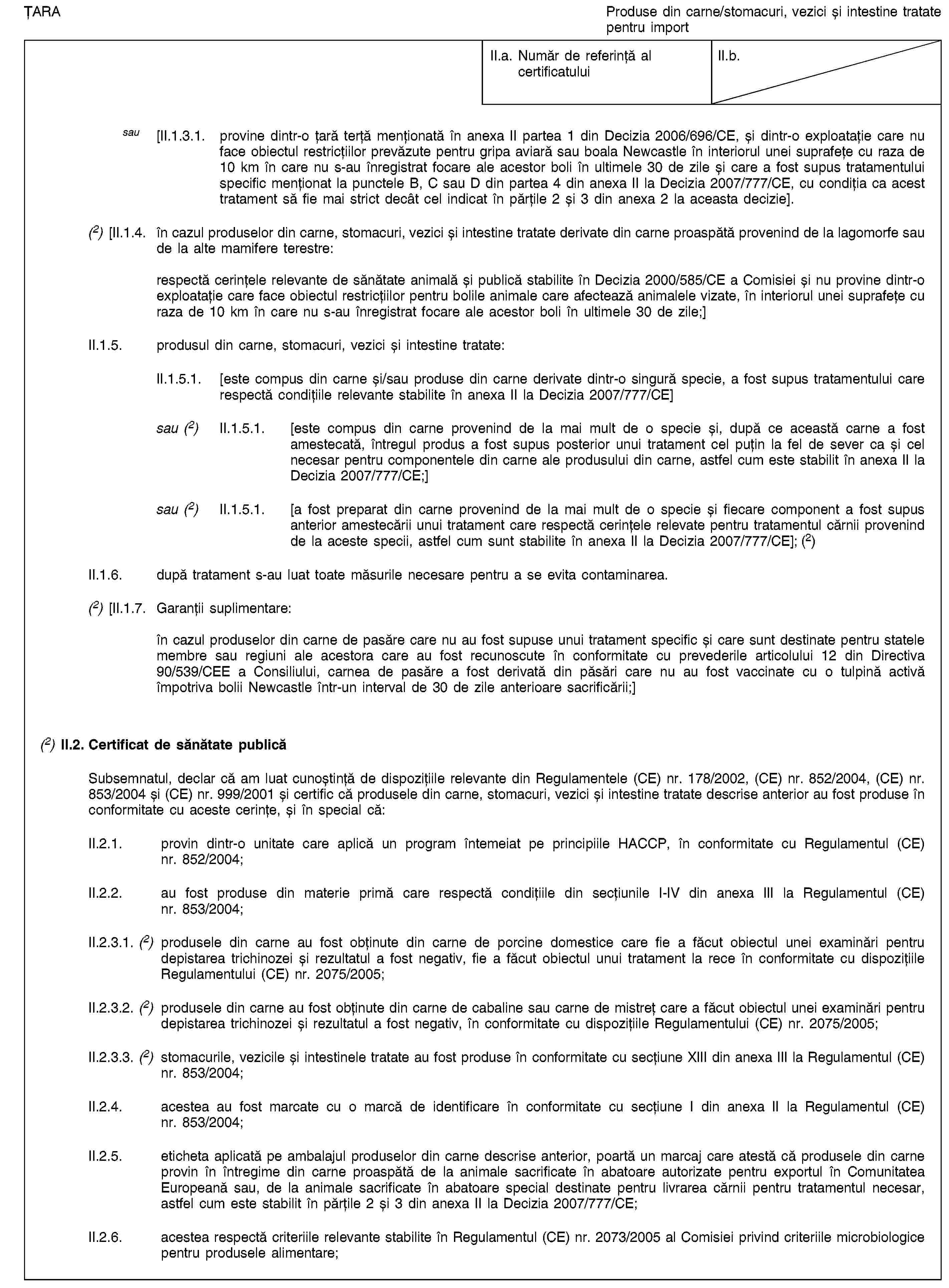 ȚARAProduse din carne/stomacuri, vezici și intestine tratate pentru importII.a. Număr de referință al certificatuluiII.b.sau [II.1.3.1. provine dintr-o țară terță menționată în anexa II partea 1 din Decizia 2006/696/CE, și dintr-o exploatație care nu face obiectul restricțiilor prevăzute pentru gripa aviară sau boala Newcastle în interiorul unei suprafețe cu raza de 10 km în care nu s-au înregistrat focare ale acestor boli în ultimele 30 de zile și care a fost supus tratamentului specific menționat la punctele B, C sau D din partea 4 din anexa II la Decizia 2007/777/CE, cu condiția ca acest tratament să fie mai strict decât cel indicat în părțile 2 și 3 din anexa 2 la aceasta decizie].(2) [II.1.4. în cazul produselor din carne, stomacuri, vezici și intestine tratate derivate din carne proaspătă provenind de la lagomorfe sau de la alte mamifere terestre:respectă cerințele relevante de sănătate animală și publică stabilite în Decizia 2000/585/CE a Comisiei și nu provine dintr-o exploatație care face obiectul restricțiilor pentru bolile animale care afectează animalele vizate, în interiorul unei suprafețe cu raza de 10 km în care nu s-au înregistrat focare ale acestor boli în ultimele 30 de zile;]II.1.5. produsul din carne, stomacuri, vezici și intestine tratate:II.1.5.1. [este compus din carne și/sau produse din carne derivate dintr-o singură specie, a fost supus tratamentului care respectă condițiile relevante stabilite în anexa II la Decizia 2007/777/CE]sau (2) II.1.5.1. [este compus din carne provenind de la mai mult de o specie și, după ce această carne a fost amestecată, întregul produs a fost supus posterior unui tratament cel puțin la fel de sever ca și cel necesar pentru componentele din carne ale produsului din carne, astfel cum este stabilit în anexa II la Decizia 2007/777/CE;]sau (2) II.1.5.1. [a fost preparat din carne provenind de la mai mult de o specie și fiecare component a fost supus anterior amestecării unui tratament care respectă cerințele relevate pentru tratamentul cărnii provenind de la aceste specii, astfel cum sunt stabilite în anexa II la Decizia 2007/777/CE]; (2)II.1.6. după tratament s-au luat toate măsurile necesare pentru a se evita contaminarea.(2) [II.1.7. Garanții suplimentare:în cazul produselor din carne de pasăre care nu au fost supuse unui tratament specific și care sunt destinate pentru statele membre sau regiuni ale acestora care au fost recunoscute în conformitate cu prevederile articolului 12 din Directiva 90/539/CEE a Consiliului, carnea de pasăre a fost derivată din păsări care nu au fost vaccinate cu o tulpină activă împotriva bolii Newcastle într-un interval de 30 de zile anterioare sacrificării;](2) II.2. Certificat de sănătate publicăSubsemnatul, declar că am luat cunoștință de dispozițiile relevante din Regulamentele (CE) nr. 178/2002, (CE) nr. 852/2004, (CE) nr. 853/2004 și (CE) nr. 999/2001 și certific că produsele din carne, stomacuri, vezici și intestine tratate descrise anterior au fost produse în conformitate cu aceste cerințe, și în special că:II.2.1. provin dintr-o unitate care aplică un program întemeiat pe principiile HACCP, în conformitate cu Regulamentul (CE) nr. 852/2004;II.2.2. au fost produse din materie primă care respectă condițiile din secțiunile I-IV din anexa III la Regulamentul (CE) nr. 853/2004;II.2.3.1. (2) produsele din carne au fost obținute din carne de porcine domestice care fie a făcut obiectul unei examinări pentru depistarea trichinozei și rezultatul a fost negativ, fie a făcut obiectul unui tratament la rece în conformitate cu dispozițiile Regulamentului (CE) nr. 2075/2005;II.2.3.2. (2) produsele din carne au fost obținute din carne de cabaline sau carne de mistreț care a făcut obiectul unei examinări pentru depistarea trichinozei și rezultatul a fost negativ, în conformitate cu dispozițiile Regulamentului (CE) nr. 2075/2005;II.2.3.3. (2) stomacurile, vezicile și intestinele tratate au fost produse în conformitate cu secțiune XIII din anexa III la Regulamentul (CE) nr. 853/2004;II.2.4. acestea au fost marcate cu o marcă de identificare în conformitate cu secțiune I din anexa II la Regulamentul (CE) nr. 853/2004;II.2.5. eticheta aplicată pe ambalajul produselor din carne descrise anterior, poartă un marcaj care atestă că produsele din carne provin în întregime din carne proaspătă de la animale sacrificate în abatoare autorizate pentru exportul în Comunitatea Europeană sau, de la animale sacrificate în abatoare special destinate pentru livrarea cărnii pentru tratamentul necesar, astfel cum este stabilit în părțile 2 și 3 din anexa II la Decizia 2007/777/CE;II.2.6. acestea respectă criteriile relevante stabilite în Regulamentul (CE) nr. 2073/2005 al Comisiei privind criteriile microbiologice pentru produsele alimentare;