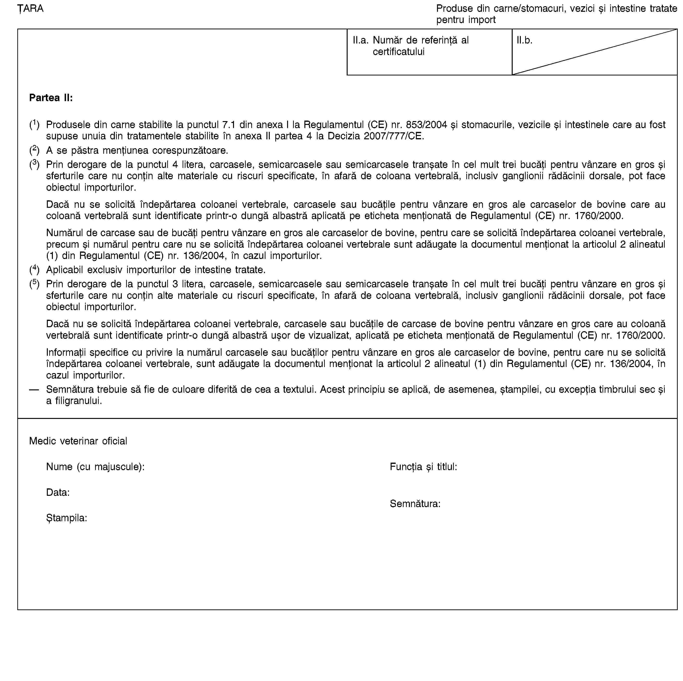 ȚARAProduse din carne/stomacuri, vezici și intestine tratate pentru importII.a. Număr de referință al certificatuluiII.b.Partea II:(1) Produsele din carne stabilite la punctul 7.1 din anexa I la Regulamentul (CE) nr. 853/2004 și stomacurile, vezicile și intestinele care au fost supuse unuia din tratamentele stabilite în anexa II partea 4 la Decizia 2007/777/CE.(2) A se păstra mențiunea corespunzătoare.(3) Prin derogare de la punctul 4 litera, carcasele, semicarcasele sau semicarcasele tranșate în cel mult trei bucăți pentru vânzare en gros și sferturile care nu conțin alte materiale cu riscuri specificate, în afară de coloana vertebrală, inclusiv ganglionii rădăcinii dorsale, pot face obiectul importurilor.Dacă nu se solicită îndepărtarea coloanei vertebrale, carcasele sau bucățile pentru vânzare en gros ale carcaselor de bovine care au coloană vertebrală sunt identificate printr-o dungă albastră aplicată pe eticheta menționată de Regulamentul (CE) nr. 1760/2000.Numărul de carcase sau de bucăți pentru vânzare en gros ale carcaselor de bovine, pentru care se solicită îndepărtarea coloanei vertebrale, precum și numărul pentru care nu se solicită îndepărtarea coloanei vertebrale sunt adăugate la documentul menționat la articolul 2 alineatul (1) din Regulamentul (CE) nr. 136/2004, în cazul importurilor.(4) Aplicabil exclusiv importurilor de intestine tratate.(5) Prin derogare de la punctul 3 litera, carcasele, semicarcasele sau semicarcasele tranșate în cel mult trei bucăți pentru vânzare en gros și sferturile care nu conțin alte materiale cu riscuri specificate, în afară de coloana vertebrală, inclusiv ganglionii rădăcinii dorsale, pot face obiectul importurilor.Dacă nu se solicită îndepărtarea coloanei vertebrale, carcasele sau bucățile de carcase de bovine pentru vânzare en gros care au coloană vertebrală sunt identificate printr-o dungă albastră ușor de vizualizat, aplicată pe eticheta menționată de Regulamentul (CE) nr. 1760/2000.Informații specifice cu privire la numărul carcasele sau bucăților pentru vânzare en gros ale carcaselor de bovine, pentru care nu se solicită îndepărtarea coloanei vertebrale, sunt adăugate la documentul menționat la articolul 2 alineatul (1) din Regulamentul (CE) nr. 136/2004, în cazul importurilor.Semnătura trebuie să fie de culoare diferită de cea a textului. Acest principiu se aplică, de asemenea, ștampilei, cu excepția timbrului sec și a filigranului.Medic veterinar oficialNume (cu majuscule):Funcția și titlul:Data:Ștampila:Semnătura: