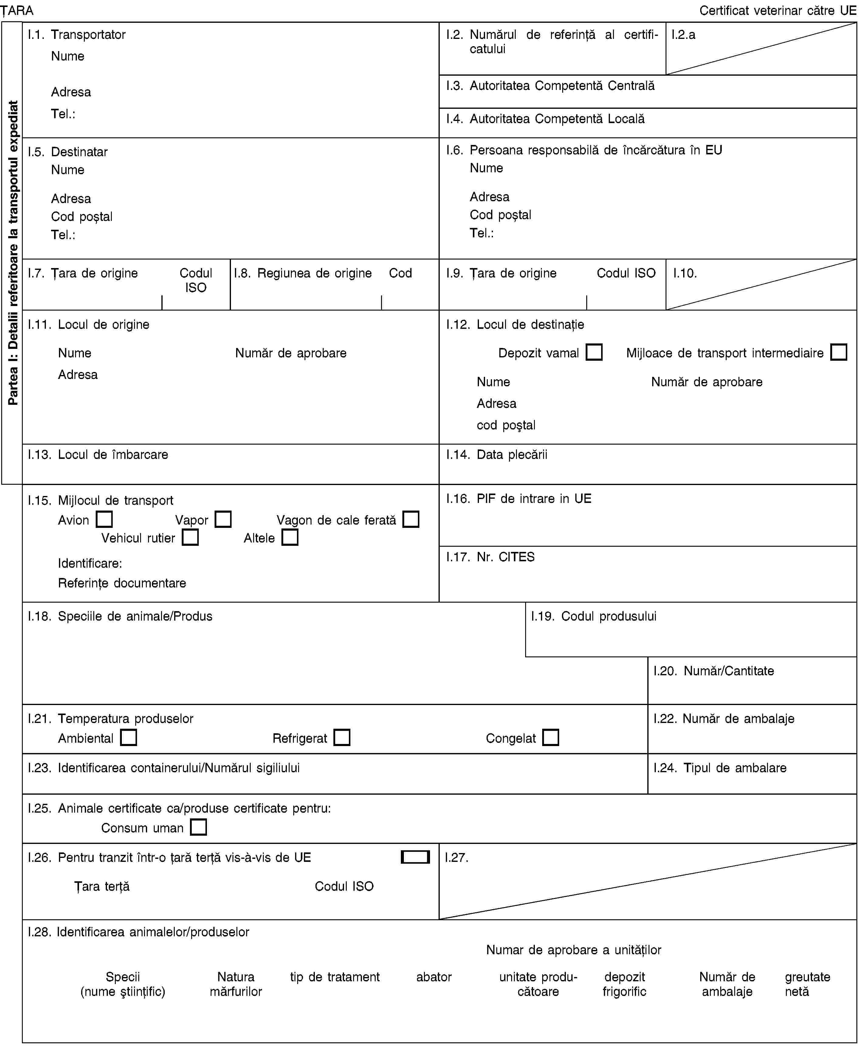 Partea I: Detalii referitoare la transportul expediatȚARACertificat veterinar către UEI.1. TransportatorNumeAdresaTel.:I.2. Numărul de referință al certificatuluiI.2.aI.3. Autoritatea Competentă CentralăI.4. Autoritatea Competentă LocalăI.5. DestinatarNumeAdresaCod poștalTel.:I.6. Persoana responsabilă de încărcătura în EUNumeAdresaCod poștalTel.:I.7. Țara de origineCodul ISOI.8. Regiunea de origineCodI.9. Țara de origineCodul ISOI.10.I.11. Locul de origineNumeNumăr de aprobareAdresaI.12. Locul de destinațieDepozit vamalMijloace de transport intermediaireNumeNumăr de aprobareAdresacod poștalI.13. Locul de îmbarcareI.14. Data plecăriiI.15. Mijlocul de transportAvionVaporVagon de cale feratăVehicul rutierAlteleIdentificare:Referințe documentareI.16. PIF de intrare in UEI.17. Nr. CITESI.18. Speciile de animale/ProdusI.19. Codul produsuluiI.20. Număr/CantitateI.21. Temperatura produselorAmbientalRefrigeratCongelatI.22. Număr de ambalajeI.23. Identificarea containerului/Numărul sigiliuluiI.24. Tipul de ambalareI.25. Animale certificate ca/produse certificate pentru:Consum umanI.26. Pentru tranzit într-o țară terță vis-à-vis de UEȚara terțăCodul ISOI.27.I.28. Identificarea animalelor/produselorNumar de aprobare a unitățilorSpecii (nume științific)Natura mărfurilortip de tratamentabatorunitate producătoaredepozit frigorificNumăr de ambalajegreutate netă