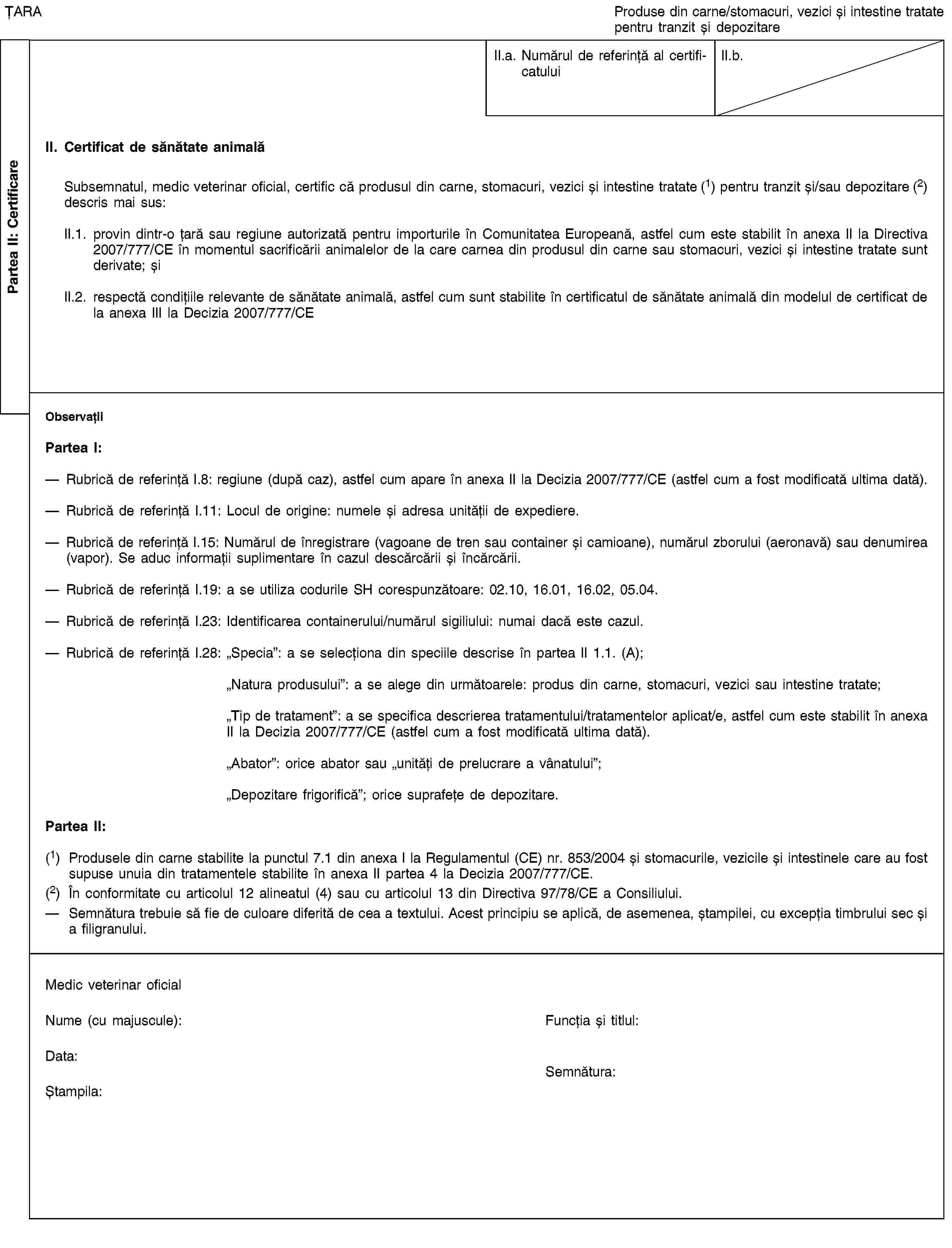 Partea II: CertificareȚARAProduse din carne/stomacuri, vezici și intestine tratate pentru tranzit și depozitareII.a. Numărul de referință al certificatuluiII.b.II. Certificat de sănătate animalăSubsemnatul, medic veterinar oficial, certific că produsul din carne, stomacuri, vezici și intestine tratate (1) pentru tranzit și/sau depozitare (2) descris mai sus:II.1. provin dintr-o țară sau regiune autorizată pentru importurile în Comunitatea Europeană, astfel cum este stabilit în anexa II la Directiva 2007/777/CE în momentul sacrificării animalelor de la care carnea din produsul din carne sau stomacuri, vezici și intestine tratate sunt derivate; șiII.2. respectă condițiile relevante de sănătate animală, astfel cum sunt stabilite în certificatul de sănătate animală din modelul de certificat de la anexa III la Decizia 2007/777/CEObservațiiPartea I:Rubrică de referință I.8: regiune (după caz), astfel cum apare în anexa II la Decizia 2007/777/CE (astfel cum a fost modificată ultima dată).Rubrică de referință I.11: Locul de origine: numele și adresa unității de expediere.Rubrică de referință I.15: Numărul de înregistrare (vagoane de tren sau container și camioane), numărul zborului (aeronavă) sau denumirea (vapor). Se aduc informații suplimentare în cazul descărcării și încărcării.Rubrică de referință I.19: a se utiliza codurile SH corespunzătoare: 02.10, 16.01, 16.02, 05.04.Rubrică de referință I.23: Identificarea containerului/numărul sigiliului: numai dacă este cazul.Rubrică de referință I.28: „Specia”: a se selecționa din speciile descrise în partea II 1.1. (A);„Natura produsului”: a se alege din următoarele: produs din carne, stomacuri, vezici sau intestine tratate;„Tip de tratament”: a se specifica descrierea tratamentului/tratamentelor aplicat/e, astfel cum este stabilit în anexa II la Decizia 2007/777/CE (astfel cum a fost modificată ultima dată).„Abator”: orice abator sau „unități de prelucrare a vânatului”;„Depozitare frigorifică”; orice suprafețe de depozitare.Partea II:(1) Produsele din carne stabilite la punctul 7.1 din anexa I la Regulamentul (CE) nr. 853/2004 și stomacurile, vezicile și intestinele care au fost supuse unuia din tratamentele stabilite în anexa II partea 4 la Decizia 2007/777/CE.(2) În conformitate cu articolul 12 alineatul (4) sau cu articolul 13 din Directiva 97/78/CE a Consiliului.Semnătura trebuie să fie de culoare diferită de cea a textului. Acest principiu se aplică, de asemenea, ștampilei, cu excepția timbrului sec și a filigranului.Medic veterinar oficialNume (cu majuscule):Funcția și titlul:Data:Ștampila:Semnătura: