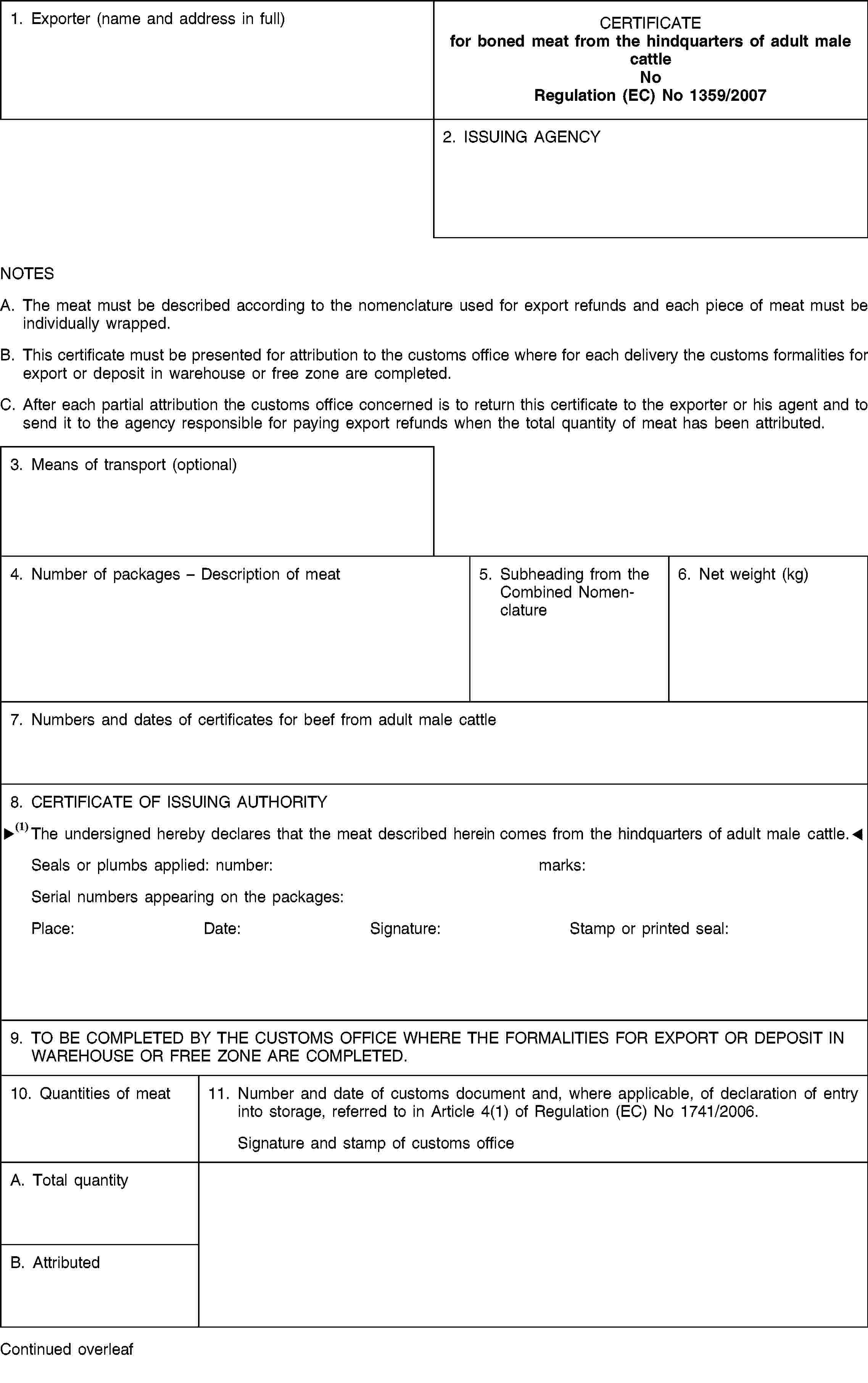 1. Exporter (name and address in full)CERTIFICATEfor boned meat from the hindquarters of adult male cattleNoRegulation (EC) No 1359/20072. ISSUING AGENCYNOTESA. The meat must be described according to the nomenclature used for export refunds and each piece of meat must be individually wrapped.B. This certificate must be presented for attribution to the customs office where for each delivery the customs formalities for export or deposit in warehouse or free zone are completed.C. After each partial attribution the customs office concerned is to return this certificate to the exporter or his agent and to send it to the agency responsible for paying export refunds when the total quantity of meat has been attributed.3. Means of transport (optional)4. Number of packages – Description of meat5. Subheading from the Combined Nomenclature6. Net weight (kg)7. Numbers and dates of certificates for beef from adult male cattle8. CERTIFICATE OF ISSUING AUTHORITYThe undersigned hereby declares that the meat described hereon comes from the forequarters of adult male cattle.Seals or plumbs applied:number:marks:Serial numbers appearing on the packages:Place:Date:Signature:Stamp or printed seal:9. TO BE COMPLETED BY THE CUSTOMS OFFICE WHERE THE FORMALITIES FOR EXPORT OR DEPOSIT IN WAREHOUSE OR FREE ZONE ARE COMPLETED.10. Quantities of meat11. Number and date of customs document and, where applicable, of declaration of entry into storage, referred to in Article 4(1) of Regulation (EC) No 1741/2006.Signature and stamp of customs officeA. Total quantityB. AttributedContinued overleaf