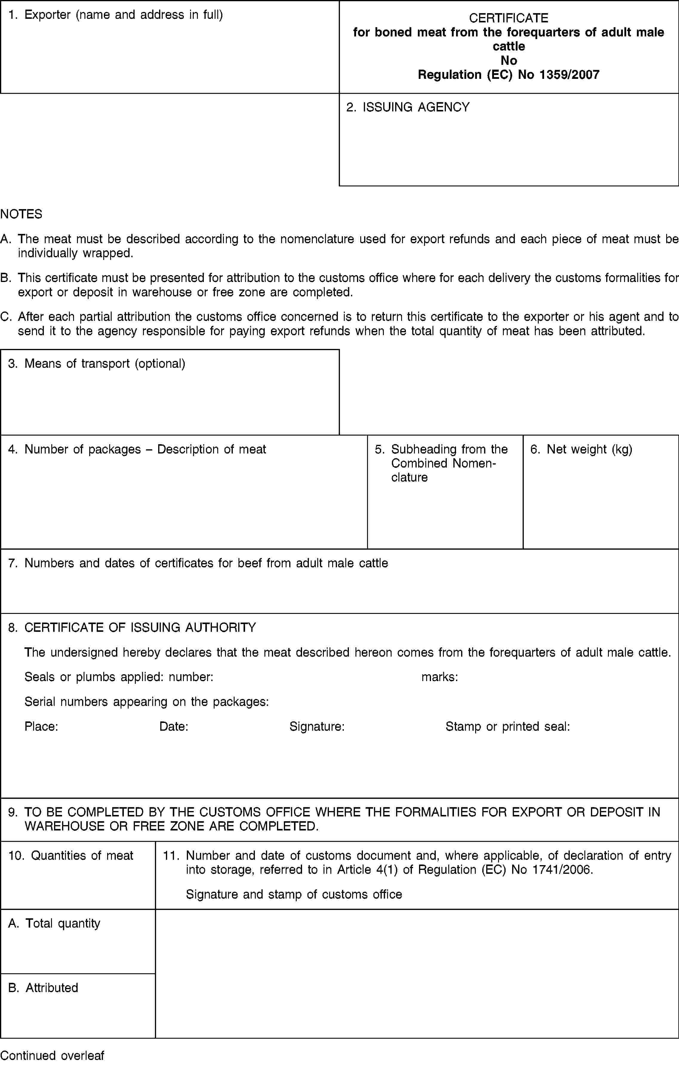 1. Exporter (name and address in full)CERTIFICATEfor boned meat from the forequarters of adult male cattleNoRegulation (EC) No 1359/20072. ISSUING AGENCYNOTESA. The meat must be described according to the nomenclature used for export refunds and each piece of meat must be individually wrapped.B. This certificate must be presented for attribution to the customs office where for each delivery the customs formalities for export or deposit in warehouse or free zone are completed.C. After each partial attribution the customs office concerned is to return this certificate to the exporter or his agent and to send it to the agency responsible for paying export refunds when the total quantity of meat has been attributed.3. Means of transport (optional)4. Number of packages – Description of meat5. Subheading from the Combined Nomenclature6. Net weight (kg)7. Numbers and dates of certificates for beef from adult male cattle8. CERTIFICATE OF ISSUING AUTHORITYThe undersigned hereby declares that the meat described hereon comes from the forequarters of adult male cattle.Seals or plumbs applied:number:marks:Serial numbers appearing on the packages:Place:Date:Signature:Stamp or printed seal:9. TO BE COMPLETED BY THE CUSTOMS OFFICE WHERE THE FORMALITIES FOR EXPORT OR DEPOSIT IN WAREHOUSE OR FREE ZONE ARE COMPLETED.10. Quantities of meat11. Number and date of customs document and, where applicable, of declaration of entry into storage, referred to in Article 4(1) of Regulation (EC) No 1741/2006.Signature and stamp of customs officeA. Total quantityB. AttributedContinued overleaf