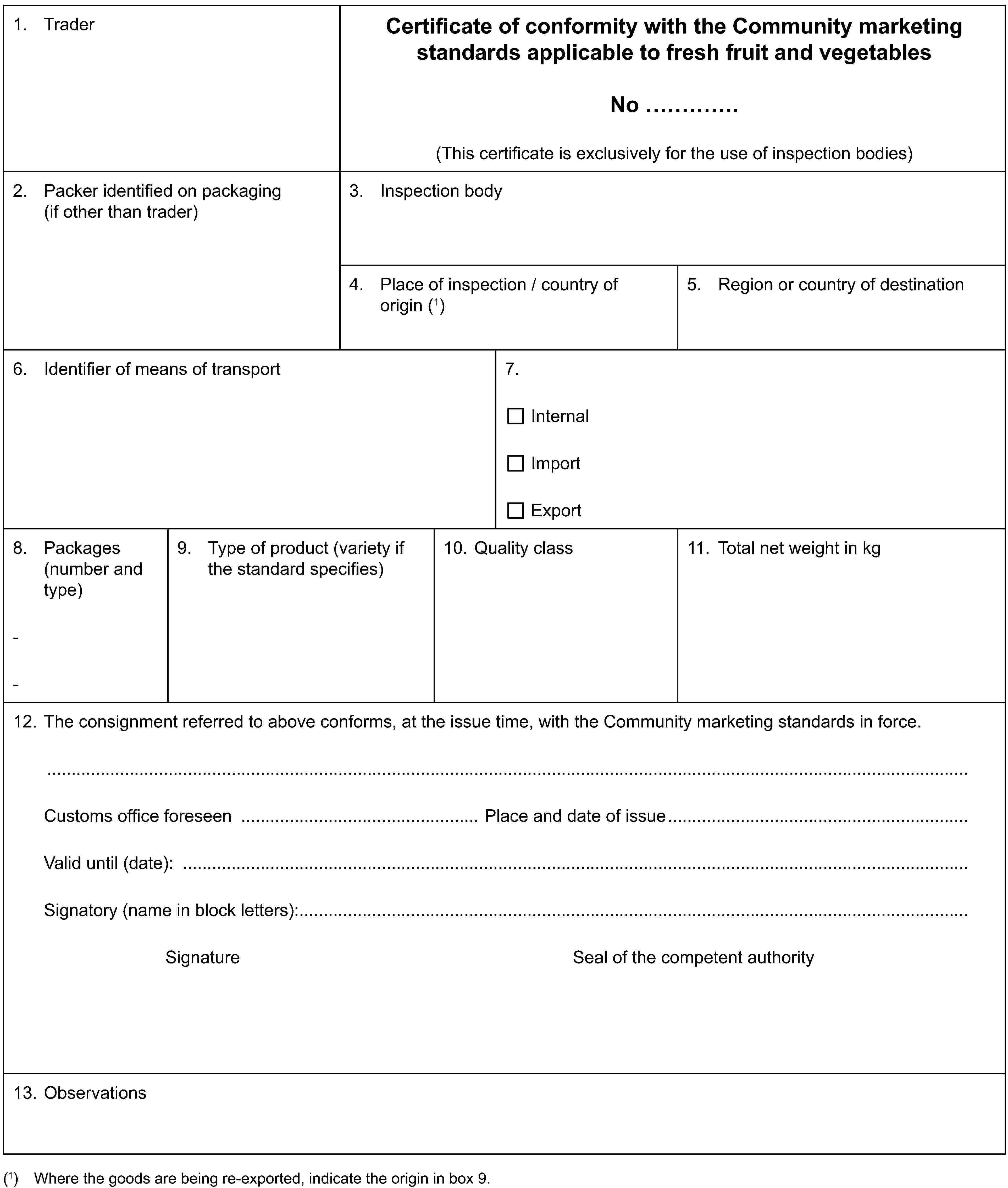 1. TraderCertificate of conformity with the Community marketing standards applicable to fresh fruit and vegetablesNo …(This certificate is exclusively for the use of inspection bodies)2. Packer identified on packaging (if other than trader)3. Inspection body4. Place of inspection / country of origin (1)5. Region or country of destination6. Identifier of means of transport7.InternalImportExport8. Packages (number and type)--9. Type of product (variety if the standard specifies)10. Quality class11. Total net weight in kg12. The consignment referred to above conforms, at the issue time, with the Community marketing standards in force.Customs office foreseen Place and date of issueValid until (date):Signatory (name in block letters):Signature Seal of the competent authority13. Observations(1) Where the goods are being re-exported, indicate the origin in box 9.