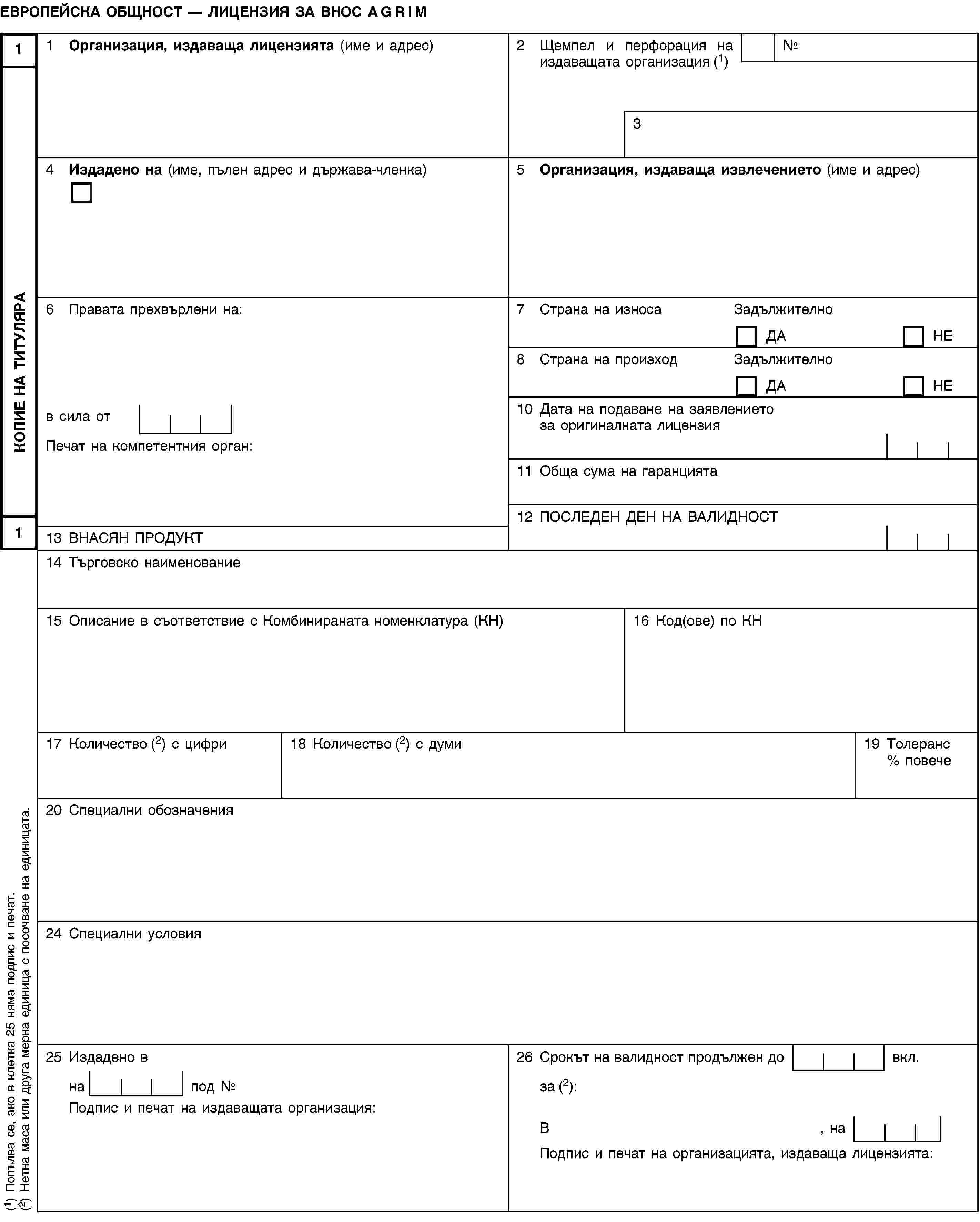 КОПИЕ НА ТИТУЛЯРА11ЕВРОПЕЙСКА ОБЩНОСТ — ЛИЦЕНЗИЯ ЗА ВНОС AGRIM1 Организация, издаваща лицензията (име и адрес)2 Щемпел и перфорация на издаващата организация (1)№34 Издадено на (име, пълен адрес и държава-членка)5 Организация, издаваща извлечението (име и адрес)6 Правата прехвърлени на:7 Страна на износаЗадължителноДАНЕ8 Страна на произходЗадължителноДАНЕв сила от10 Дата на подаване на заявлението за оригиналната лицензияПечат на компетентния орган:11 Обща сума на гаранцията12 ПОСЛЕДЕН ДЕН НА ВАЛИДНОСТ13 ВНАСЯН ПРОДУКТ14 Търговско наименование15 Описание в съответствие с Комбинираната номенклатура (КН)16 Код(ове) по КН17 Количество (2) с цифри18 Количество (2) с думи19 Толеранс % повече20 Специални обозначения24 Специални условия25 Издадено в26 Срокът на валидност продължен до вкл.на под №за (2):Подпис и печат на издаващата организация:В, наПодпис и печат на организацията, издаваща лицензията:(1) Попълва се, ако в клетка 25 няма подпис и печат.(2) Нетна маса или друга мерна единица с посочване на единицата.