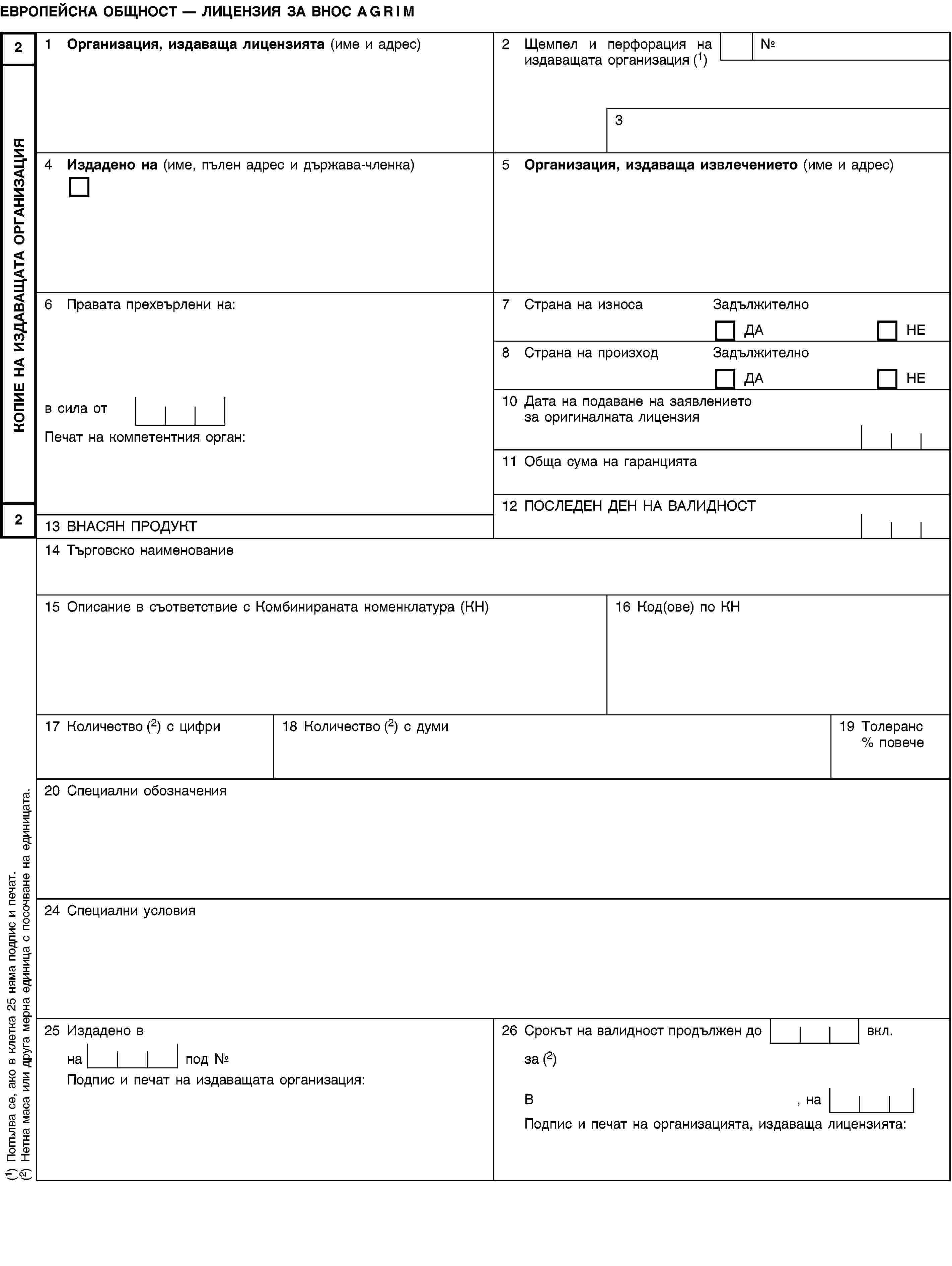 КОПИЕ НА ИЗДАВАЩАТА ОРГАНИЗАЦИЯ22ЕВРОПЕЙСКА ОБЩНОСТ — ЛИЦЕНЗИЯ ЗА ВНОС AGRIM1 Организация, издаваща лицензията (име и адрес)2 Щемпел и перфорация на издаващата организация (1)№34 Издадено на (име, пълен адрес и държава-членка)5 Организация, издаваща извлечението (име и адрес)6 Правата прехвърлени на:7 Страна на износаЗадължителноДАНЕ8 Страна на произходЗадължителноДАНЕв сила от10 Дата на подаване на заявлението за оригиналната лицензияПечат на компетентния орган:11 Обща сума на гаранцията12 ПОСЛЕДЕН ДЕН НА ВАЛИДНОСТ13 ВНАСЯН ПРОДУКТ14 Търговско наименование15 Описание в съответствие с Комбинираната номенклатура (КН)16 Код(ове) по КН17 Количество (2) с цифри18 Количество (2) с думи19 Толеранс % повече20 Специални обозначения24 Специални условия25 Издадено в26 Срокът на валидност продължен до вкл.на под №за (2)Подпис и печат на издаващата организация:В, наПодпис и печат на организацията, издаваща лицензията:(1) Попълва се, ако в клетка 25 няма подпис и печат.(2) Нетна маса или друга мерна единица с посочване на единицата.