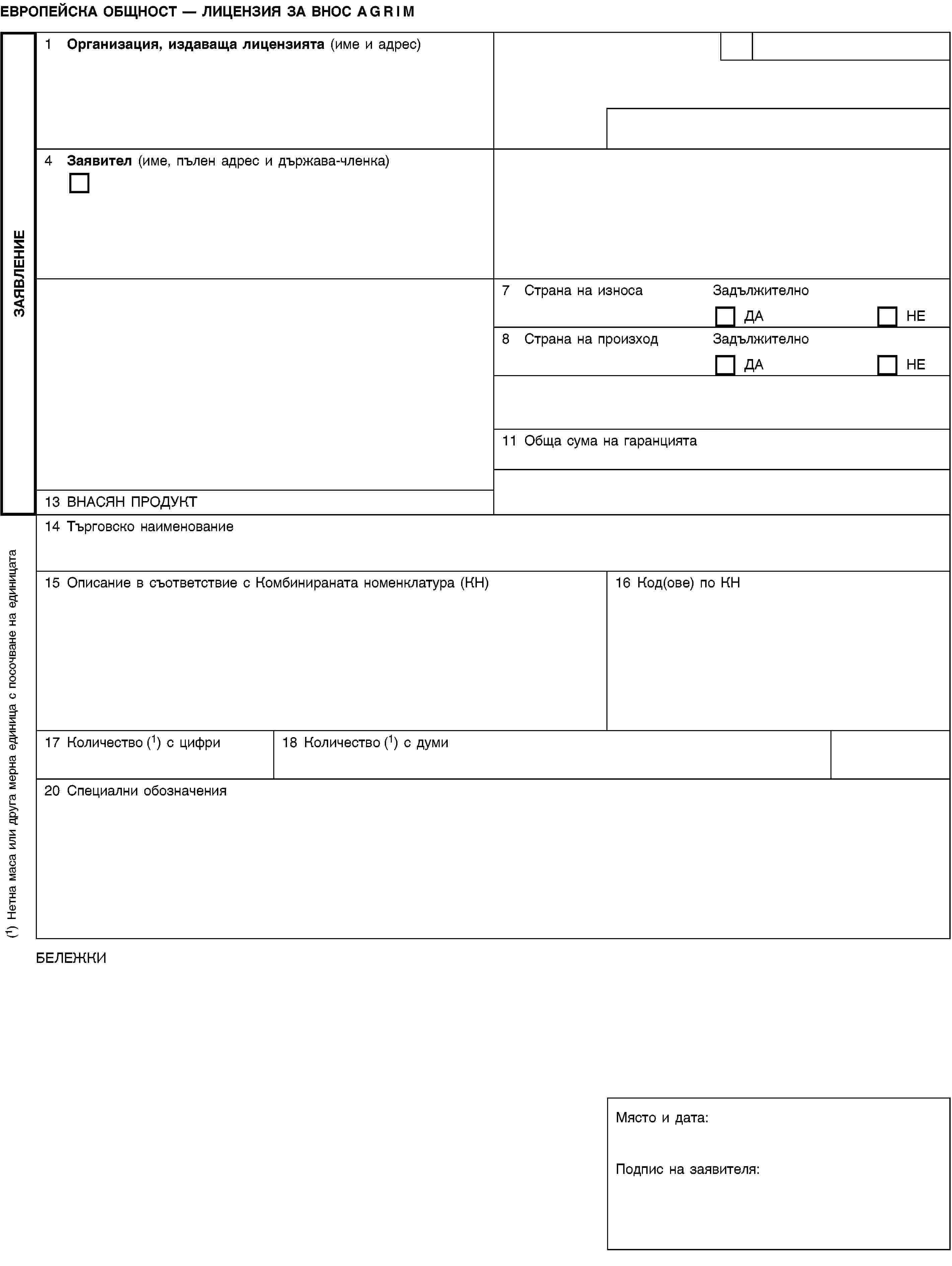 ЗАЯВЛЕНИЕЕВРОПЕЙСКА ОБЩНОСТ — ЛИЦЕНЗИЯ ЗА ВНОС AGRIM1 Организация, издаваща лицензията (име и адрес)4 Заявител (име, пълен адрес и държава-членка)7 Страна на износаЗадължителноДАНЕ8 Страна на произходЗадължителноДАНЕ11 Обща сума на гаранцията13 ВНАСЯН ПРОДУКТ14 Търговско наименование15 Описание в съответствие с Комбинираната номенклатура (КН)16 Код(ове) по КН17 Количество (1) с цифри18 Количество (1) с думи20 Специални обозначенияБЕЛЕЖКИМясто и дата:Подпис на заявителя:(1) Нетна маса или друга мерна единица с посочване на единицата