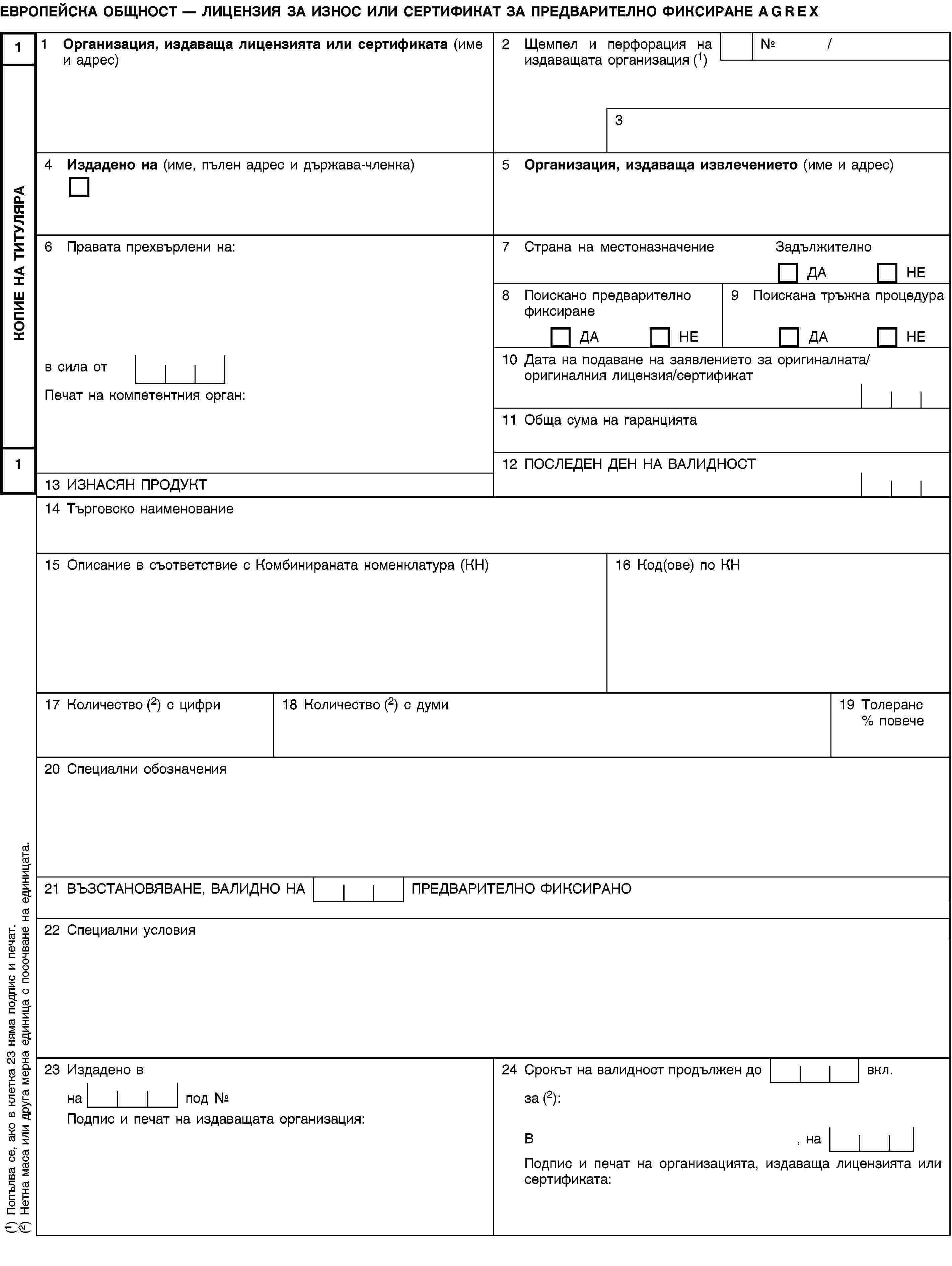 КОПИЕ НА ТИТУЛЯРА11ЕВРОПЕЙСКА ОБЩНОСТ — ЛИЦЕНЗИЯ ЗА ИЗНОС ИЛИ СЕРТИФИКАТ ЗА ПРЕДВАРИТЕЛНО ФИКСИРАНЕ AGREX1 Организация, издаваща лицензията или сертификата (име и адрес)2 Щемпел и перфорация на издаващата организация (1)№ /34 Издадено на (име, пълен адрес и държава-членка)5 Организация, издаваща извлечението (име и адрес)6 Правата прехвърлени на:7 Страна на местоназначениеЗадължителноДАНЕ8 Поискано предварително фиксиранеДАНЕ9 Поискана тръжна процедураДАНЕв сила от10 Дата на подаване на заявлението за оригиналната/оригиналния лицензия/сертификатПечат на компетентния орган:11 Обща сума на гаранцията12 ПОСЛЕДЕН ДЕН НА ВАЛИДНОСТ13 ИЗНАСЯН ПРОДУКТ14 Търговско наименование15 Описание в съответствие с Комбинираната номенклатура (КН)16 Код(ове) по КН17 Количество (2) с цифри18 Количество (2) с думи19 Толеранс % повече20 Специални обозначения21 ВЪЗСТАНОВЯВАНЕ, ВАЛИДНО НА ПРЕДВАРИТЕЛНО ФИКСИРАНО22 Специални условия23 Издадено в24 Срокът на валидност продължен до вкл.на под №за (2):Подпис и печат на издаващата организация:В, наПодпис и печат на организацията, издаваща лицензията или сертификата:(1) Попълва се, ако в клетка 23 няма подпис и печат.(2) Нетна маса или друга мерна единица с посочване на единицата.