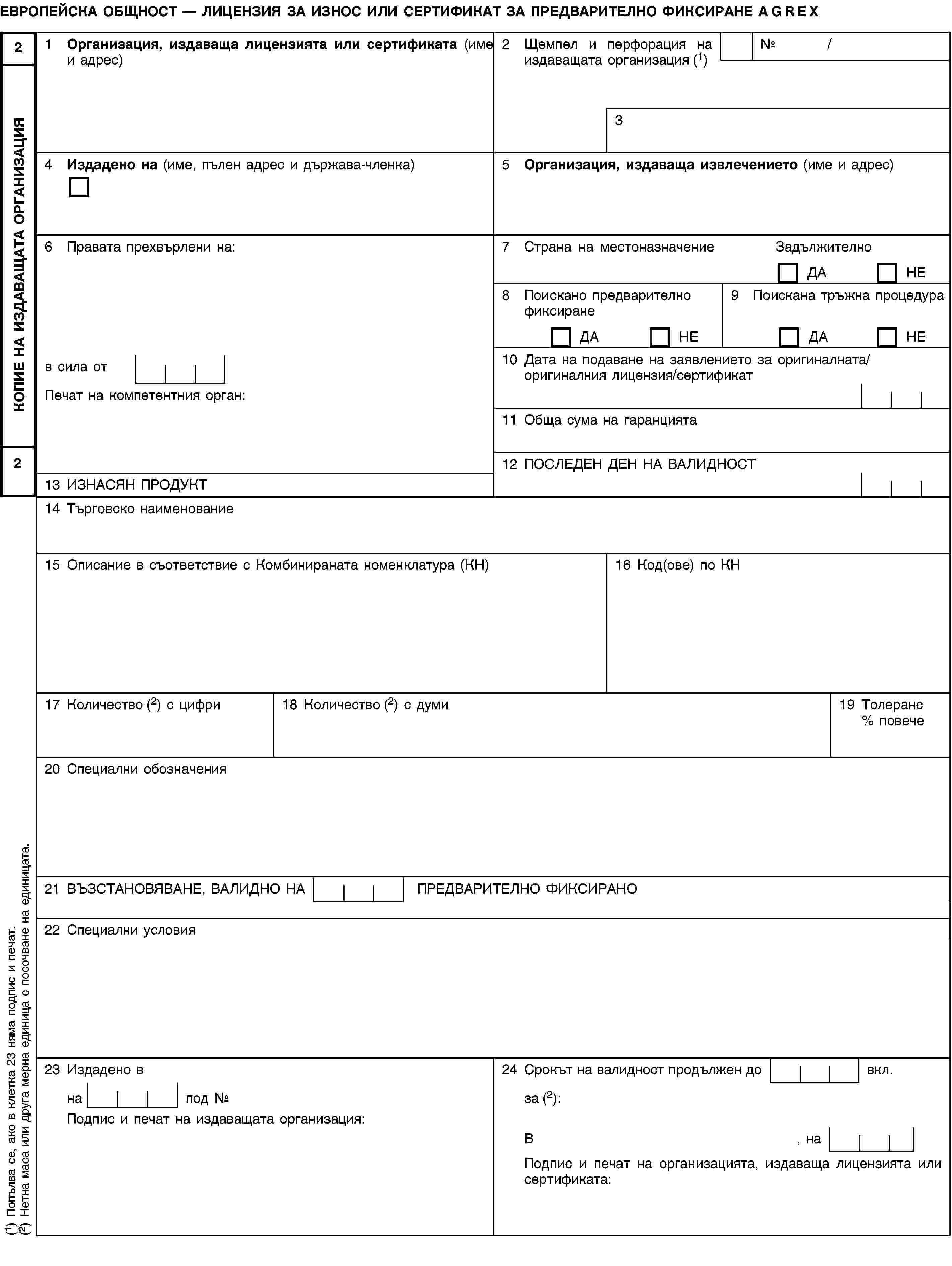 КОПИЕ НА ИЗДАВАЩАТА ОРГАНИЗАЦИЯ22ЕВРОПЕЙСКА ОБЩНОСТ — ЛИЦЕНЗИЯ ЗА ИЗНОС ИЛИ СЕРТИФИКАТ ЗА ПРЕДВАРИТЕЛНО ФИКСИРАНЕ AGREX1 Организация, издаваща лицензията или сертификата (име и адрес)2 Щемпел и перфорация на издаващата организация (1)№ /34 Издадено на (име, пълен адрес и държава-членка)5 Организация, издаваща извлечението (име и адрес)6 Правата прехвърлени на:7 Страна на местоназначениеЗадължителноДАНЕ8 Поискано предварително фиксиранеДАНЕ9 Поискана тръжна процедураДАНЕв сила от10 Дата на подаване на заявлението за оригиналната/оригиналния лицензия/сертификатПечат на компетентния орган:11 Обща сума на гаранцията12 ПОСЛЕДЕН ДЕН НА ВАЛИДНОСТ13 ИЗНАСЯН ПРОДУКТ14 Търговско наименование15 Описание в съответствие с Комбинираната номенклатура (КН)16 Код(ове) по КН17 Количество (2) с цифри18 Количество (2) с думи19 Толеранс % повече20 Специални обозначения21 ВЪЗСТАНОВЯВАНЕ, ВАЛИДНО НА ПРЕДВАРИТЕЛНО ФИКСИРАНО22 Специални условия23 Издадено в24 Срокът на валидност продължен до вкл.на под №за (2):Подпис и печат на издаващата организация:В, наПодпис и печат на организацията, издаваща лицензията или сертификата:(1) Попълва се, ако в клетка 23 няма подпис и печат.(2) Нетна маса или друга мерна единица с посочване на единицата.