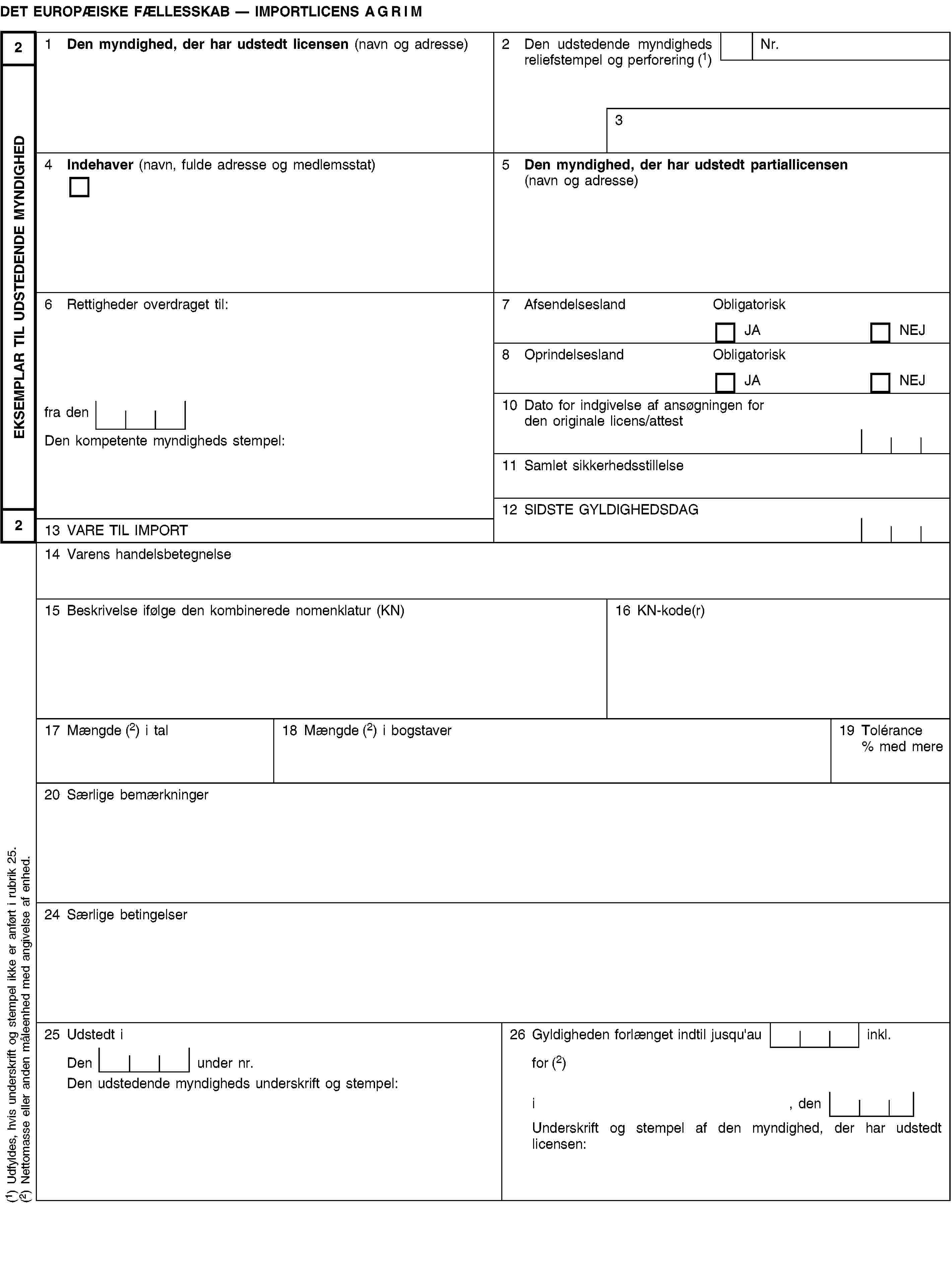 EKSEMPLAR TIL UDSTEDENDE MYNDIGHED22DET EUROPÆISKE FÆLLESSKAB — IMPORTLICENS AGRIM1 Den myndighed, der har udstedt licensen (navn og adresse)2 Den udstedende myndigheds reliefstempel og perforering (1)Nr.34 Indehaver (navn, fulde adresse og medlemsstat)5 Den myndighed, der har udstedt partiallicensen (navn og adresse)6 Rettigheder overdraget til:7 AfsendelseslandObligatoriskJANEJ8 OprindelseslandObligatoriskJANEJfra den10 Dato for indgivelse af ansøgningen for den originale licens/attestDen kompetente myndigheds stempel:11 Samlet sikkerhedsstillelse12 SIDSTE GYLDIGHEDSDAG13 VARE TIL IMPORT14 Varens handelsbetegnelse15 Beskrivelse ifølge den kombinerede nomenklatur (KN)16 KN-kode(r)17 Mængde (2) i tal18 Mængde (2) i bogstaver19 Tolérance % med mere20 Særlige bemærkninger24 Særlige betingelser25 Udstedt i26 Gyldigheden forlænget indtil jusqu'au inkl.Den under nr.for (2)Den udstedende myndigheds underskrift og stempel:i, denUnderskrift og stempel af den myndighed, der har udstedt licensen:(1) Udfyldes, hvis underskrift og stempel ikke er anført i rubrik 25.(2) Nettomasse eller anden måleenhed med angivelse af enhed.