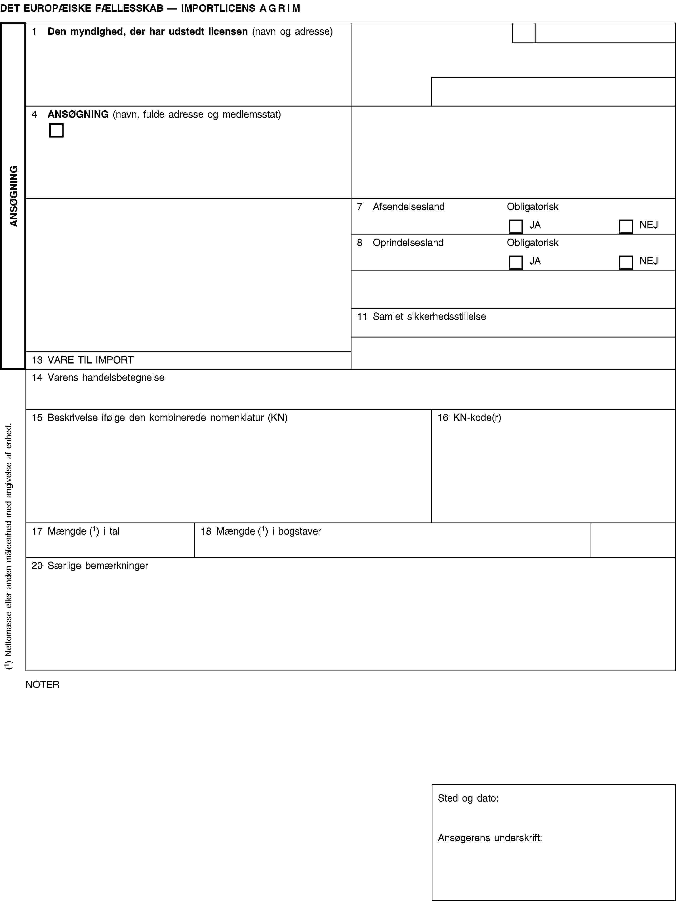 ANSØGNINGDET EUROPÆISKE FÆLLESSKAB — IMPORTLICENS AGRIM1 Den myndighed, der har udstedt licensen (navn og adresse)4 ANSØGNING (navn, fulde adresse og medlemsstat)7 AfsendelseslandObligatoriskJANEJ8 OprindelseslandObligatoriskJANEJ11 Samlet sikkerhedsstillelse13 VARE TIL IMPORT14 Varens handelsbetegnelse15 Beskrivelse ifølge den kombinerede nomenklatur (KN)16 KN-kode(r)17 Mængde (1) i tal18 Mængde (1) i bogstaver20 Særlige bemærkningerNOTERSted og dato:Ansøgerens underskrift:(1) Nettomasse eller anden måleenhed med angivelse af enhed.