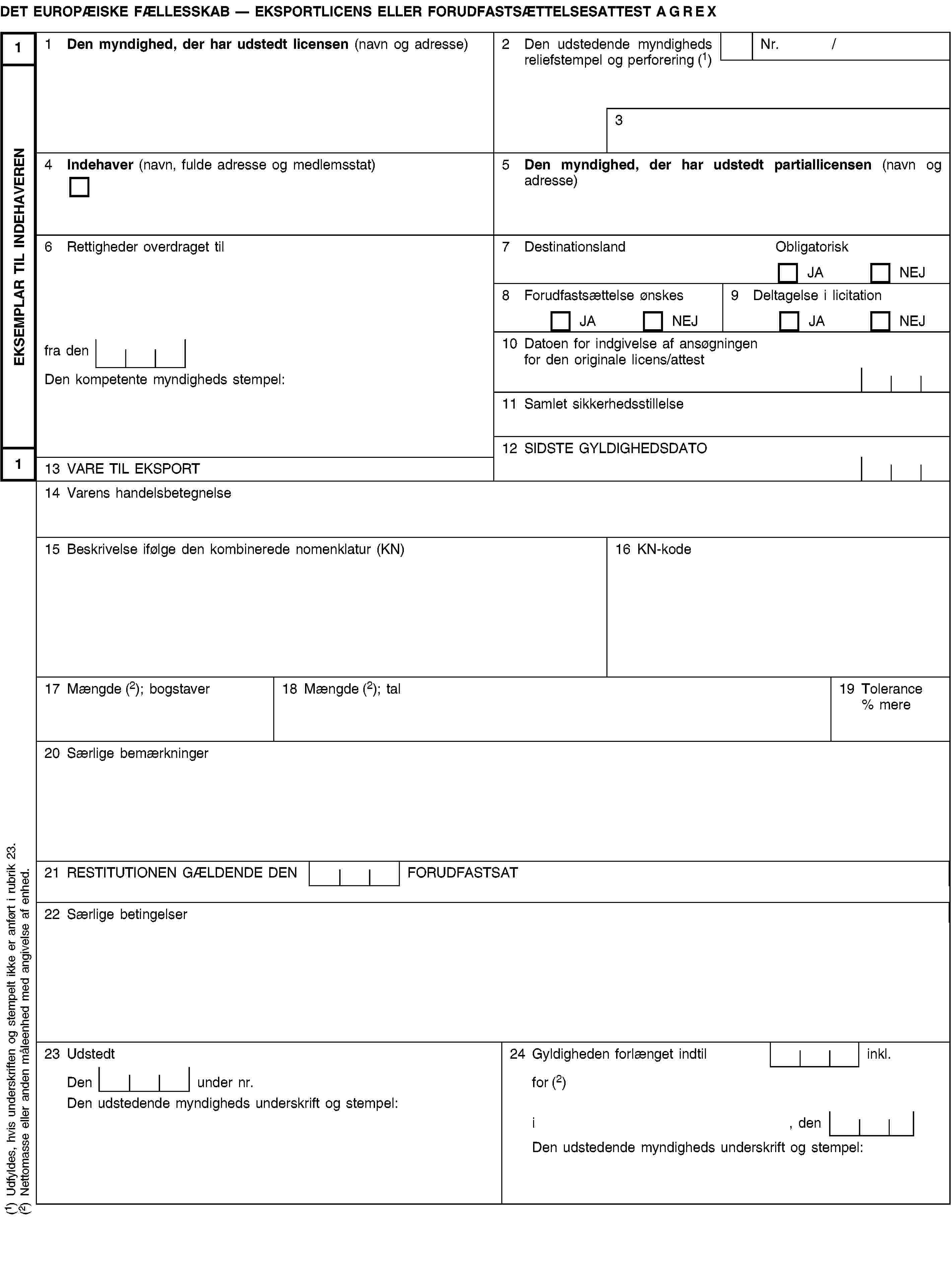 EKSEMPLAR TIL INDEHAVEREN11DET EUROPÆISKE FÆLLESSKAB — EKSPORTLICENS ELLER FORUDFASTSÆTTELSESATTEST AGREX1 Den myndighed, der har udstedt licensen (navn og adresse)2 Den udstedende myndigheds reliefstempel og perforering (1)Nr. /34 Indehaver (navn, fulde adresse og medlemsstat)5 Den myndighed, der har udstedt partiallicensen (navn og adresse)6 Rettigheder overdraget til7 DestinationslandObligatoriskJANEJ8 Forudfastsættelse ønskesJANEJ9 Deltagelse i licitationJANEJfra den10 Datoen for indgivelse af ansøgningen for den originale licens/attestDen kompetente myndigheds stempel:11 Samlet sikkerhedsstillelse12 SIDSTE GYLDIGHEDSDATO13 VARE TIL EKSPORT14 Varens handelsbetegnelse15 Beskrivelse ifølge den kombinerede nomenklatur (KN)16 KN-kode17 Mængde (2); bogstaver18 Mængde (2); tal19 Tolerance % mere20 Særlige bemærkninger21 RESTITUTIONEN GÆLDENDE DEN FORUDFASTSAT22 Særlige betingelser23 Udstedt24 Gyldigheden forlænget indtil inkl.Den under nr.for (2)Den udstedende myndigheds underskrift og stempel:i, denDen udstedende myndigheds underskrift og stempel:(1) Udfyldes, hvis underskriften og stempelt ikke er anført i rubrik 23.(2) Nettomasse eller anden måleenhed med angivelse af enhed.