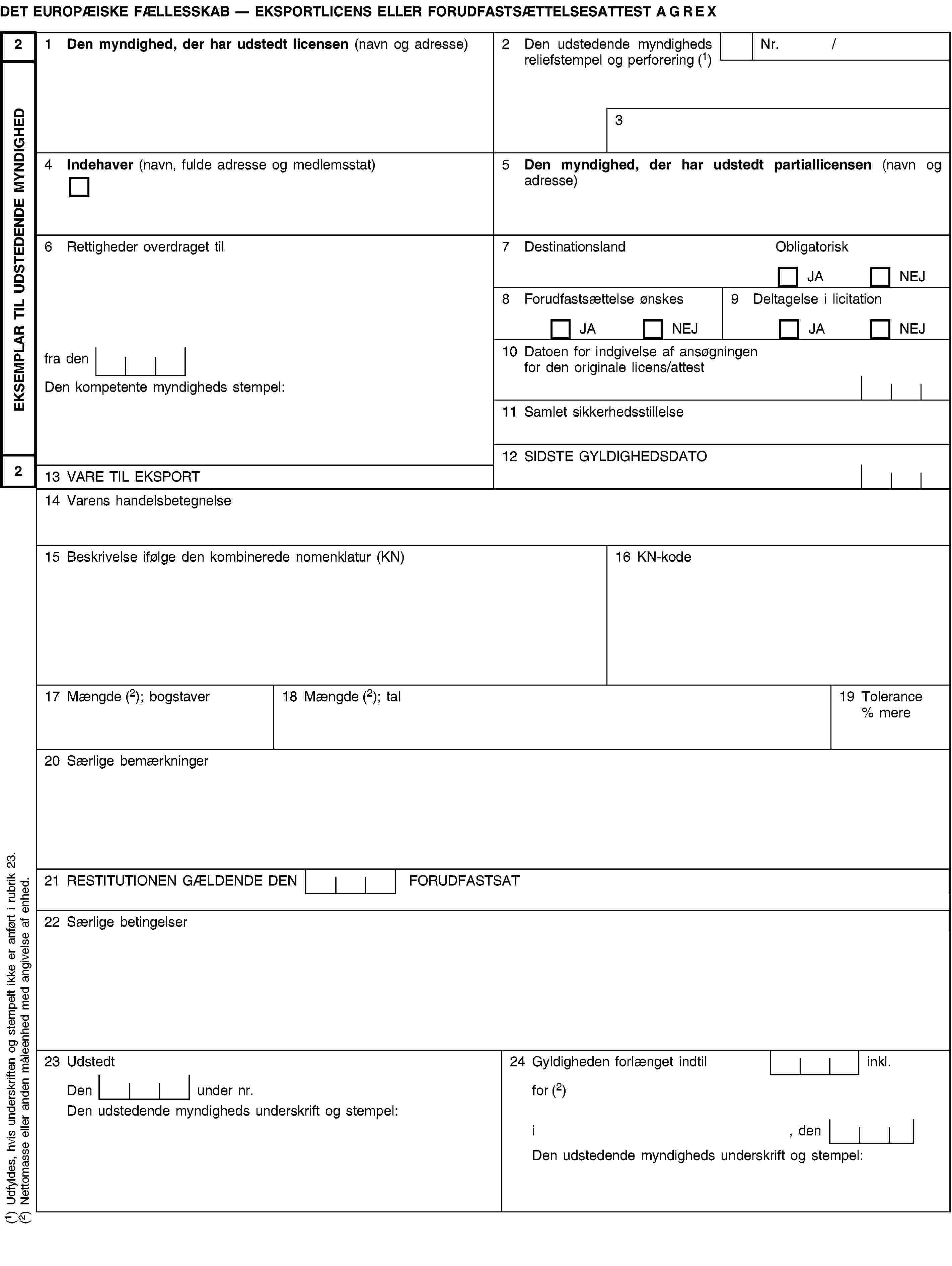 EKSEMPLAR TIL UDSTEDENDE MYNDIGHED22DET EUROPÆISKE FÆLLESSKAB — EKSPORTLICENS ELLER FORUDFASTSÆTTELSESATTEST AGREX1 Den myndighed, der har udstedt licensen (navn og adresse)2 Den udstedende myndigheds reliefstempel og perforering (1)Nr. /34 Indehaver (navn, fulde adresse og medlemsstat)5 Den myndighed, der har udstedt partiallicensen (navn og adresse)6 Rettigheder overdraget til7 DestinationslandObligatoriskJANEJ8 Forudfastsættelse ønskesJANEJ9 Deltagelse i licitationJANEJfra den10 Datoen for indgivelse af ansøgningen for den originale licens/attestDen kompetente myndigheds stempel:11 Samlet sikkerhedsstillelse12 SIDSTE GYLDIGHEDSDATO13 VARE TIL EKSPORT14 Varens handelsbetegnelse15 Beskrivelse ifølge den kombinerede nomenklatur (KN)16 KN-kode17 Mængde (2); bogstaver18 Mængde (2); tal19 Tolerance % mere20 Særlige bemærkninger21 RESTITUTIONEN GÆLDENDE DEN FORUDFASTSAT22 Særlige betingelser23 Udstedt24 Gyldigheden forlænget indtil inkl.Den under nr.for (2)Den udstedende myndigheds underskrift og stempel:i, denDen udstedende myndigheds underskrift og stempel:(1) Udfyldes, hvis underskriften og stempelt ikke er anført i rubrik 23.(2) Nettomasse eller anden måleenhed med angivelse af enhed.