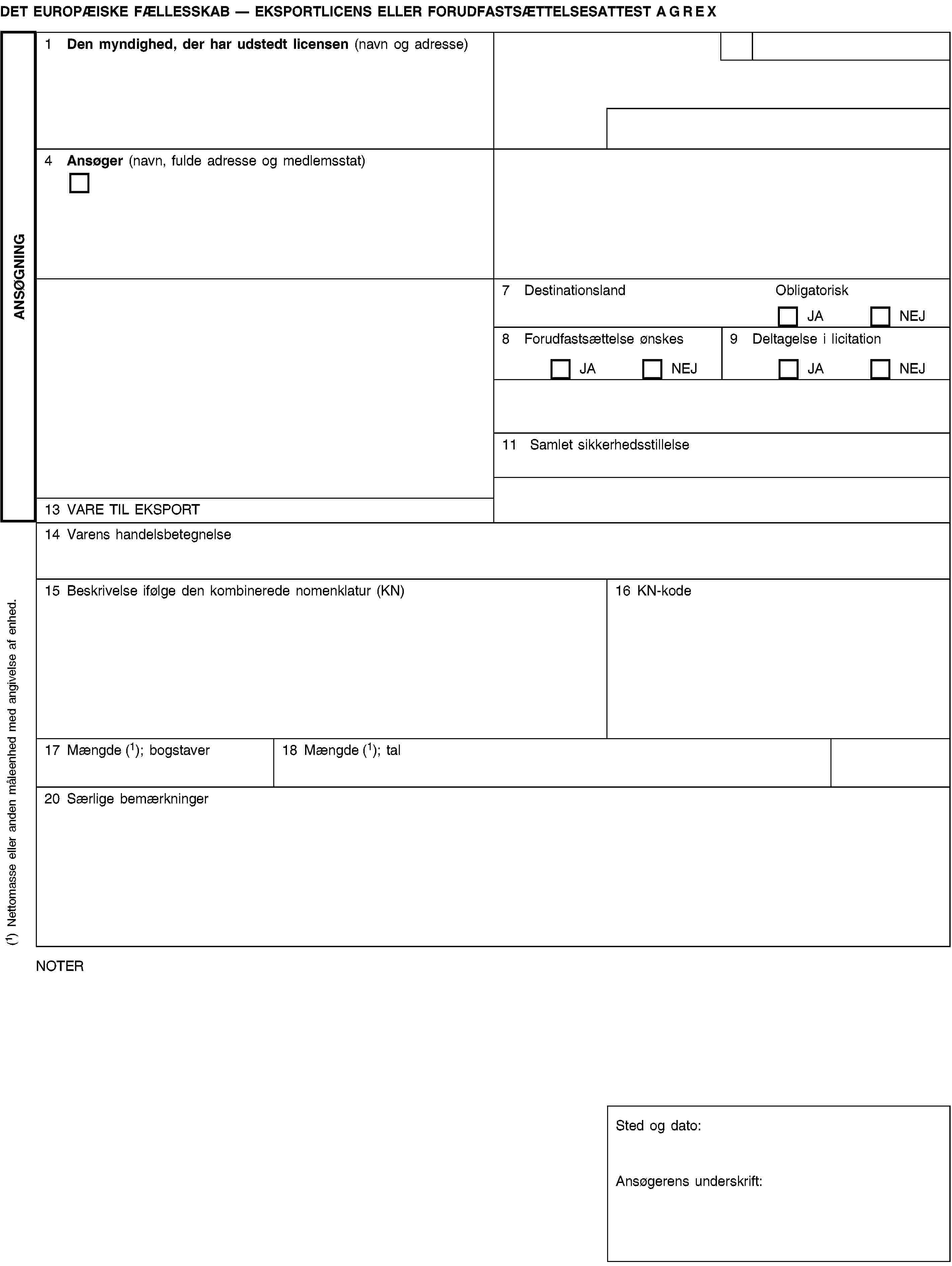 ANSØGNINGDET EUROPÆISKE FÆLLESSKAB — EKSPORTLICENS ELLER FORUDFASTSÆTTELSESATTEST AGREX1 Den myndighed, der har udstedt licensen (navn og adresse)4 Ansøger (navn, fulde adresse og medlemsstat)7 DestinationslandObligatoriskJANEJ8 Forudfastsættelse ønskesJANEJ9 Deltagelse i licitationJANEJ11 Samlet sikkerhedsstillelse13 VARE TIL EKSPORT14 Varens handelsbetegnelse15 Beskrivelse ifølge den kombinerede nomenklatur (KN)16 KN-kode17 Mængde (1); bogstaver18 Mængde (1); tal20 Særlige bemærkningerNOTERSted og dato:Ansøgerens underskrift:(1) Nettomasse eller anden måleenhed med angivelse af enhed.