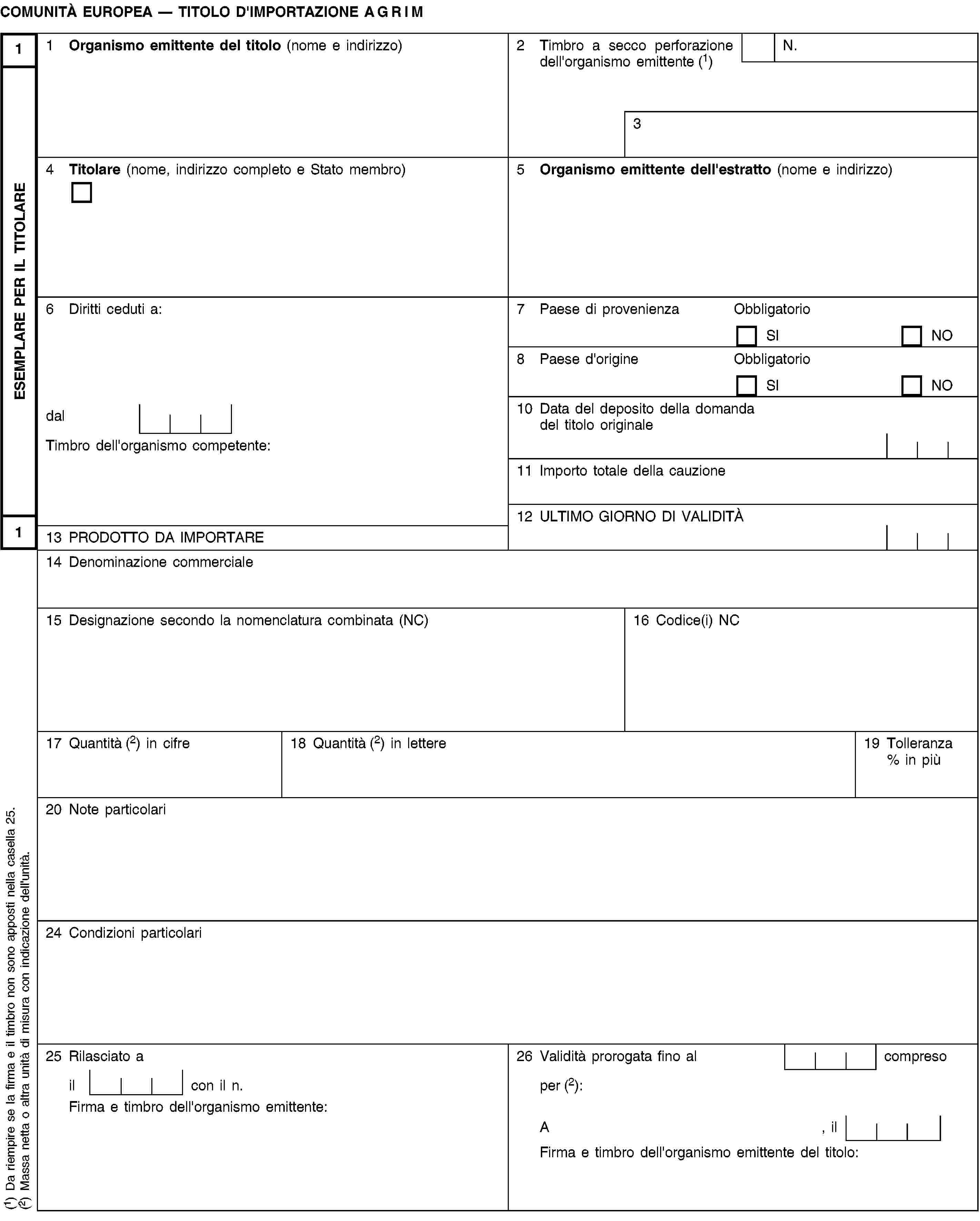 ESEMPLARE PER IL TITOLARE11COMUNITÀ EUROPEA — TITOLO D'IMPORTAZIONE AGRIM1 Organismo emittente del titolo (nome e indirizzo)2 Timbro a secco perforazione dell'organismo emittente (1)N.34 Titolare (nome, indirizzo completo e Stato membro)5 Organismo emittente dell'estratto (nome e indirizzo)6 Diritti ceduti a:7 Paese di provenienzaObbligatorioSINO8 Paese d'origineObbligatorioSINOdal10 Data del deposito della domanda del titolo originaleTimbro dell'organismo competente:11 Importo totale della cauzione12 ULTIMO GIORNO DI VALIDITÀ13 PRODOTTO DA IMPORTARE14 Denominazione commerciale15 Designazione secondo la nomenclatura combinata (NC)16 Codice(i) NC17 Quantità (2) in cifre18 Quantità (2) in lettere19 Tolleranza % in più20 Note particolari24 Condizioni particolari25 Rilasciato a26 Validità prorogata fino al compresoil con il n.per (2):Firma e timbro dell'organismo emittente:A, ilFirma e timbro dell'organismo emittente del titolo:(1) Da riempire se la firma e il timbro non sono apposti nella casella 25.(2) Massa netta o altra unità di misura con indicazione dell'unità.