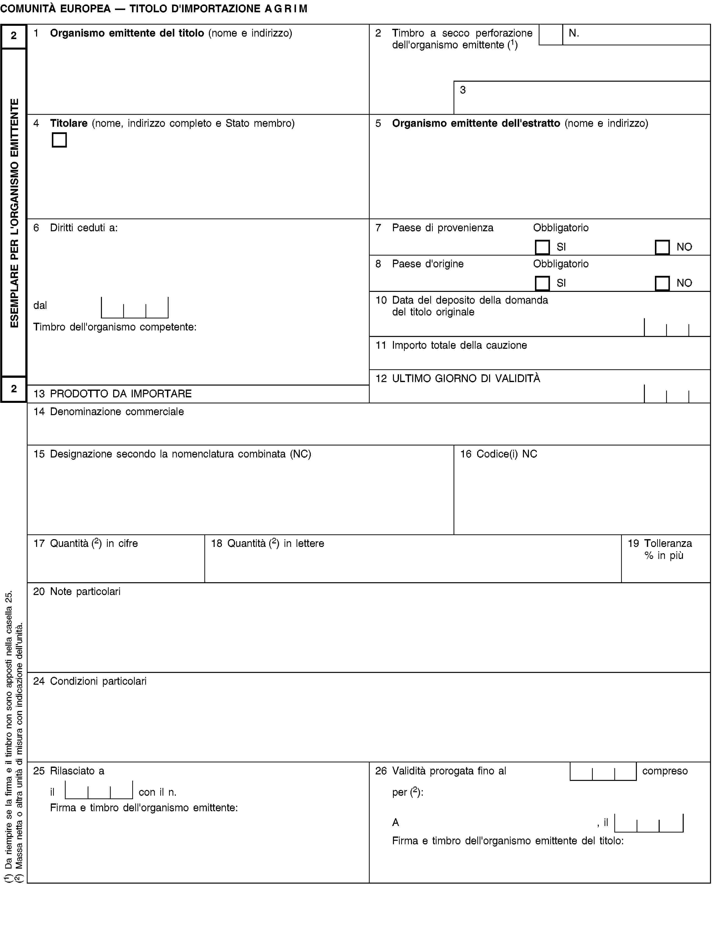 ESEMPLARE PER L'ORGANISMO EMITTENTE22COMUNITÀ EUROPEA — TITOLO D'IMPORTAZIONE AGRIM1 Organismo emittente del titolo (nome e indirizzo)2 Timbro a secco perforazione dell'organismo emittente (1)N.34 Titolare (nome, indirizzo completo e Stato membro)5 Organismo emittente dell'estratto (nome e indirizzo)6 Diritti ceduti a:7 Paese di provenienzaObbligatorioSINO8 Paese d'origineObbligatorioSINOdal10 Data del deposito della domanda del titolo originaleTimbro dell'organismo competente:11 Importo totale della cauzione12 ULTIMO GIORNO DI VALIDITÀ13 PRODOTTO DA IMPORTARE14 Denominazione commerciale15 Designazione secondo la nomenclatura combinata (NC)16 Codice(i) NC17 Quantità (2) in cifre18 Quantità (2) in lettere19 Tolleranza % in più20 Note particolari24 Condizioni particolari25 Rilasciato a26 Validità prorogata fino al compresoil con il n.per (2):Firma e timbro dell'organismo emittente:A, ilFirma e timbro dell'organismo emittente del titolo:(1) Da riempire se la firma e il timbro non sono apposti nella casella 25.(2) Massa netta o altra unità di misura con indicazione dell'unità.
