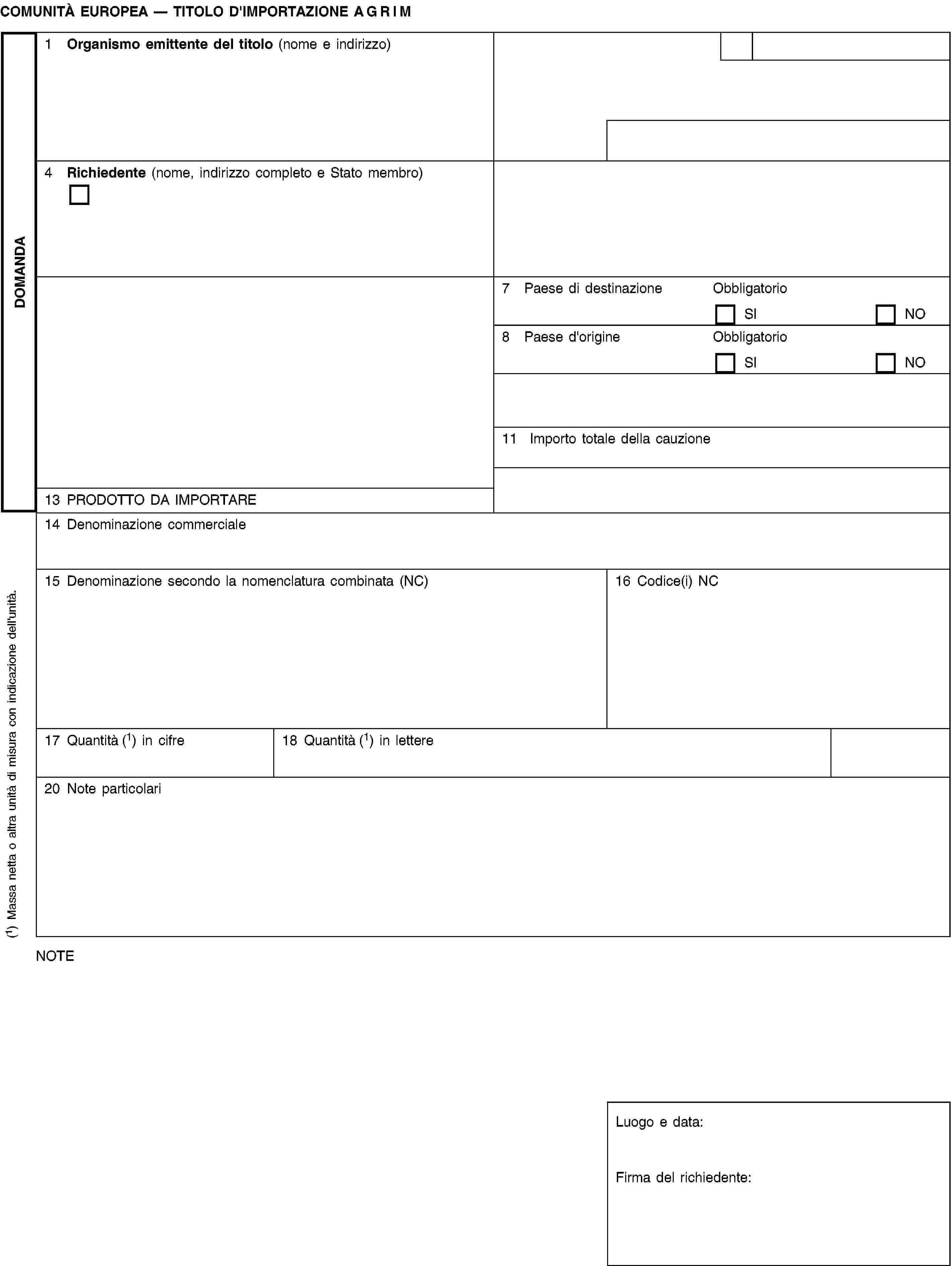 DOMANDACOMUNITÀ EUROPEA — TITOLO D'IMPORTAZIONE AGRIM1 Organismo emittente del titolo (nome e indirizzo)4 Richiedente (nome, indirizzo completo e Stato membro)7 Paese di destinazioneObbligatorioSINO8 Paese d'origineObbligatorioSINO11 Importo totale della cauzione13 PRODOTTO DA IMPORTARE14 Denominazione commerciale15 Denominazione secondo la nomenclatura combinata (NC)16 Codice(i) NC17 Quantità (1) in cifre18 Quantità (1) in lettere20 Note particolariNOTELuogo e data:Firma del richiedente:(1) Massa netta o altra unità di misura con indicazione dell'unità.