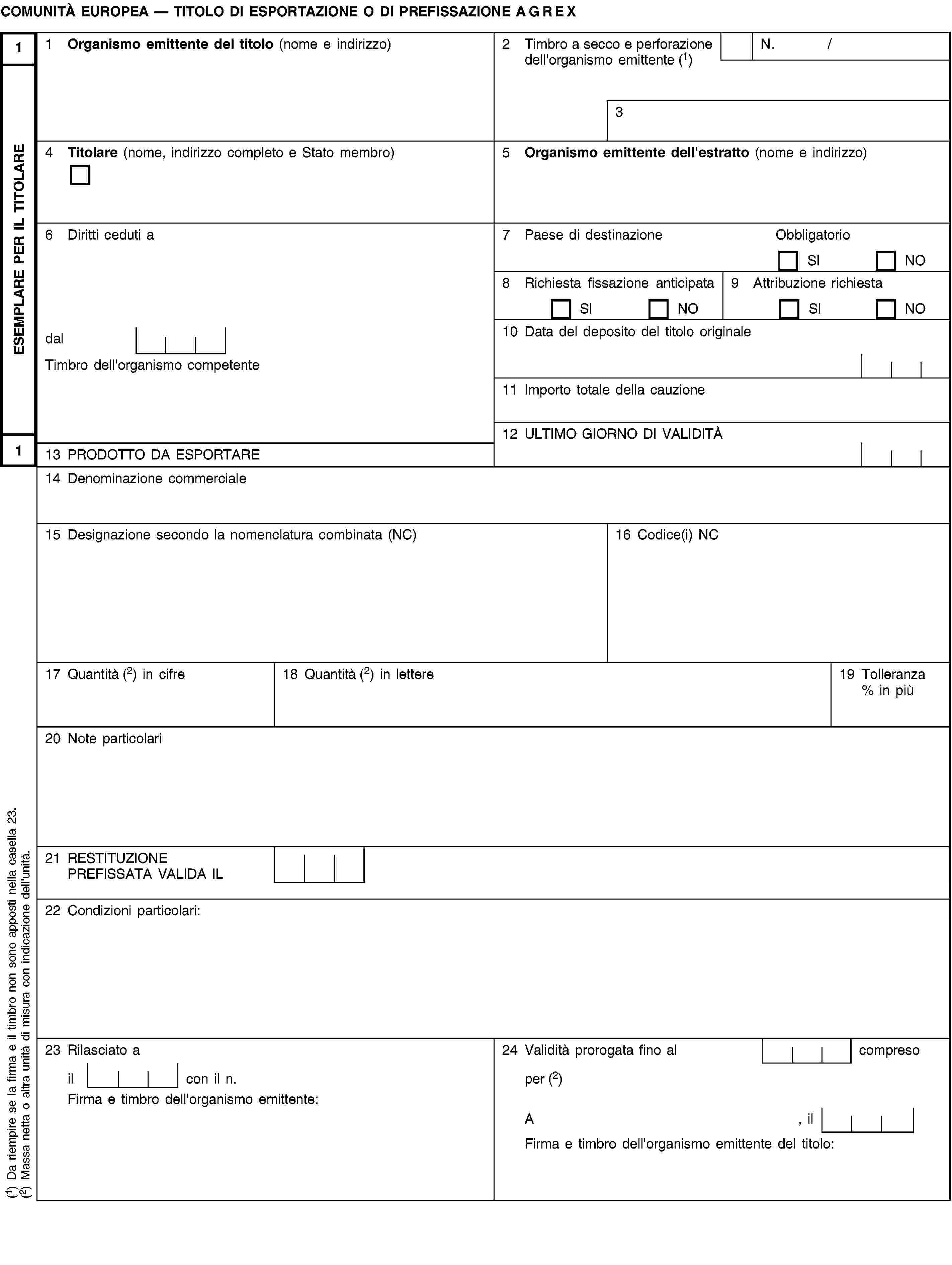 ESEMPLARE PER IL TITOLARE11COMUNITÀ EUROPEA — TITOLO DI ESPORTAZIONE O DI PREFISSAZIONE AGREX1 Organismo emittente del titolo (nome e indirizzo)2 Timbro a secco e perforazione dell'organismo emittente (1)N. /34 Titolare (nome, indirizzo completo e Stato membro)5 Organismo emittente dell'estratto (nome e indirizzo)6 Diritti ceduti a7 Paese di destinazioneObbligatorioSINO8 Richiesta fissazione anticipataSINO9 Attribuzione richiestaSINOdal10 Data del deposito del titolo originaleTimbro dell'organismo competente11 Importo totale della cauzione12 ULTIMO GIORNO DI VALIDITÀ13 PRODOTTO DA ESPORTARE14 Denominazione commerciale15 Designazione secondo la nomenclatura combinata (NC)16 Codice(i) NC17 Quantità (2) in cifre18 Quantità (2) in lettere19 Tolleranza % in più20 Note particolari21 RESTITUZIONE PREFISSATA VALIDA IL22 Condizioni particolari:23 Rilasciato a24 Validità prorogata fino al compresoil con il n.per (2)Firma e timbro dell'organismo emittente:A, ilFirma e timbro dell'organismo emittente del titolo:(1) Da riempire se la firma e il timbro non sono apposti nella casella 23.(2) Massa netta o altra unità di misura con indicazione dell'unità.