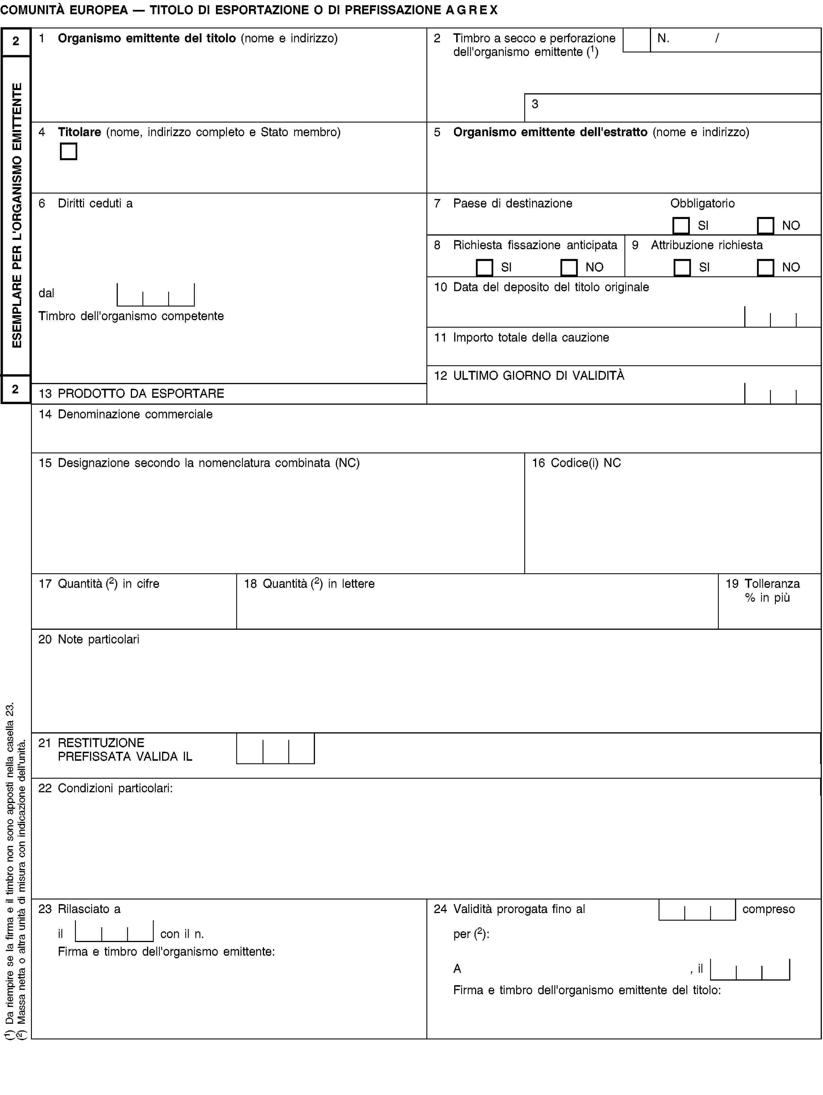 ESEMPLARE PER L'ORGANISMO EMITTENTE22COMUNITÀ EUROPEA — TITOLO DI ESPORTAZIONE O DI PREFISSAZIONE AGREX1 Organismo emittente del titolo (nome e indirizzo)2 Timbro a secco e perforazione dell'organismo emittente (1)N. /34 Titolare (nome, indirizzo completo e Stato membro)5 Organismo emittente dell'estratto (nome e indirizzo)6 Diritti ceduti a7 Paese di destinazioneObbligatorioSINO8 Richiesta fissazione anticipataSINO9 Attribuzione richiestaSINOdal10 Data del deposito del titolo originaleTimbro dell'organismo competente11 Importo totale della cauzione12 ULTIMO GIORNO DI VALIDITÀ13 PRODOTTO DA ESPORTARE14 Denominazione commerciale15 Designazione secondo la nomenclatura combinata (NC)16 Codice(i) NC17 Quantità (2) in cifre18 Quantità (2) in lettere19 Tolleranza % in più20 Note particolari21 RESTITUZIONE PREFISSATA VALIDA IL22 Condizioni particolari:23 Rilasciato a24 Validità prorogata fino al compresoil con il n.per (2):Firma e timbro dell'organismo emittente:A, ilFirma e timbro dell'organismo emittente del titolo:(1) Da riempire se la firma e il timbro non sono apposti nella casella 23.(2) Massa netta o altra unità di misura con indicazione dell'unità.