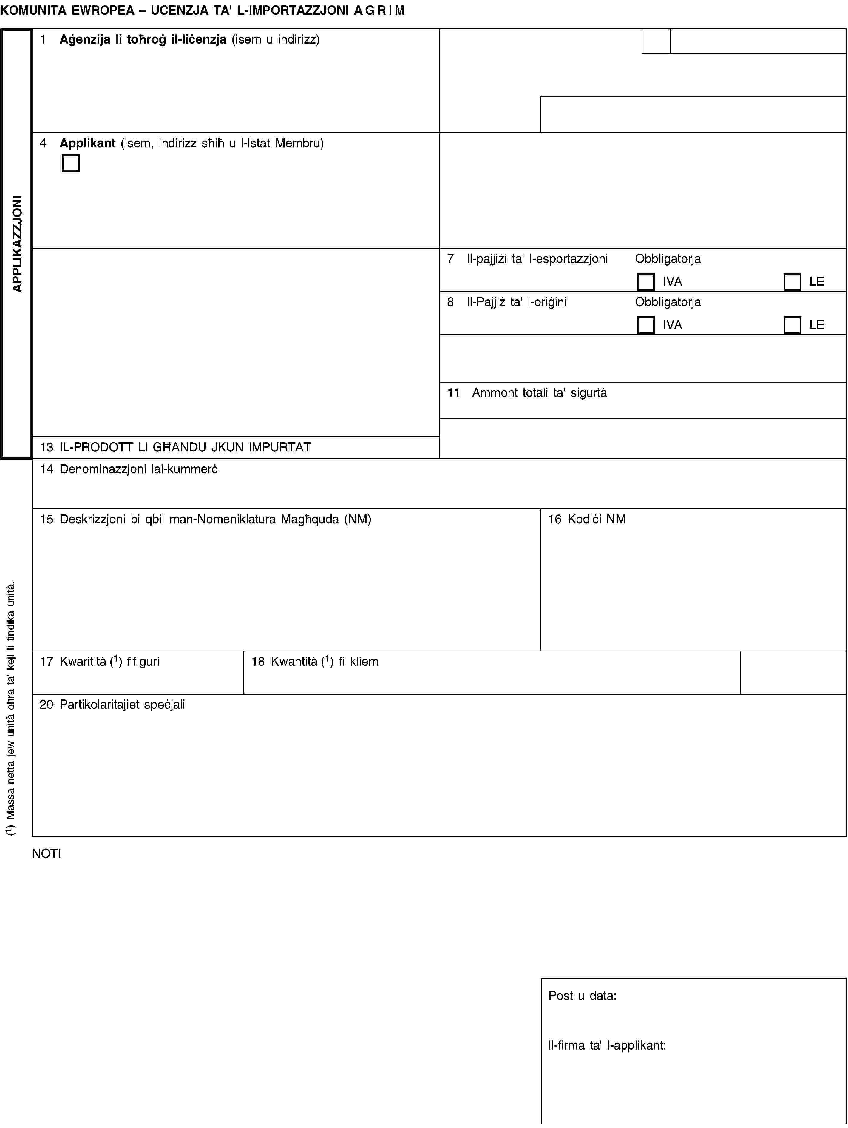 APPLIKAZZJONIKOMUNITA EWROPEA – UCENZJA TA' L-IMPORTAZZJONI AGRIM1 Aġenzija li toħroġ il-liċenzja (isem u indirizz)4 Applikant (isem, indirizz sħiħ u l-lstat Membru)7 ll-pajjiżi ta' l-esportazzjoniObbligatorjaIVALE8 ll-Pajjiż ta' l-oriġiniObbligatorjaIVALE11 Ammont totali ta' sigurtà13 IL-PRODOTT Ll GĦANDU JKUN IMPURTAT14 Denominazzjoni lal-kummerċ15 Deskrizzjoni bi qbil man-Nomeniklatura Magħquda (NM)16 Kodiċi NM17 Kwaritità (1) f'figuri18 Kwantità (1) fi kliem20 Partikolaritajiet speċjaliNOTIPost u data:ll-firma ta' l-applikant:(1) Massa netta jew unità ohra ta' kejl li tindika unità.