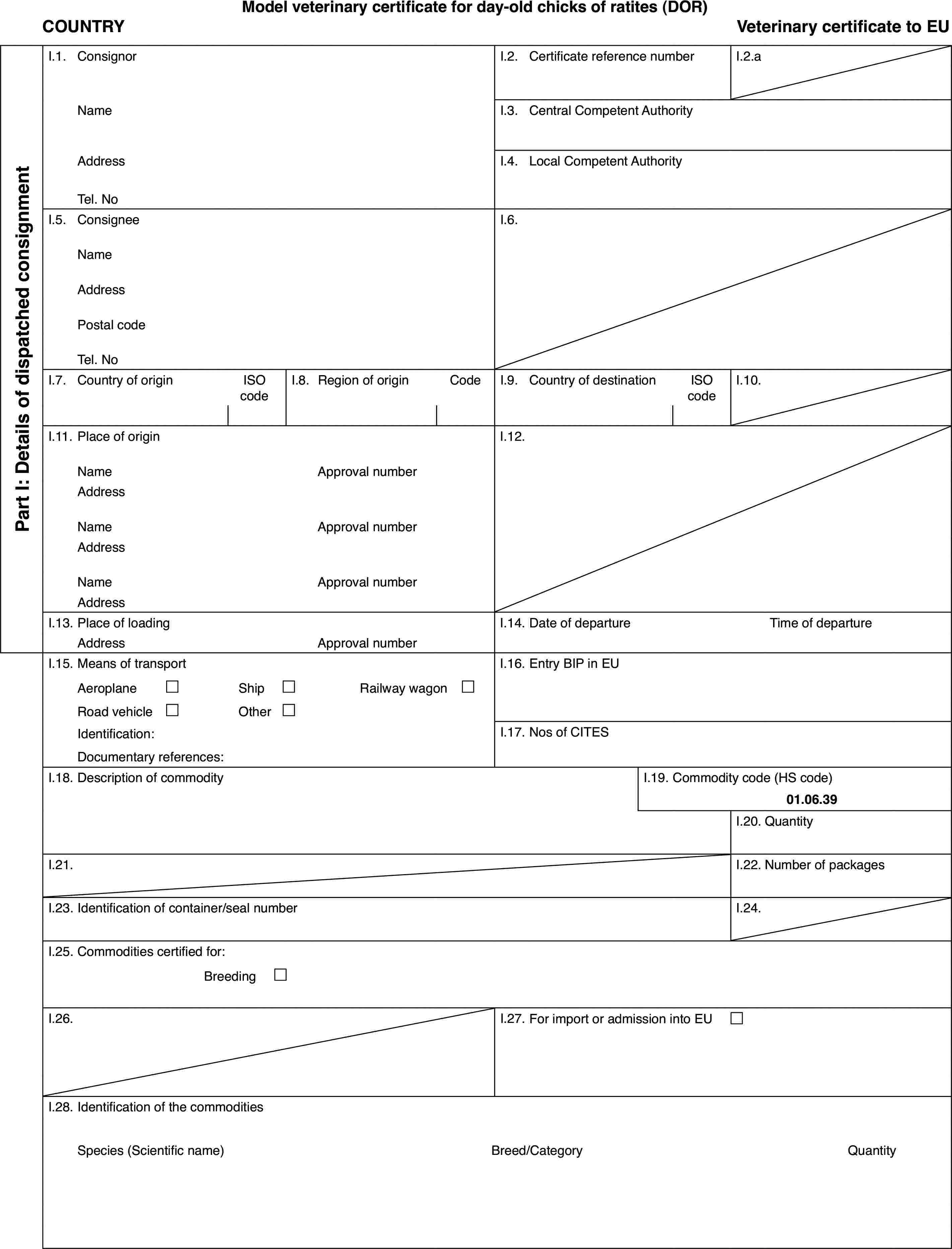 Model veterinary certificate for day-old chicks of ratites (DOR)COUNTRYVeterinarycertificate to EUPart I: Detailsof dispatched consignmentI.1.ConsignorI.2.Certificate reference numberI.2.aNameI.3.Central Competent AuthorityAddressI.4.Local Competent AuthorityTel. NoI.5.ConsigneeI.6.NameAddressPostal codeTel. NoI.7.Country of originISO codeI.8.Regionof originCodeI.9.Country of destinationISO codeI.10.I.11.Place of originI.12.NameApprovalnumberAddressNameApprovalnumberAddressNameApprovalnumberAddressI.13.Place of loadingI.14.Date of departureTime of departureAddressApprovalnumberI.15.Means of transportI.16.Entry BIP in EUAeroplane£Ship£Railway wagon £Road vehicle£Other£Identification:I.17.Nos of CITESDocumentary references:I.18.Description of commodityI.19.Commodity code (HS code)01.06.39I.20.QuantityI.21.I.22.Number of packagesI.23.Identification of container/seal numberI.24.I.25.Commodities certified for:Breeding £I.26.I.27.For import or admission into EU £I.28.Identification of the commoditiesSpecies (Scientificname)Breed/CategoryQuantity