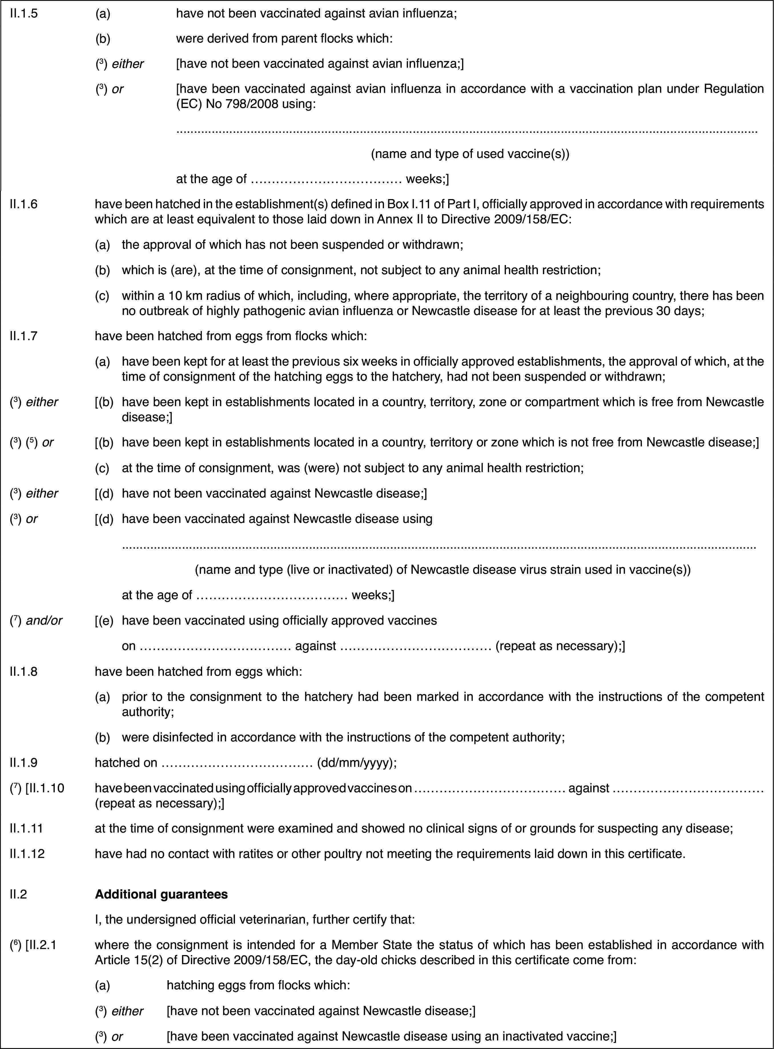 II.1.5(a)have not been vaccinated against avian influenza;(b)were derived fromparent flocks which:(3) either[have not been vaccinatedagainst avian influenza;](3) or[have been vaccinatedagainst avian influenza in accordance with a vaccination plan under Regulation(EC) No 798/2008 using:(name and type of used vaccine(s))at the age of … weeks;]II.1.6have been hatchedin the establishment(s) defined in Box I.11 of Part I, officially approvedin accordance with requirements which are at least equivalent to those laiddown in Annex II to Directive 2009/158/EC:(a)the approval of which has not been suspended or withdrawn;(b)which is (are), at the time of consignment, not subject to any animalhealth restriction;(c)withina 10 km radius of which, including, where appropriate, the territory of aneighbouring country, there has been no outbreak of highly pathogenic avian influenza or Newcastle disease forat least the previous 30 days;II.1.7have been hatched from eggs from flocks which:(a)have been kept for at least the previous six weeks in officially approvedestablishments, the approval of which, at the time of consignment of the hatchingeggs to the hatchery, had not been suspended or withdrawn;(3) either[(b)have been kept inestablishments located in a country, territory, zone or compartment whichis free from Newcastle disease;](3) (5) or[(b)have been kept in establishments located in a country, territory orzone which is not free from Newcastle disease;](c)at the time of consignment, was (were) not subject to any animal healthrestriction;(3) either[(d)have not been vaccinated against Newcastle disease;](3) or[(d)have been vaccinatedagainst Newcastle disease using(name and type (liveor inactivated) of Newcastle disease virus strain used in vaccine(s))at the age of …weeks;](7) and/or[(e)have been vaccinatedusing officially approved vaccineson …against … (repeat as necessary);]II.1.8have been hatched from eggs which:(a)prior to the consignment to the hatchery had been marked in accordancewith the instructions of the competent authority;(b)were disinfected in accordance with the instructions of the competentauthority;II.1.9hatched on …(dd/mm/yyyy);(7) [II.1.10have been vaccinatedusing officially approved vaccines on … against …(repeat as necessary);]II.1.11at the time of consignmentwere examined and showed no clinical signs of or grounds for suspecting anydisease;II.1.12have had no contact with ratites or other poultry not meeting the requirementslaid down in this certificate.II.2Additional guaranteesI, the undersignedofficial veterinarian, further certify that:(6) [II.2.1where the consignment is intended for a MemberState the status of which has been established in accordance with Article15(2) of Directive 2009/158/EC, the day-old chicks described in this certificatecome from:(a)hatchingeggs from flocks which:(3) either[have not been vaccinated against Newcastle disease;](3) or[have been vaccinated against Newcastle disease using an inactivated vaccine;]