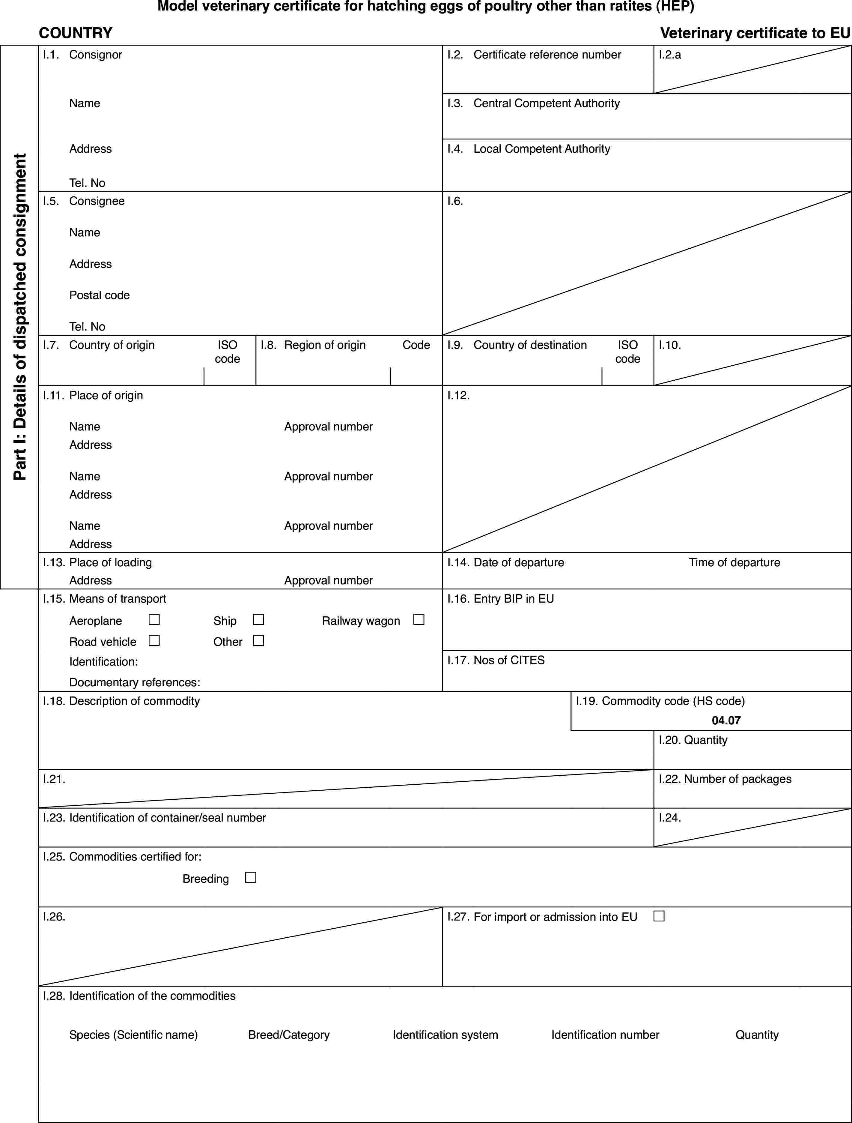 Model veterinary certificate for hatching eggs of poultry other than ratites (HEP)COUNTRYVeterinary certificate to EUPart I: Detailsof dispatched consignmentI.1.ConsignorI.2.Certificate reference numberI.2.aNameI.3.Central Competent AuthorityAddressI.4.Local Competent AuthorityTel. NoI.5.ConsigneeI.6.NameAddressPostal codeTel. NoI.7.Country of originISO codeI.8.Regionof originCodeI.9.Country of destinationISO codeI.10.I.11.Place of originI.12.NameApprovalnumberAddressNameApprovalnumberAddressNameApprovalnumberAddressI.13.Place of loadingI.14.Date of departureTime of departureAddressApprovalnumberI.15.Means of transportI.16.Entry BIP in EUAeroplane£Ship£Railway wagon £Road vehicle£Other£Identification:I.17.Nos of CITESDocumentary references:I.18.Description of commodityI.19.Commodity code (HS code)04.07I.20.QuantityI.21.I.22.Number of packagesI.23.Identification of container/seal numberI.24.I.25.Commodities certified for:Breeding £I.26.I.27.For import or admission into EU £I.28.Identification of the commoditiesSpecies(Scientific name)Breed/CategoryIdentificationsystemIdentification numberQuantity