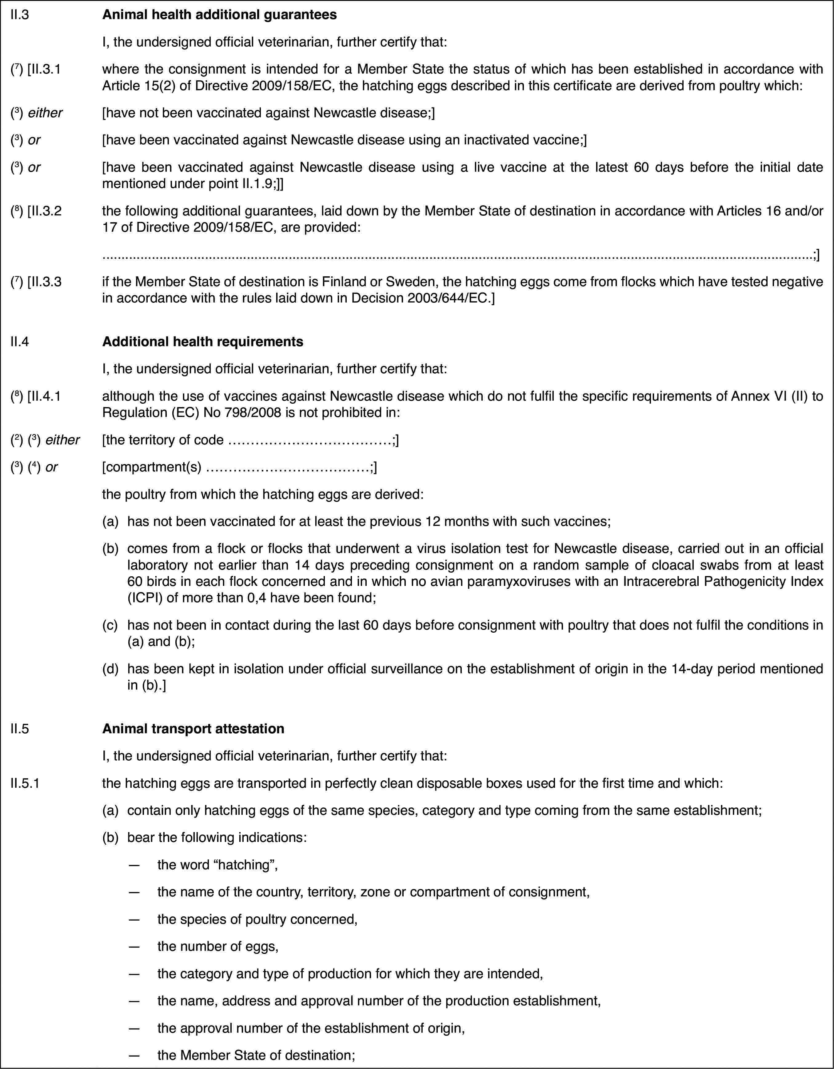 II.3Animal health additionalguaranteesI, the undersigned official veterinarian,further certify that:(7) [II.3.1where the consignmentis intended for a Member State the status of which has been established inaccordance with Article 15(2) of Directive 2009/158/EC, the hatching eggsdescribed in this certificate are derived from poultry which:(3) either[have not been vaccinated against Newcastle disease;](3) or[have been vaccinated against Newcastle diseaseusing an inactivated vaccine;](3) or[have been vaccinated against Newcastle diseaseusing a live vaccine at the latest 60 days before the initial date mentionedunder point II.1.9;]](8) [II.3.2the following additionalguarantees, laid down by the Member State of destination in accordance withArticles 16 and/or 17 of Directive 2009/158/EC, are provided:;](7) [II.3.3if the Member State of destination is Finland orSweden, the hatching eggs come from flocks which have tested negative in accordancewith the rules laid down in Decision 2003/644/EC.]II.4Additional health requirementsI, the undersignedofficial veterinarian, further certify that:(8) [II.4.1although the use of vaccines against Newcastledisease which do not fulfil the specific requirements of Annex VI (II) toRegulation (EC) No 798/2008 is not prohibited in:(2)(3) either[the territory ofcode …;](3) (4) or[compartment(s) …;]the poultry fromwhich the hatching eggs are derived:(a)has not been vaccinated for at least the previous 12 months with suchvaccines;(b)comes from a flockor flocks that underwent a virus isolation test for Newcastle disease, carriedout in an official laboratory not earlier than 14 days preceding consignmenton a random sample of cloacal swabs from at least 60 birds in each flock concernedand in which no avian paramyxoviruses with an Intracerebral PathogenicityIndex (ICPI) of more than 0,4 have been found;(c)has not been in contact during the last 60 days before consignmentwith poultry that does not fulfil the conditions in (a) and (b);(d)has been kept in isolation under official surveillance on the establishmentof origin in the 14-day period mentioned in (b).]II.5Animal transport attestationI, the undersignedofficial veterinarian, further certify that:II.5.1the hatching eggs are transported in perfectly clean disposable boxesused for the first time and which:(a)contain only hatching eggs of the same species, category and type comingfrom the same establishment;(b)bear the following indications:—the word “hatching”,—the name of the country, territory, zone or compartment of consignment,—the species of poultry concerned,—the number of eggs,—the category and type of production for which they are intended,—the name, address and approval number of the production establishment,—the approval number of the establishment of origin,—the Member State of destination;