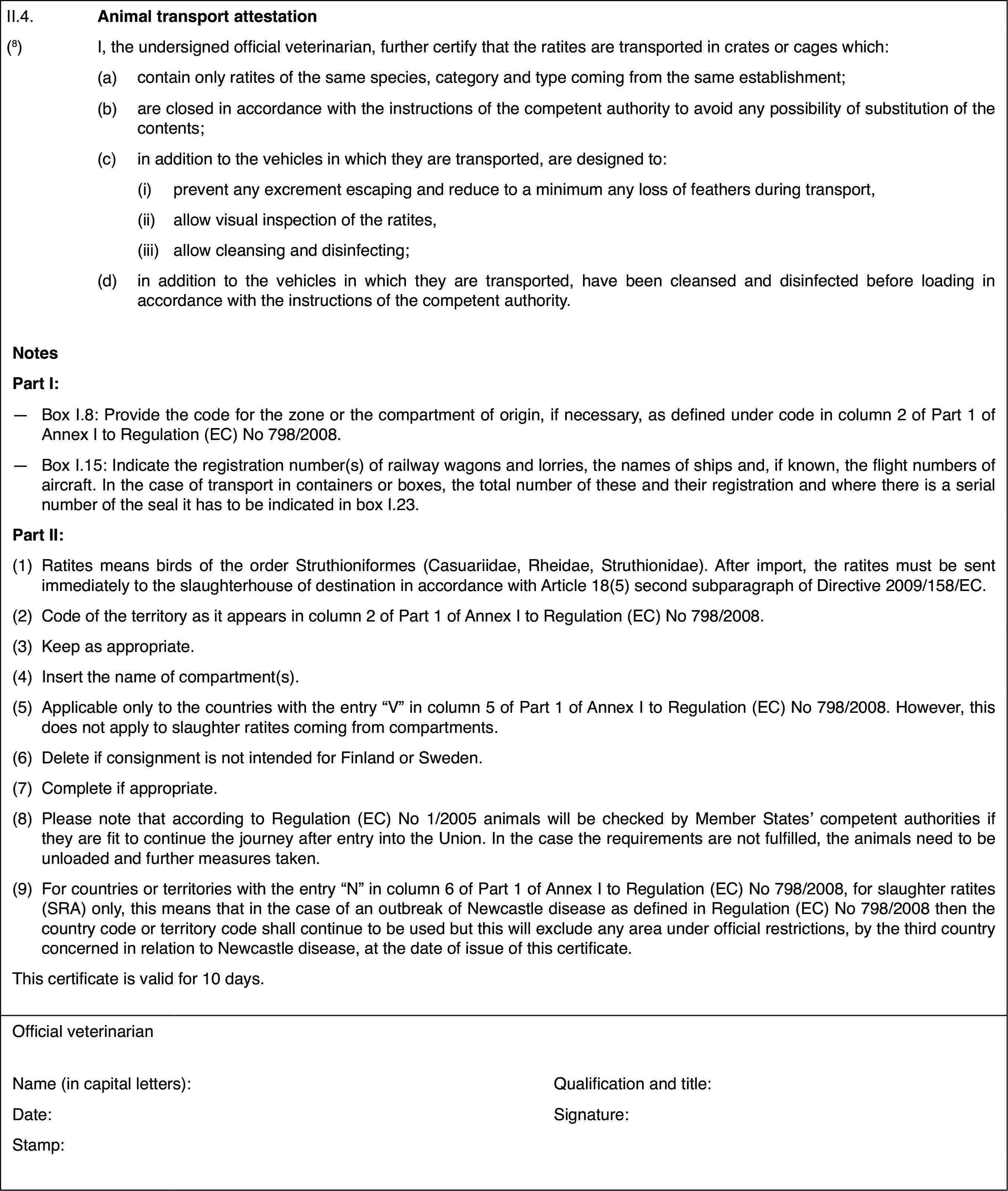 II.4.Animal transport attestation(8)I, the undersigned official veterinarian, furthercertify that the ratites are transported in crates or cages which:(a)contain only ratitesof the same species, category and type coming from the same establishment;(b)are closed in accordancewith the instructions of the competent authority to avoid any possibilityof substitution of the contents;(c)in addition to the vehicles in whichthey are transported, are designed to:(i)prevent any excrement escaping and reduce to a minimum any loss offeathers during transport,(ii)allow visual inspectionof the ratites,(iii)allow cleansing and disinfecting;(d)in addition to thevehicles in which they are transported, have been cleansed and disinfectedbefore loading in accordance with the instructions of the competent authority.NotesPart I:—Box I.8: Provide the code for the zone or the compartment of origin,if necessary, as defined under code in column 2 of Part 1 of Annex I to Regulation(EC) No 798/2008.—Box I.15: Indicatethe registration number(s) of railway wagons and lorries, the names of shipsand, if known, the flight numbers of aircraft. In the case of transport incontainers or boxes, the total number of these and their registration andwhere there is a serial number of the seal it has to be indicated in box I.23.Part II:(1)Ratites means birds of the order Struthioniformes (Casuariidae, Rheidae,Struthionidae). After import, the ratites must be sent immediately to theslaughterhouse of destination in accordance with Article 18(5) second subparagraphof Directive 2009/158/EC.(2)Code of the territoryas it appears in column 2 of Part 1 of Annex I to Regulation (EC) No 798/2008.(3)Keep as appropriate.(4)Insert the nameof compartment(s).(5)Applicableonly to the countries with the entry “V” incolumn 5 of Part 1 of Annex I to Regulation(EC) No 798/2008. However, this does not apply to slaughter ratites comingfrom compartments.(6)Deleteif consignment is not intended for Finland orSweden.(7)Complete if appropriate.(8)Please note that according to Regulation (EC) No 1/2005 animals willbe checked by Member States’ competent authorities if they are fit to continuethe journey after entry into the Union. In the case the requirements are notfulfilled, the animals need to be unloaded and further measures taken.(9)For countries or territories with the entry “N” in column 6 of Part1 of Annex I to Regulation (EC) No 798/2008, for slaughter ratites (SRA) only,this means that in the case of an outbreak of Newcastle disease as definedin Regulation (EC) No 798/2008 then the country code or territory code shallcontinue to be used but this will exclude any area under official restrictions,by the third country concerned in relation to Newcastle disease, at the dateof issue of this certificate.This certificate is valid for 10days.Official veterinarianName (in capitalletters):Qualification and title:Date:Signature:Stamp: