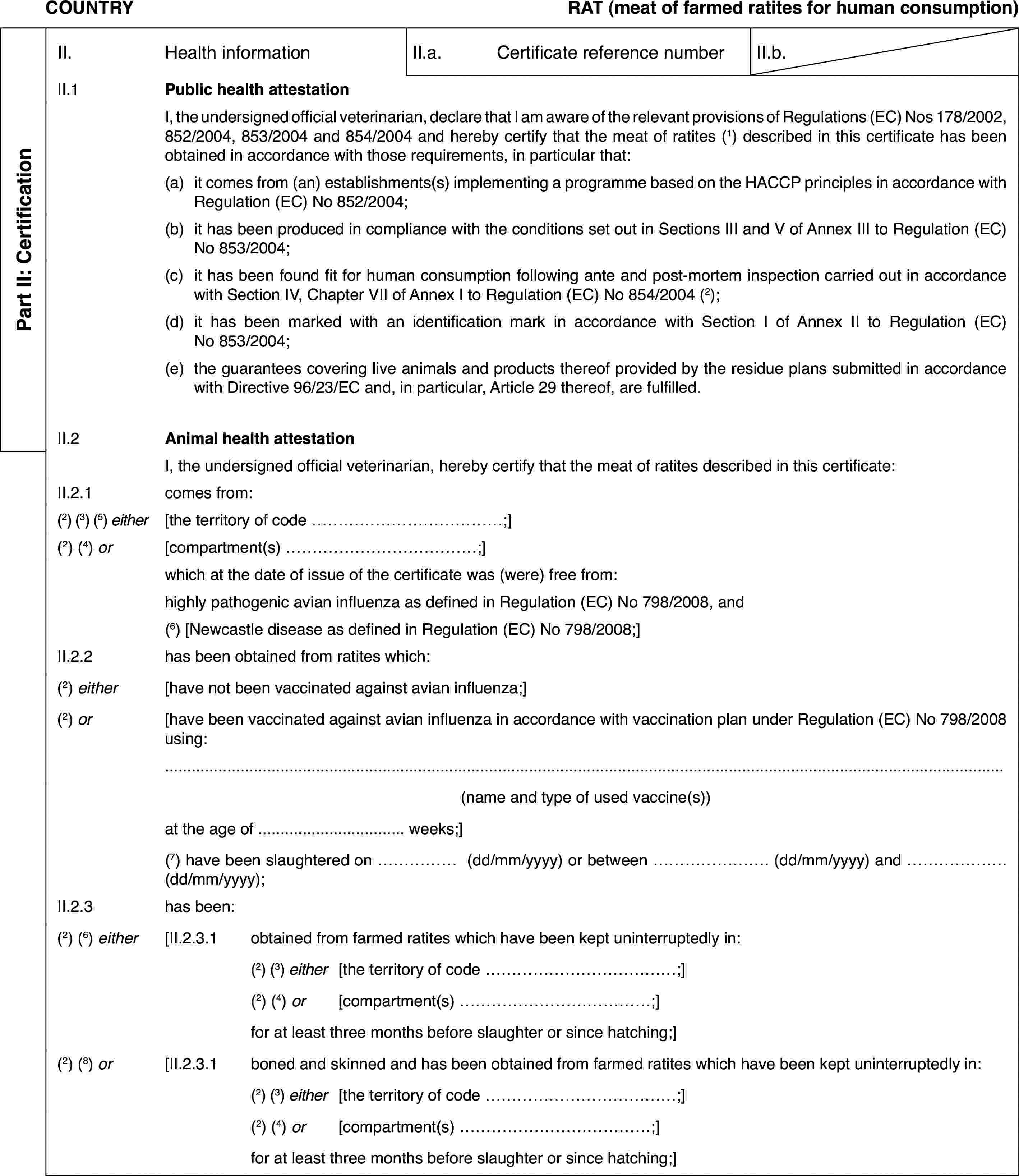 COUNTRYRAT (meat of farmed ratites for human consumption)Part II: CertificationII.Health informationII.a.Certificate reference numberII.b.II.1Public health attestationI, the undersigned official veterinarian, declare that I am aware of the relevant provisions of Regulations (EC) Nos 178/2002, 852/2004, 853/2004 and 854/2004 and hereby certify that the meat of ratites (1) described in this certificate has been obtained in accordance with those requirements, in particular that:(a)it comes from (an) establishments(s) implementing a programme based on the HACCP principles in accordance with Regulation (EC) No 852/2004;(b)it has been produced in compliance with the conditions set out in Sections III and V of Annex III to Regulation (EC) No 853/2004;(c)it has been found fit for human consumption following ante and post-mortem inspection carried out in accordance with Section IV, Chapter VII of Annex I to Regulation (EC) No 854/2004 (2);(d)it has been marked with an identification mark in accordance with Section I of Annex II to Regulation (EC) No 853/2004;(e)the guarantees covering live animals and products thereof provided by the residue plans submitted in accordance with Directive 96/23/EC and, in particular, Article 29 thereof, are fulfilled.II.2Animal health attestationI, the undersigned official veterinarian, hereby certify that the meat of ratites described in this certificate:II.2.1comes from:(2) (3) (5) either[the territory of code …;](2) (4) or[compartment(s) …;]which at the date of issue of the certificate was (were) free from:highly pathogenic avian influenza as defined in Regulation (EC) No 798/2008, and(6) [Newcastle disease as defined in Regulation (EC) No 798/2008;]II.2.2has been obtained from ratites which:(2) either[have not been vaccinated against avian influenza;](2) or[have been vaccinated against avian influenza in accordance with vaccination plan under Regulation (EC) No 798/2008 using:(name and type of used vaccine(s))at the age of … weeks;](7) have been slaughtered on … (dd/mm/yyyy) or between … (dd/mm/yyyy) and …(dd/mm/yyyy);II.2.3has been:(2) (6) either[II.2.3.1obtained from farmed ratites which have been kept uninterruptedly in:(2) (3) either[the territory of code …;](2) (4) or[compartment(s) …;]for at least three months before slaughter or since hatching;](2) (8) or[II.2.3.1boned and skinned and has been obtained from farmed ratites which have been kept uninterruptedly in:(2) (3) either[the territory of code …;](2) (4) or[compartment(s) …;]for at least three months before slaughter or since hatching;]