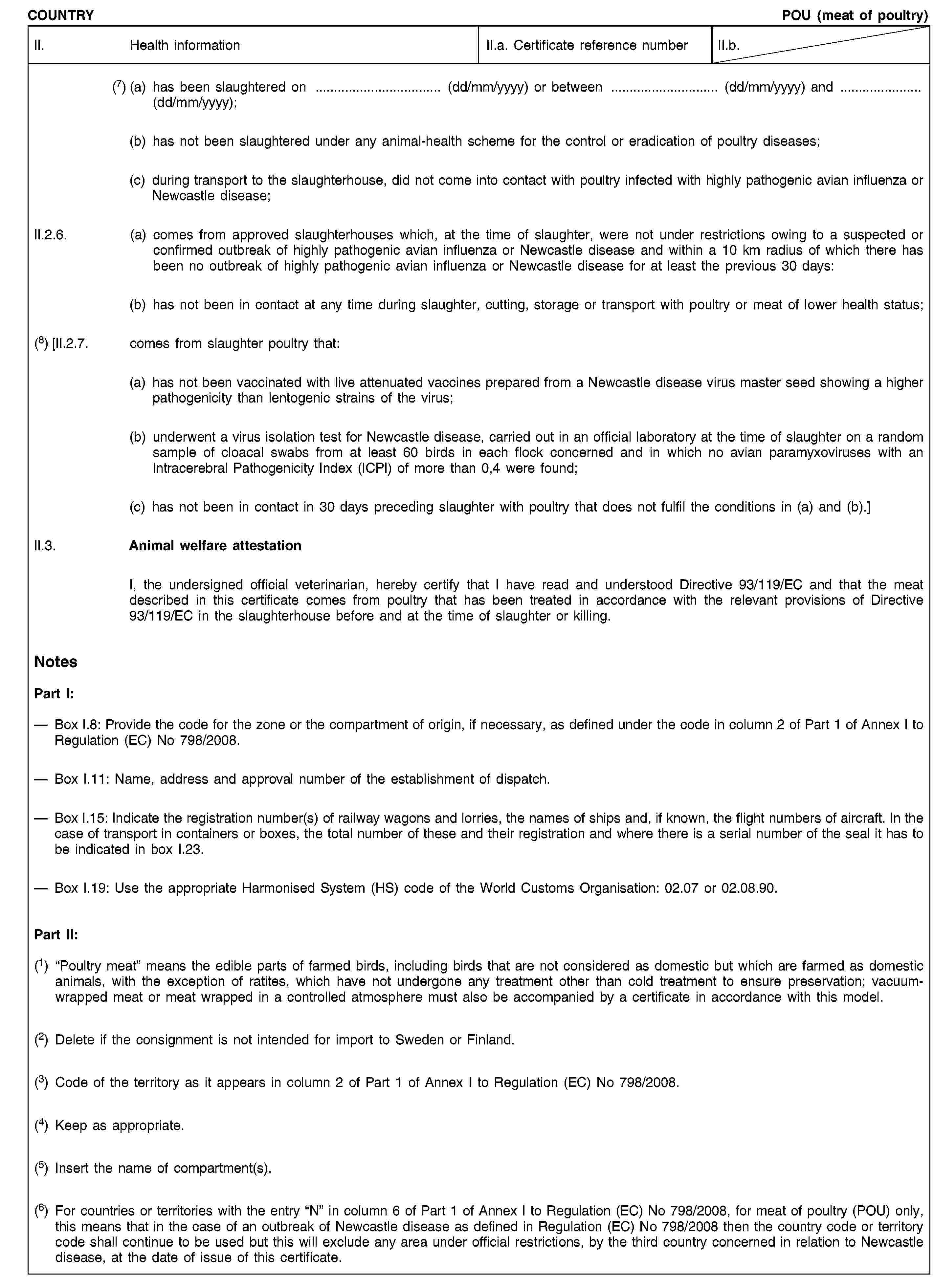 COUNTRYPOU (meat of poultry)II. Health informationII.a. Certificate reference numberII.b.(7) (a) has been slaughtered on … (dd/mm/yyyy) or between … (dd/mm/yyyy) and …(dd/mm/yyyy);(b) has not been slaughtered under any animal-health scheme for the control or eradication of poultry diseases;(c) during transport to the slaughterhouse, did not come into contact with poultry infected with highly pathogenic avian influenza or Newcastle disease;II.2.6. (a) comes from approved slaughterhouses which, at the time of slaughter, were not under restrictions owing to a suspected or confirmed outbreak of highly pathogenic avian influenza or Newcastle disease and within a 10 km radius of which there has been no outbreak of highly pathogenic avian influenza or Newcastle disease for at least the previous 30 days:(b) has not been in contact at any time during slaughter, cutting, storage or transport with poultry or meat of lower health status;(8) [II.2.7. comes from slaughter poultry that:(a) has not been vaccinated with live attenuated vaccines prepared from a Newcastle disease virus master seed showing a higher pathogenicity than lentogenic strains of the virus;(b) underwent a virus isolation test for Newcastle disease, carried out in an official laboratory at the time of slaughter on a random sample of cloacal swabs from at least 60 birds in each flock concerned and in which no avian paramyxoviruses with an Intracerebral Pathogenicity Index (ICPI) of more than 0,4 were found;(c) has not been in contact in 30 days preceding slaughter with poultry that does not fulfil the conditions in (a) and (b).]II.3. Animal welfare attestationI, the undersigned official veterinarian, hereby certify that I have read and understood Directive 93/119/EC and that the meat described in this certificate comes from poultry that has been treated in accordance with the relevant provisions of Directive 93/119/EC in the slaughterhouse before and at the time of slaughter or killing.NotesPart I:Box I.8: Provide the code for the zone or the compartment of origin, if necessary, as defined under the code in column 2 of Part 1 of Annex I to Regulation (EC) No 798/2008.Box I.11: Name, address and approval number of the establishment of dispatch.Box I.15: Indicate the registration number(s) of railway wagons and lorries, the names of ships and, if known, the flight numbers of aircraft. In the case of transport in containers or boxes, the total number of these and their registration and where there is a serial number of the seal it has to be indicated in box I.23.Box I.19: Use the appropriate Harmonised System (HS) code of the World Customs Organisation: 02.07 or 02.08.90.Part II:(1) “Poultry meat” means the edible parts of farmed birds, including birds that are not considered as domestic but which are farmed as domestic animals, with the exception of ratites, which have not undergone any treatment other than cold treatment to ensure preservation; vacuum-wrapped meat or meat wrapped in a controlled atmosphere must also be accompanied by a certificate in accordance with this model.(2) Delete if the consignment is not intended for import to Sweden or Finland.(3) Code of the territory as it appears in column 2 of Part 1 of Annex I to Regulation (EC) No 798/2008.(4) Keep as appropriate.(5) Insert the name of compartment(s).(6) For countries or territories with the entry “N” in column 6 of Part 1 of Annex I to Regulation (EC) No 798/2008, for meat of poultry (POU) only, this means that in the case of an outbreak of Newcastle disease as defined in Regulation (EC) No 798/2008 then the country code or territory code shall continue to be used but this will exclude any area under official restrictions, by the third country concerned in relation to Newcastle disease, at the date of issue of this certificate.