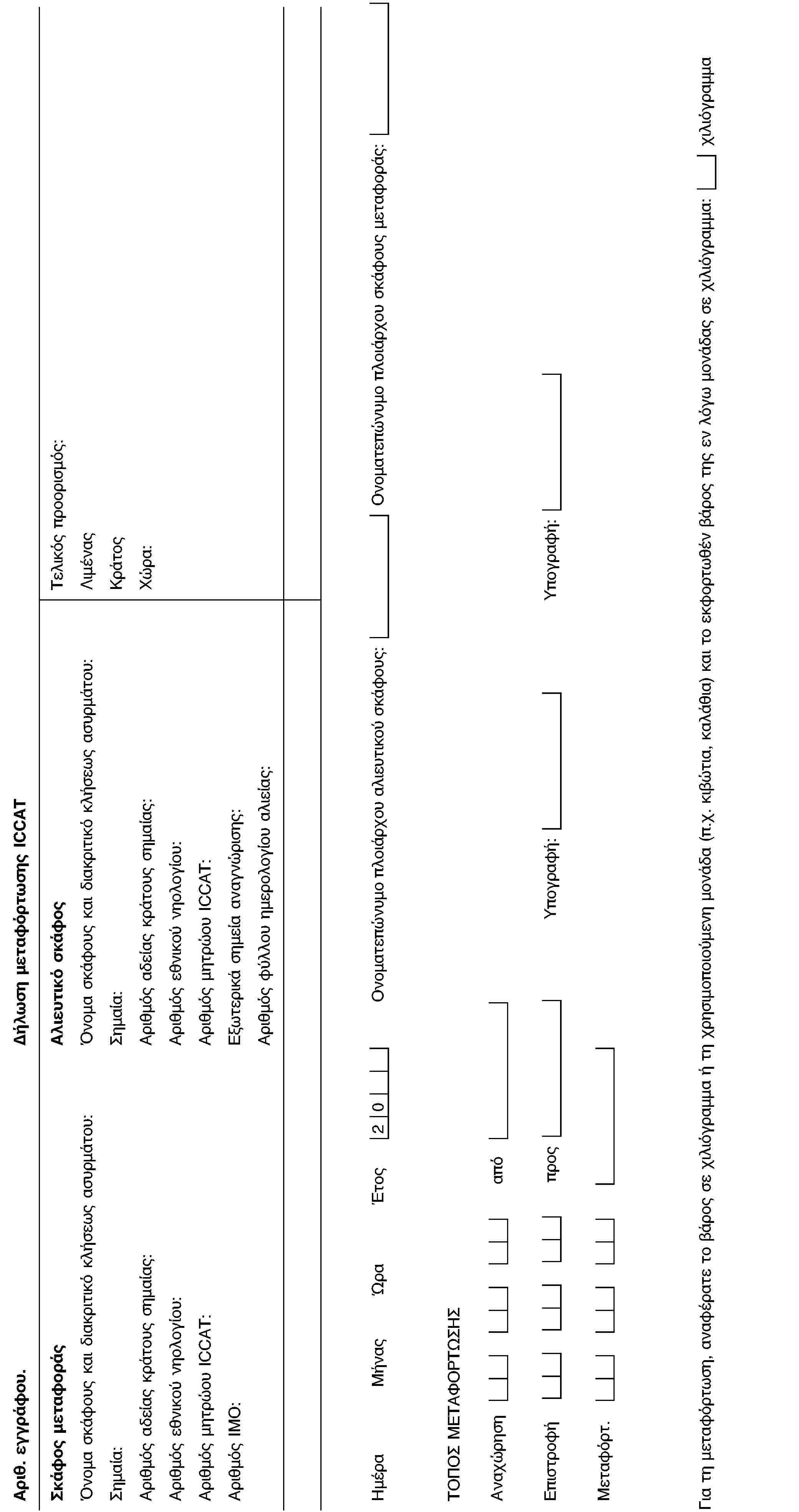 Αριθ. εγγράφου.Δήλωση μεταφόρτωσης ICCATΣκάφος μεταφοράςΌνομα σκάφους και διακριτικό κλήσεως ασυρμάτου:Σημαία:Αριθμός αδείας κράτους σημαίας:Αριθμός εθνικού νηολογίου:Αριθμός μητρώου ICCAT:Αριθμός IMO:Αλιευτικό σκάφοςΌνομα σκάφους και διακριτικό κλήσεως ασυρμάτου:Σημαία:Αριθμός αδείας κράτους σημαίας:Αριθμός εθνικού νηολογίου:Αριθμός μητρώου ICCAT:Εξωτερικά σημεία αναγνώρισης:Αριθμός φύλλου ημερολογίου αλιείας:Τελικός προορισμός:ΛιμέναςΚράτοςΧώρα:ΗμέραΜήναςΏραΈτος20Ονοματεπώνυμο πλοιάρχου αλιευτικού σκάφους:Ονοματεπώνυμο πλοιάρχου σκάφους μεταφοράς:ΤΟΠΟΣ ΜΕΤΑΦΟΡΤΩΣΗΣΑναχώρησηαπόΕπιστροφήπροςΥπογραφή:Υπογραφή:Μεταφόρτ.Για τη μεταφόρτωση, αναφέρατε το βάρος σε χιλιόγραμμα ή τη χρησιμοποιούμενη μονάδα (π.χ. κιβώτια, καλάθια) και το εκφορτωθέν βάρος της εν λόγω μονάδας σε χιλιόγραμμα:χιλιόγραμμα