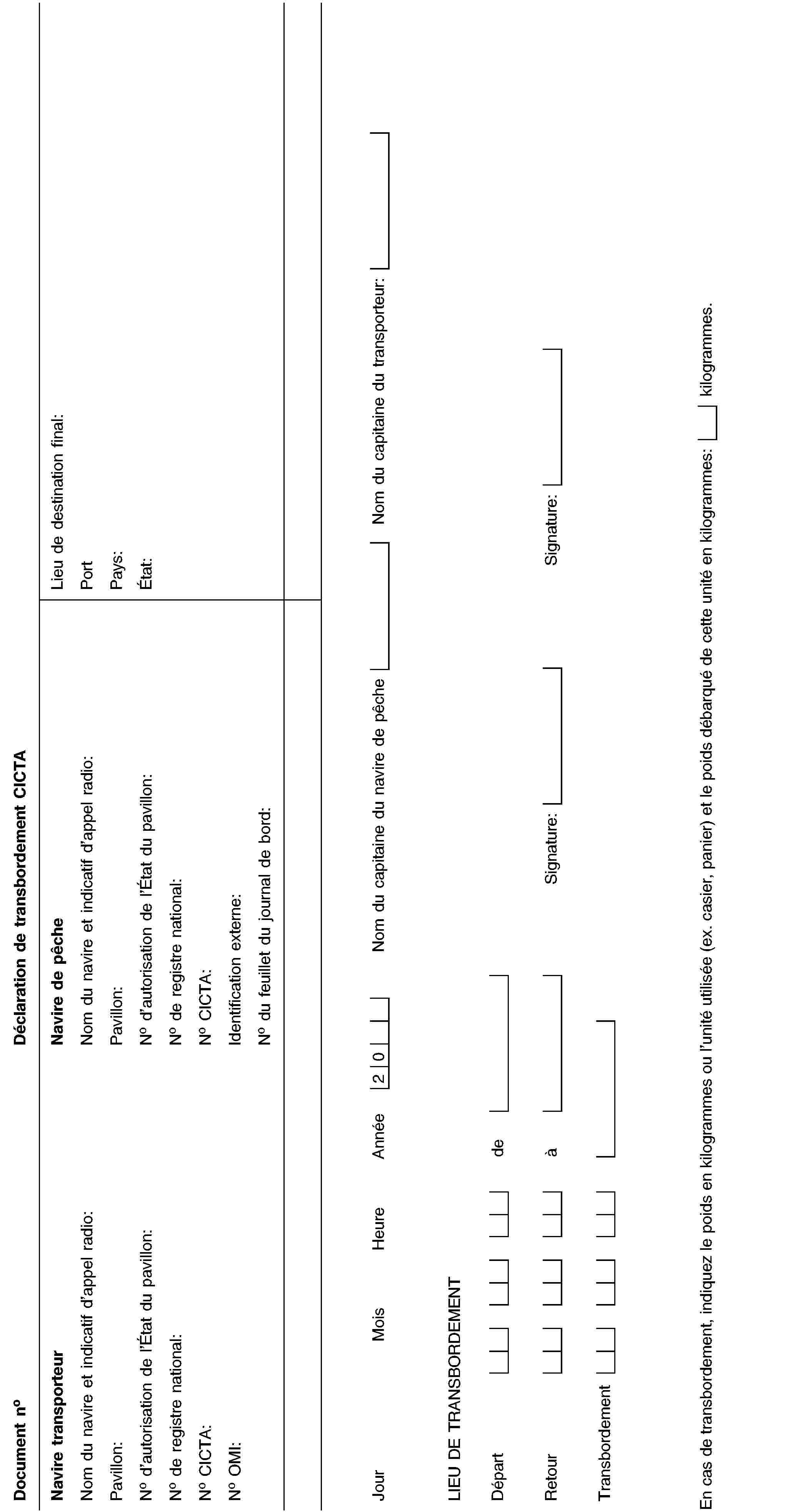 Document noDéclaration de transbordement CICTANavire transporteurNom du navire et indicatif d’appel radio:Pavillon:No d’autorisation de l’État du pavillon:No de registre national:No CICTA:No OMI:Navire de pêcheNom du navire et indicatif d’appel radio:Pavillon:No d’autorisation de l’État du pavillon:No de registre national:No CICTA:Identification externe:No du feuillet du journal de bord:Lieu de destination final:PortPays:État:JourMoisHeureAnnée20Nom du capitaine du navire de pêcheNom du capitaine du transporteur:LIEU DE TRANSBORDEMENTDépartdeRetouràSignature:Signature:TransbordementEn cas de transbordement, indiquez le poids en kilogrammes ou l’unité utilisée (ex. casier, panier) et le poids débarqué de cette unité en kilogrammes:kilogrammes.