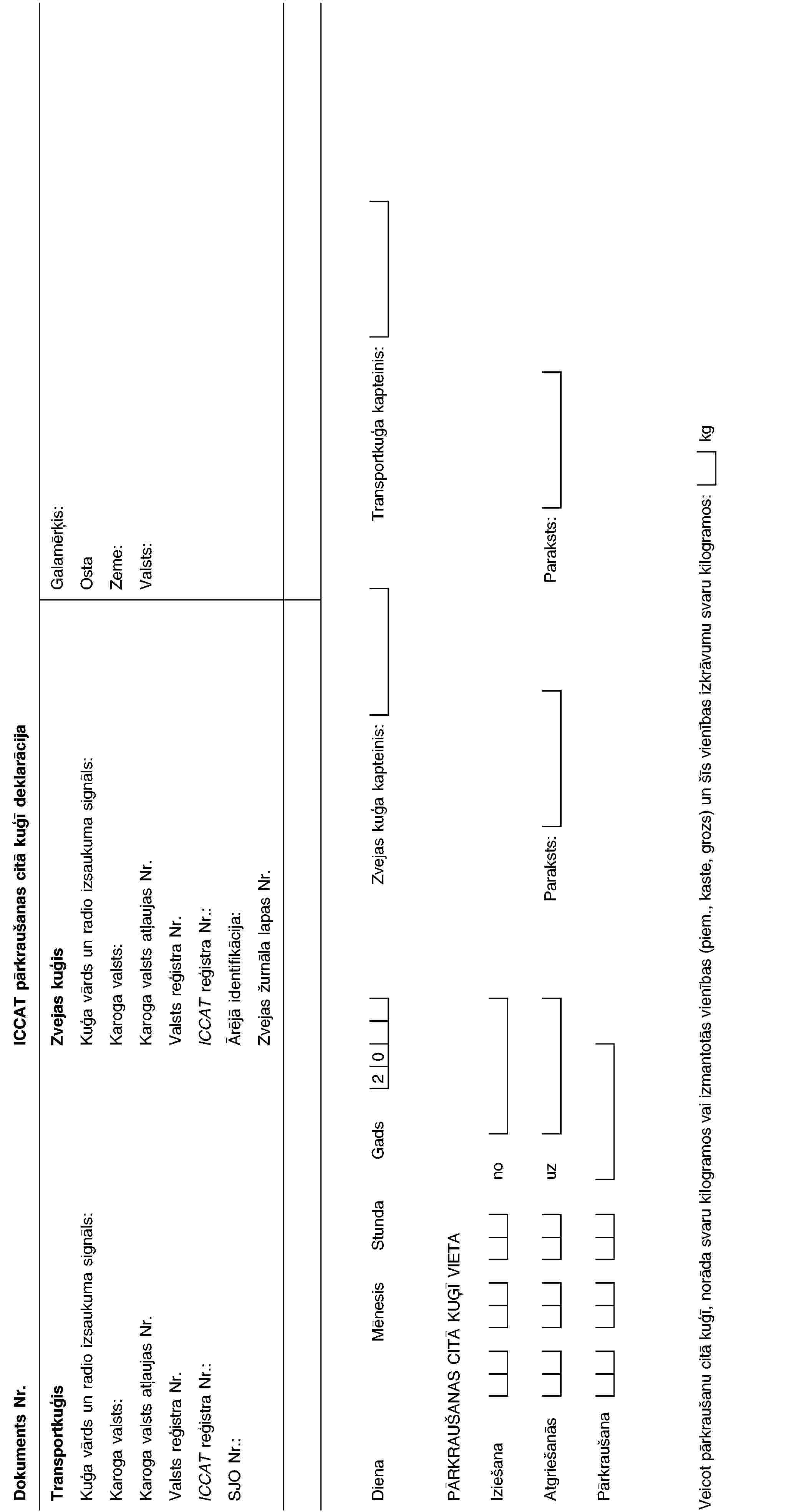 Dokuments Nr.ICCAT pārkraušanas citā kuģī deklarācijaTransportkuģisKuģa vārds un radio izsaukuma signāls:Karoga valsts:Karoga valsts atļaujas Nr.Valsts reģistra Nr.ICCAT reģistra Nr.:SJO Nr.:Zvejas kuģisKuģa vārds un radio izsaukuma signāls:Karoga valsts:Karoga valsts atļaujas Nr.Valsts reģistra Nr.ICCAT reģistra Nr.:Ārējā identifikācija:Zvejas žurnāla lapas Nr.Galamērķis:OstaZeme:Valsts:DienaMēnesisStundaGads20Zvejas kuģa kapteinis:Transportkuģa kapteinis:PĀRKRAUŠANAS CITĀ KUĢĪ VIETAIziešananoAtgriešanāsuzParaksts:Paraksts:PārkraušanaVeicot pārkraušanu citā kuģī, norāda svaru kilogramos vai izmantotās vienības (piem., kaste, grozs) un šīs vienības izkrāvumu svaru kilogramos:kg