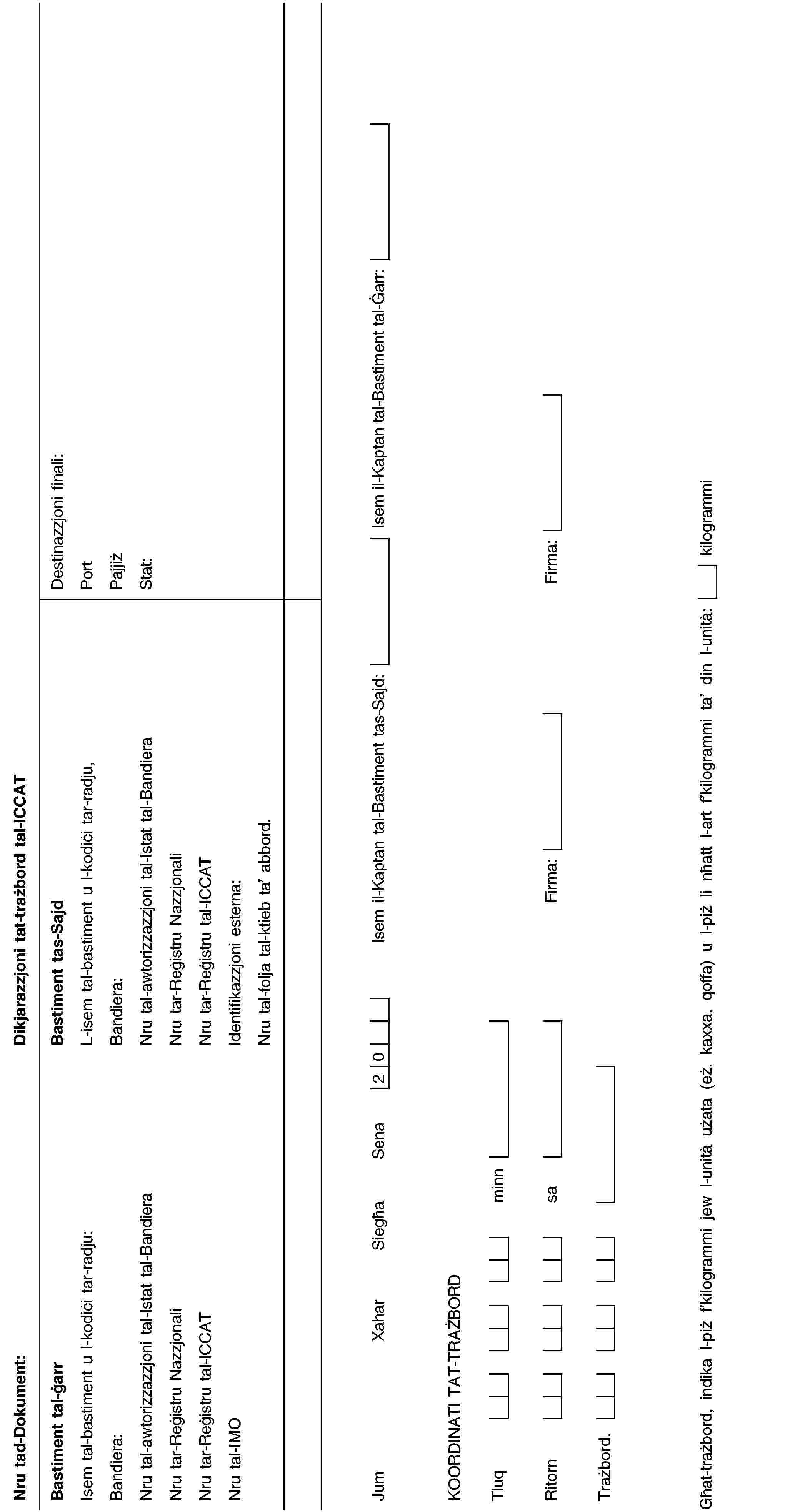 Nru tad-Dokument:Dikjarazzjoni tat-trażbord tal-ICCATBastiment tal-ġarrIsem tal-bastiment u l-kodiċi tar-radju:Bandiera:Nru tal-awtorizzazzjoni tal-Istat tal-BandieraNru tar-Reġistru NazzjonaliNru tar-Reġistru tal-ICCATNru tal-IMOBastiment tas-SajdL-isem tal-bastiment u l-kodiċi tar-radju,Bandiera:Nru tal-awtorizzazzjoni tal-Istat tal-BandieraNru tar-Reġistru NazzjonaliNru tar-Reġistru tal-ICCATIdentifikazzjoni esterna:Nru tal-folja tal-ktieb ta’ abbord.Destinazzjoni finali:PortPajjiżStat:JumXaharSiegħaSena20Isem il-Kaptan tal-Bastiment tas-Sajd:Isem il-Kaptan tal-Bastiment tal-Ġarr:KOORDINATI TAT-TRAŻBORDTluqminnRitornsaFirma:Firma:Trażbord.Għat-trażbord, indika l-piż f’kilogrammi jew l-unità użata (eż. kaxxa, qoffa) u l-piż li nħatt l-art f’kilogrammi ta’ din l-unità:kilogrammi