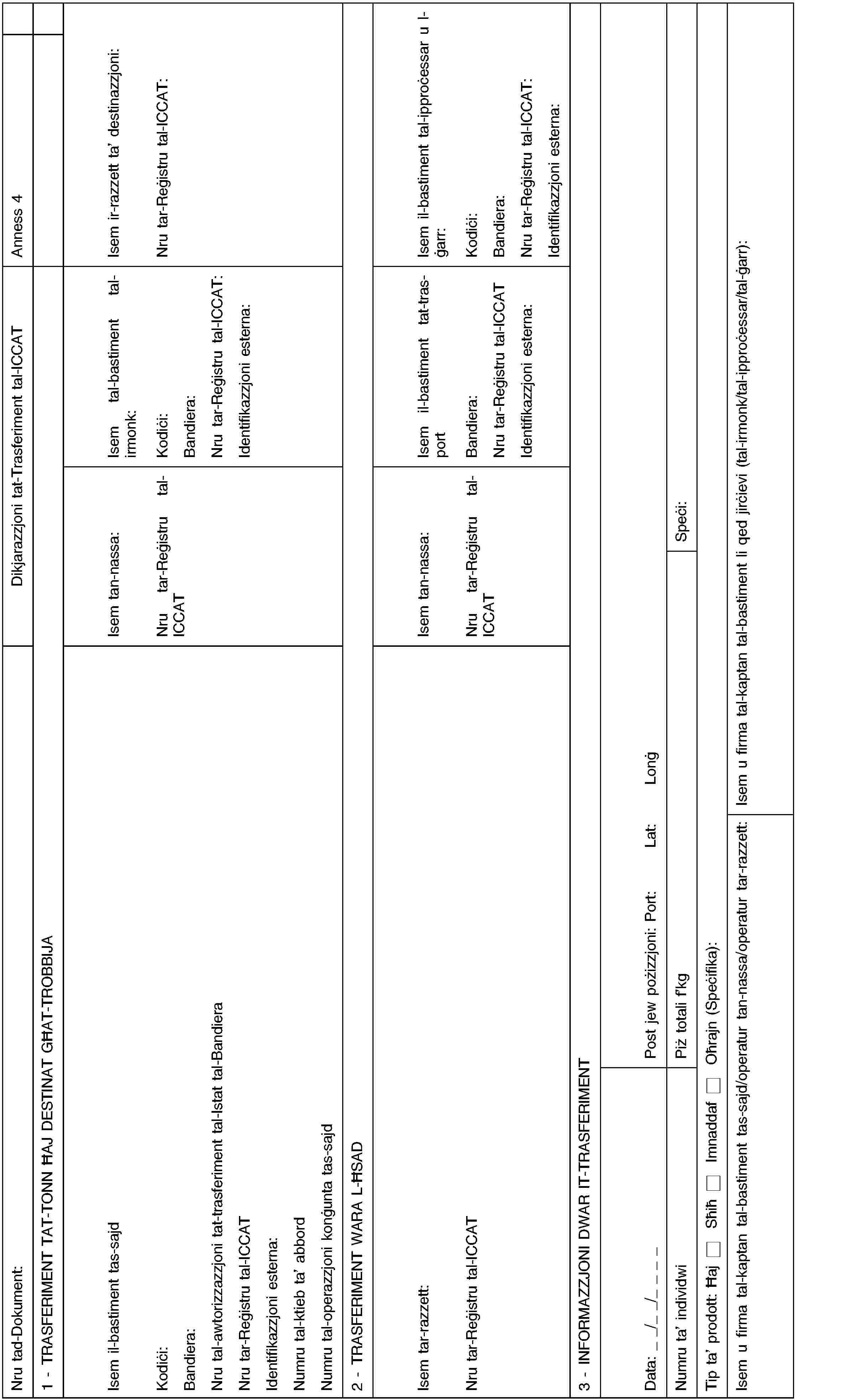 Nru tad-Dokument:Dikjarazzjoni tat-Trasferiment tal-ICCATAnness 41 - TRASFERIMENT TAT-TONN ĦAJ DESTINAT GĦAT-TROBBIJAIsem il-bastiment tas-sajdKodiċi:Bandiera:Nru tal-awtorizzazzjoni tat-trasferiment tal-Istat tal-BandieraNru tar-Reġistru tal-ICCATIdentifikazzjoni esterna:Numru tal-ktieb ta’ abbordNumru tal-operazzjoni konġunta tas-sajdIsem tan-nassa:Nru tar-Reġistru tal-ICCATIsem tal-bastiment tal-irmonk:Kodiċi:Bandiera:Nru tar-Reġistru tal-ICCAT:Identifikazzjoni esterna:Isem ir-razzett ta’ destinazzjoni:Nru tar-Reġistru tal-ICCAT:2 - TRASFERIMENT WARA L-ĦSADIsem tar-razzett:Nru tar-Reġistru tal-ICCATIsem tan-nassa:Nru tar-Reġistru tal-ICCATIsem il-bastiment tat-trasportBandiera:Nru tar-Reġistru tal-ICCATIdentifikazzjoni esterna:Isem il-bastiment tal-ipproċessar u l-ġarr:Kodiċi:Bandiera:Nru tar-Reġistru tal-ICCAT:Identifikazzjoni esterna:3 - INFORMAZZJONI DWAR IT-TRASFERIMENTData: _ _/_ _/_ _ _ _Post jew pożizzjoni: Port:Lat:LonġNumru ta’ individwiPiż totali f’kgSpeċi:Tip ta’ prodott: ĦajSħiħImnaddaf Oħrajn (Speċifika):Isem u firma tal-kaptan tal-bastiment tas-sajd/operatur tan-nassa/operatur tar-razzett:Isem u firma tal-kaptan tal-bastiment li qed jirċievi (tal-irmonk/tal-ipproċessar/tal-ġarr):