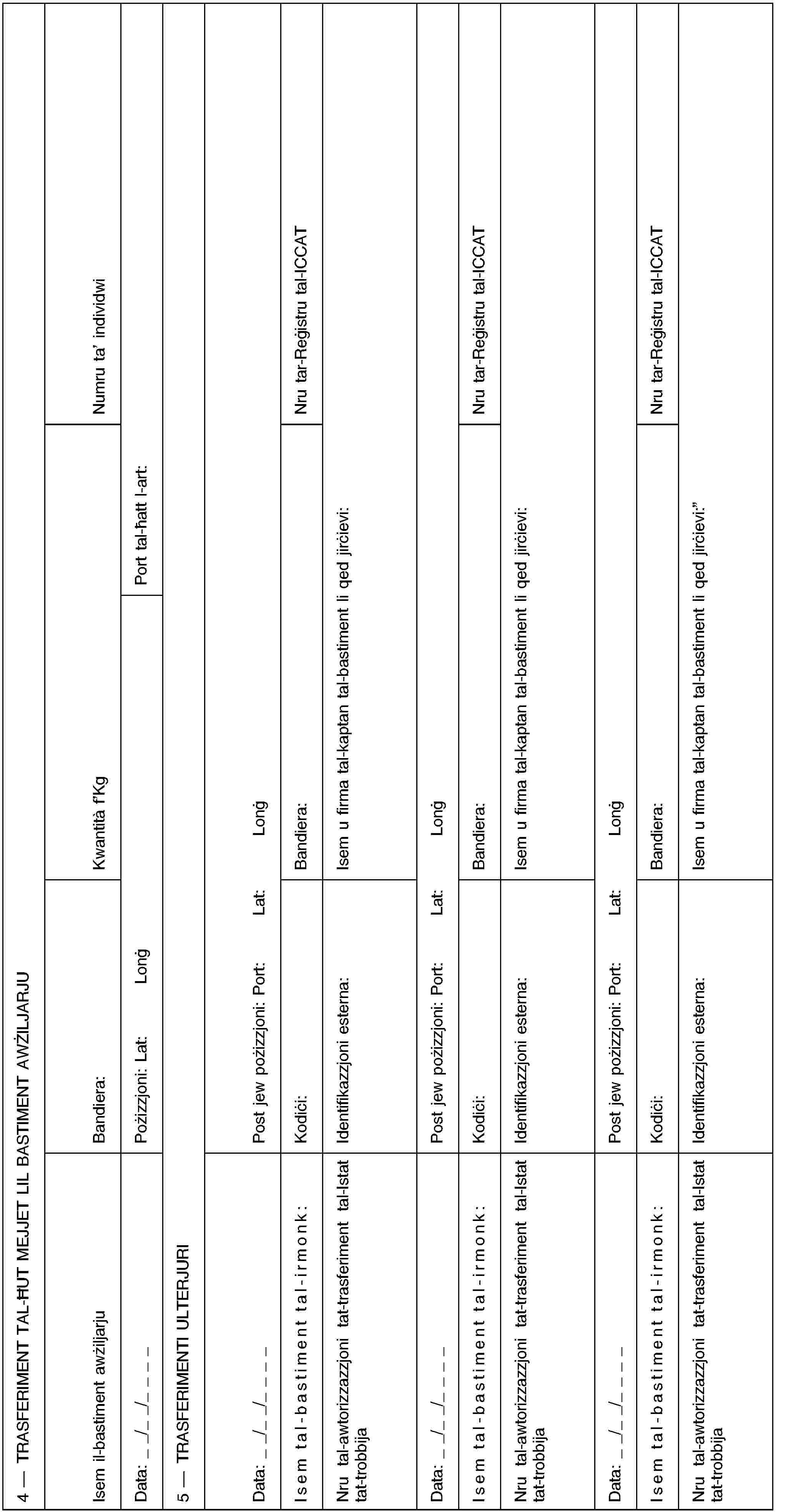4 — TRASFERIMENT TAL-ĦUT MEJJET LIL BASTIMENT AWŻILJARJUIsem il-bastiment awżiljarjuBandiera:Kwantità f’KgNumru ta’ individwiData: _ _/_ _/_ _ _ _Pożizzjoni: Lat:LonġPort tal-ħatt l-art:5 — TRASFERIMENTI ULTERJURIData: _ _/_ _/_ _ _ _Post jew pożizzjoni: Port:Lat:LonġIsem tal-bastiment tal-irmonk:Kodiċi:Bandiera:Nru tar-Reġistru tal-ICCATNru tal-awtorizzazzjoni tat-trasferiment tal-Istat tat-trobbijaIdentifikazzjoni esterna:Isem u firma tal-kaptan tal-bastiment li qed jirċievi:Data: _ _/_ _/_ _ _ _Post jew pożizzjoni: Port:Lat:LonġIsem tal-bastiment tal-irmonk:Kodiċi:Bandiera:Nru tar-Reġistru tal-ICCATNru tal-awtorizzazzjoni tat-trasferiment tal-Istat tat-trobbijaIdentifikazzjoni esterna:Isem u firma tal-kaptan tal-bastiment li qed jirċievi:Data: _ _/_ _/_ _ _ _Post jew pożizzjoni: Port:Lat:LonġIsem tal-bastiment tal-irmonk:Kodiċi:Bandiera:Nru tar-Reġistru tal-ICCATNru tal-awtorizzazzjoni tat-trasferiment tal-Istat tat-trobbijaIdentifikazzjoni esterna:Isem u firma tal-kaptan tal-bastiment li qed jirċievi: