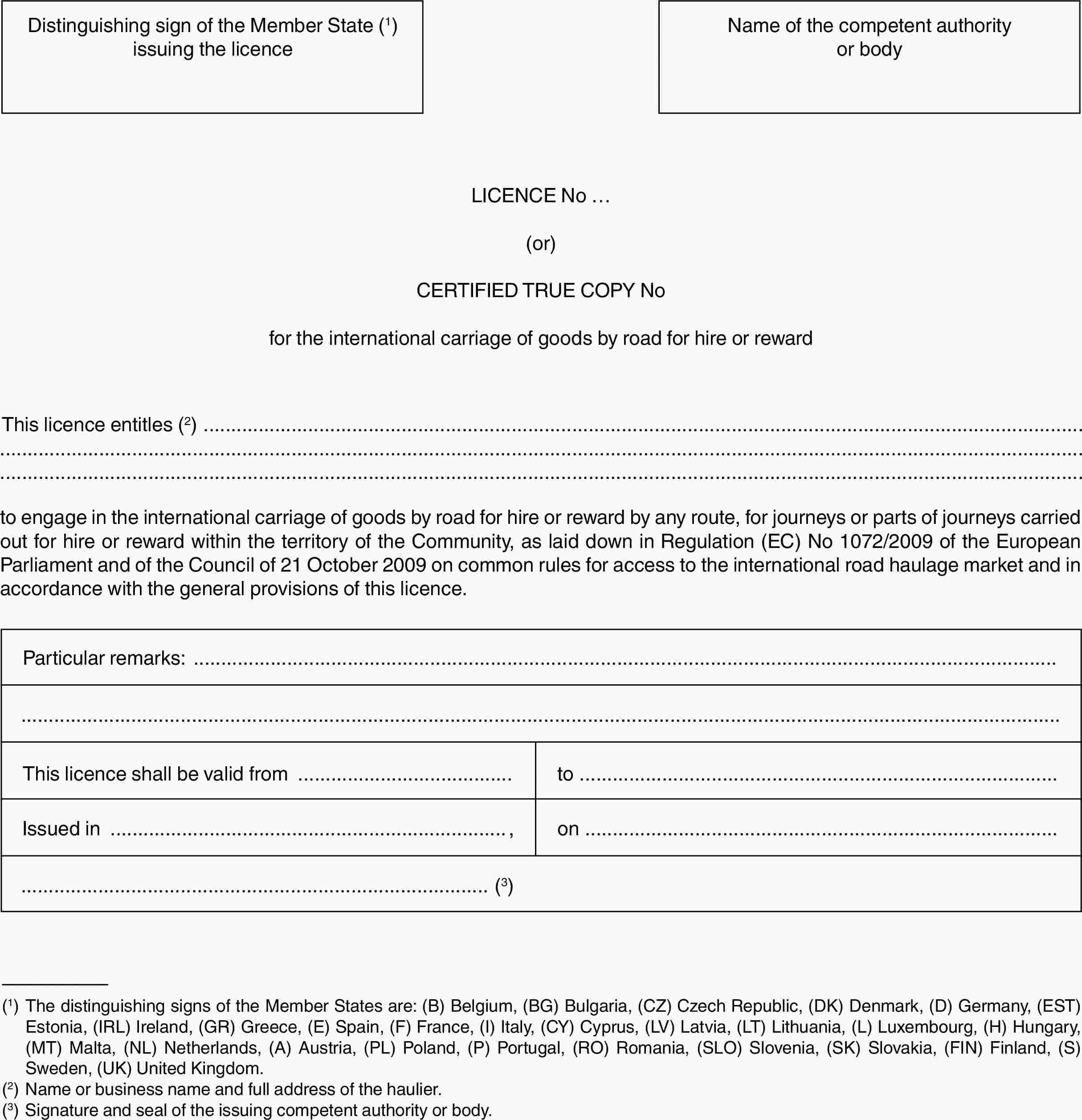 Distinguishing sign of the Member State (1) issuing the licenceName of the competent authority or bodyLICENCE No …(or)CERTIFIED TRUE COPY Nofor the international carriage of goods by road for hire or rewardThis licence entitles (2)to engage in the international carriage of goods by road for hire or reward by any route, for journeys or parts of journeys carried out for hire or reward within the territory of the Community, as laid down in Regulation (EC) No 1072/2009 of the European Parliament and of the Council of 21 October 2009 on common rules for access to the international road haulage market and in accordance with the general provisions of this licence.Particular remarks:This licence shall be valid fromtoIssued in,on(3)(1) The distinguishing signs of the Member States are: (B) Belgium, (BG) Bulgaria, (CZ) Czech Republic, (DK) Denmark, (D) Germany, (EST) Estonia, (IRL) Ireland, (GR) Greece, (E) Spain, (F) France, (I) Italy, (CY) Cyprus, (LV) Latvia, (LT) Lithuania, (L) Luxembourg, (H) Hungary, (MT) Malta, (NL) Netherlands, (A) Austria, (PL) Poland, (P) Portugal, (RO) Romania, (SLO) Slovenia, (SK) Slovakia, (FIN) Finland, (S) Sweden, (UK) United Kingdom.(2) Name or business name and full address of the haulier.(3) Signature and seal of the issuing competent authority or body.